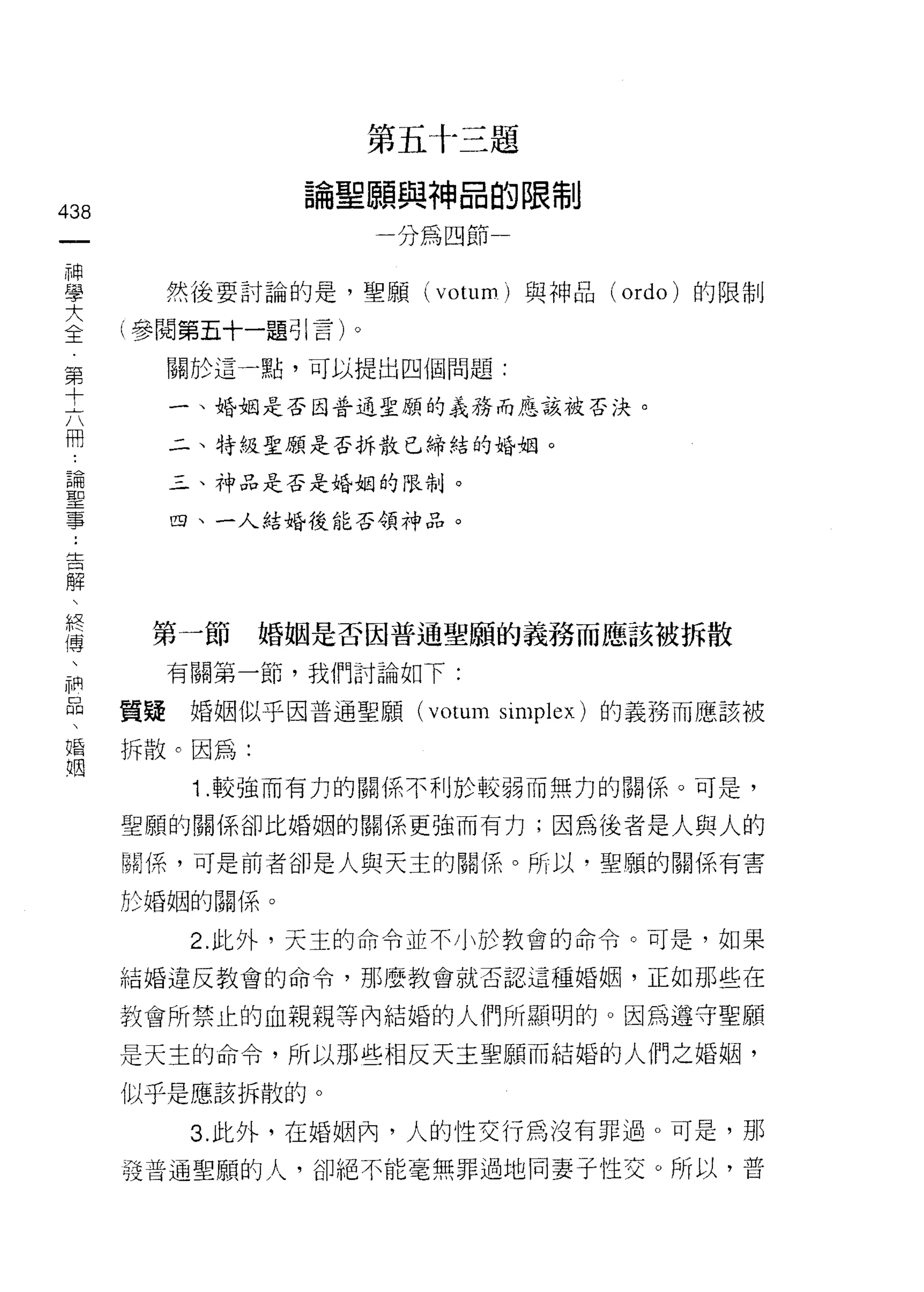 第五十三題

                論聖願與神品的限制
438
 一                    分為四節一
 神
 學      然後要討論的是，聖顧 (votum) 與神品   (ordo) 的限制

 大    (參閱第五十一題引言)。
 全      關於這一點，可以提出四個問題:
 第
 十      一、婚姻是否因普通聖願的義務而應該被否決。


 六      二、特級聖願是否拆散已締結的婚姻。

 冊      三、神品是否是婚姻的限制。

 論      四、一人結婚後能否領神品。
 聖
 事
 :
 告     第一節     婚姻是否因普通聖願的義務而應該被拆散
 解      有關第一節，我們討論如下:
 、
 終    質疑婚姻似乎因普通聖願 (votum simplex) 的義務而應該被

 傅    拆散。因為:

 、       1 .較強而有力的關係不利於較弱而無力的關係。可是，
 神    聖願的關係卻比婚姻的關係更強而有力;因為後者是人與人的
 品
      關係，可是前者卻是人與天主的關{系。所以，聖願的關係有害
 、
 婚    於婚姻的關係。

 姻       2. 此外，天主的命令並不小於教會的命令。可是，如果

      結婚違反教會的命令，那麼教會就否認這種婚姻，正如那些在

      教會所禁止的血親親等內結婚的人們所顯明的。因為遵守聖願

      是天主的命令，所以那些相反天主聖願而結婚的人們之婚姻，

      似乎是應該拆散的。

         3. 此外，在婚姻內，人的性交行為沒有罪過。可是，那

      發普通聖願的人，卻絕不能毫無罪過地向妻子性交。所以，普
 