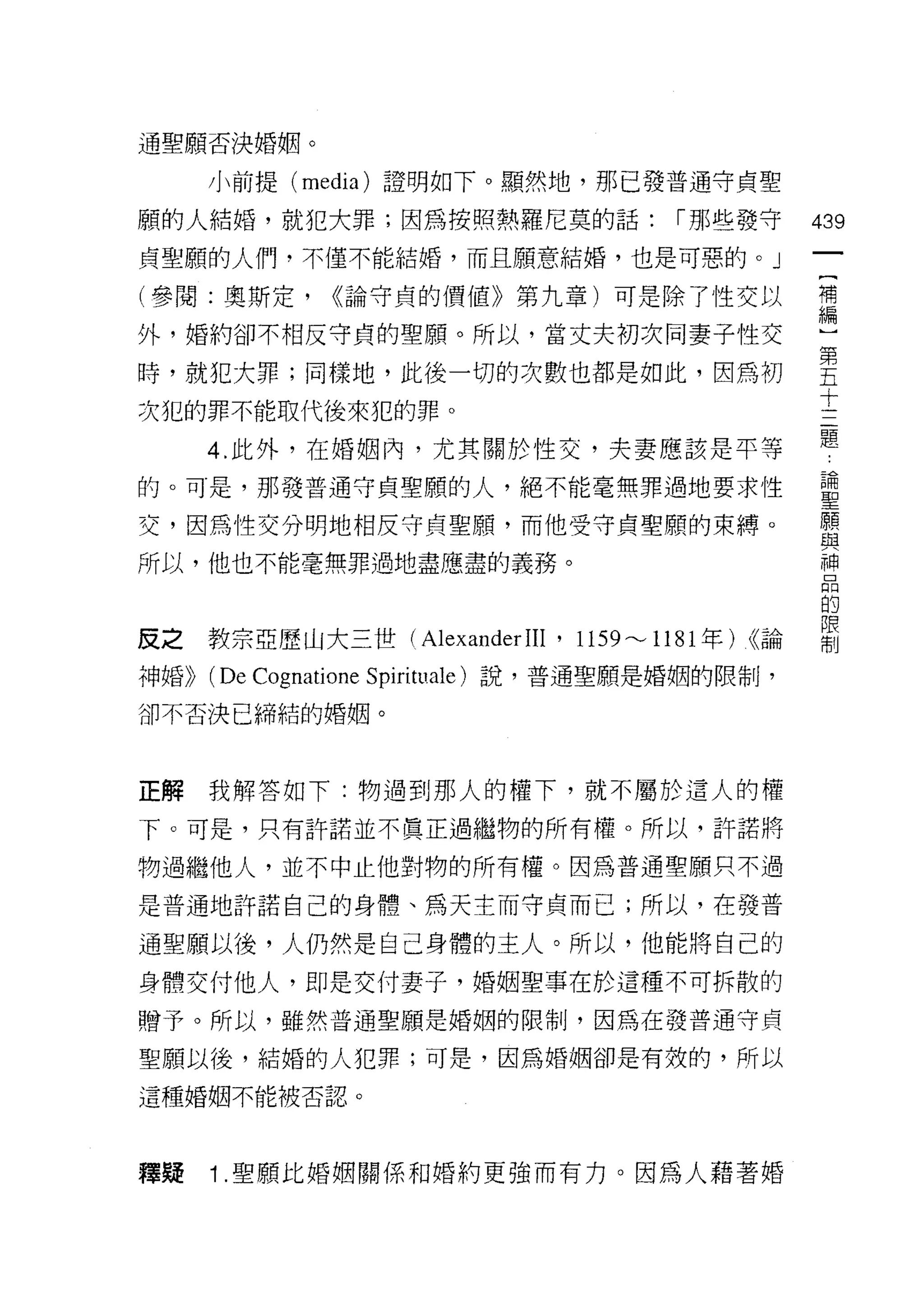 通聖願否決婚姻。

       小前提 (media) 證明如下。顯然地，那已發普通守貞聖

願的人結婚，就犯大罪;因為按照熱羅尼莫的話:                   [""那些發守        439
貞聖願的人們，不僅不能結婚，而且願意結婚，也是可惡的。」
                                                         一
                                                         {
(參閱:奧斯定，       <<論守貞的價值》第九章)可是除了性交以
                                                         補
外，婚約卻不相反守貞的聖願。所以，當丈夫初次同妻子性交                              編
時，就犯大罪;同樣地，此後一切的次數也都是如此，因為初                              ]
次犯的罪不能取代後來犯的罪。                                           第
       4. 此外，在婚姻內，尤其關於性交，夫妻應該是平等
                                                         五
                                                         十
的。可是，那發普通守貞聖願的人，絕不能毫無罪過地要求性
                                                         三
交，因為性交分明地相反守貞聖願，而他受守貞聖願的束縛。                              題
所以，他也不能毫無罪過地盡應盡的義務。                                      論
                                                         聖
皮之教宗亞歷山大三世 (Alexander IIl '     1159"-' 1181 年)   (<論
                                                         願
                                                         與
神婚))   (De Cognatione Spirituale )說，普通聖願是婚姻的限制，          神
卻不否決已締結的婚姻。
                                                         品
                                                         的
正解我解答如下:物過到那人的權下，就不屬於這人的權                                限
下。可是，只有許諾並不真正過繼物的所有權。所以，許諾將
                                                         制
物過繼他人，並不中止他對物的所有權。因為普通聖願只不過

是普通地許諾自己的身體、為天主而守貞而已;所以，在發普

通聖願以後，人仍然是自己身體的主人。所以，他能將自己的
身體交付他人，即是交付妻子，婚姻聖事在於這種不可拆散的

贈予。所以，雖然普通聖願是婚姻的限制，因為在發普通守貞

聖願以後，結婚的人犯罪;可是，因為婚姻卻是有效的，所以
這種婚姻不能被否認。




釋疑     1 .聖願比婚姻關係和婚約更強而有力。因為人藉著婚
 