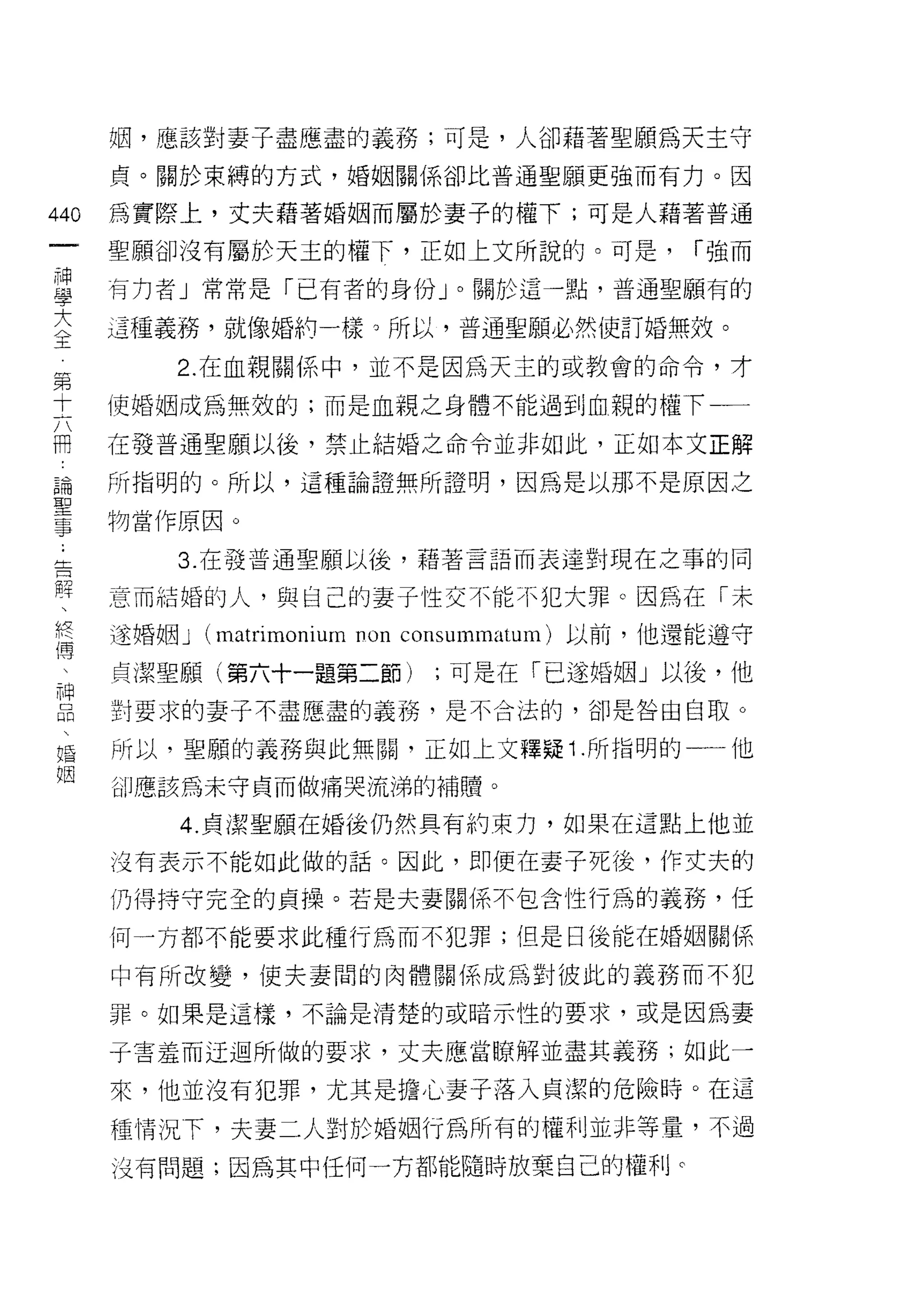 姻，應該對妻子盡應盡的義務;可是，人卻藉著聖願為天主守
      貞。關於束縛的方式，婚姻關係卻比普通聖願更強而有力。因

440   為實際上，丈夫藉著婚姻而屬於妻子的權下;可是人藉著普通
 一    聖願卻沒有屬於天主的權下，正如上文所說的。可是，                     í 強而
 神
 學    有力者」常常是「已有者的身份」。關於這一點，普通聖願有的

 大    這種義務，就像婚約一樣。所以，普通聖願必然使訂婚無紋。
 〈第       2. 在血親關係中，並不是因為天主的或教會的命令，才
 王十   使婚姻成為無效的;而是血親之身體不能過到血親的權下一一
 六
 冊
      在發普通聖願以後，禁止結婚之命令並非如此，正如本文正解
 論
 聖    所指明的。所以，這種論證無所證明，因為是以那不是原因之
 事
 ;    物當作原因。
 告
 解        3. 在發普通聖願以後，藉著言語而表達對現在之事的同
 、
      意而結婚的人，與自己的妻子性交不能不犯大罪。因為在「未
 終
 傅    遂婚姻 J   (matrimoniurn non   consummatum) 以前，他還能遵守
 、
 神    貞潔聖願(第六十一題第二節)                ;可是在「已遂婚姻」以後，他
 品
      對要求的妻子不盡應盡的義務，是不合法的，卻是咎由自取。
 
 婚    所以，聖願的義務與此無關，正如上文釋疑 1 .所指明的一一他
 姻
      iìll 應該為未守貞而做痛哭流涕的補贖。

          4. 貞潔聖願在婚後仍然具有約束力，如果在這點上他並

      沒有表示不能如此做的話。因此，即使在妻子死後， 1乍丈夫的
      仍得持守完全的貞操。若是夫妻關係不包含性行為的義務，任

      何一方都不能要求此種行為而不犯罪;但是日後能在婚姻關係

      中有所改變，(吏夫妻間的肉體關係成為對彼此的義務而不犯

      罪。如果是這樣，不論是清楚的或暗示性的要求，或是因為妻

      子害羞而迂過所做的要求，丈夫應當瞭解並盡其義務;如此一

      來，他並沒有犯罪，尤其是擔心妻子落入貞潔的危險峙。在這
      種情況下，夫妻二人對於婚姻行為所有的權利並非等量，不過
      沒有問題;因為其中任何一方都能隨時放棄自己的權利。
 