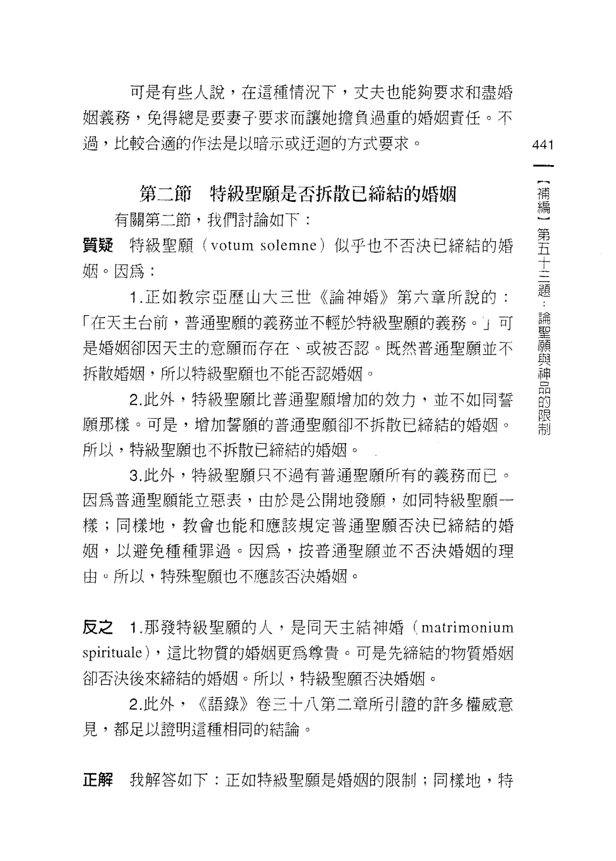 可是有些人說，在這種情況下，丈夫也能夠要求和盡婚

姻義務，免得總是要妻子要求而讓她擔負過重的婚姻責任。不

過，比較合適的作法是以暗示或迂迴的方式要求。                   441
                                          一
                                          {
       第二節特級聖願是否拆散已締結的婚姻
                                          補
     有關第二節，我們討論如下:                        編
質疑特級聖願 (votum solemne) 似乎也不否決已締結的婚        )
姻。因為:
                                          第
                                          五
      i.正如教宗亞歷山大三世《論神婚》第六章所說的:
                                          十
「在天主台前，普通聖願的義務並不輕於特級聖願的義務。」可              三
是婚姻卻因天主的意願而存在、或被否認。既然普通聖願並不               題
拆散婚姻，所以特級聖願也不能否認婚姻。
                                          論
                                          聖
      2. 此外，特級聖願比普通聖願增加的效力，並不如同誓
                                          願
願那樣。可是，增加誓願的普通聖願卻不拆散已締結的婚姻。               與
所以，特級聖願也不拆散己締結的婚姻。                        神
      3. 此外，特級聖願只不過有普通聖願所有的義務而已。
                                          品
                                          的
因為普通聖願能立惡表，由於是公開地發願，如同特級聖願一
                                          限
樣;同樣地，教會也能和應該規定普通聖願否決己締結的婚                制
姻，以避免種種罪過。因為，按普通聖願並不否決婚姻的理

由。所以，特殊聖願也不應該否決婚姻。



反之    1 .那發特級聖願的人，是同天主結神婚( matrimonium
spirituale) ，這比物質的婚姻更為尊貴。可是先締結的物質婚姻
卻否決後來締結的婚姻。所以，特級聖願否決婚姻。

      2. 此外，   <<語錄》卷三十八第二章所引證的許多權威意
見，都足以證明這種相同的結論。




正解    我解答如下:正如特級聖願是婚姻的限制;同樣地，特
 