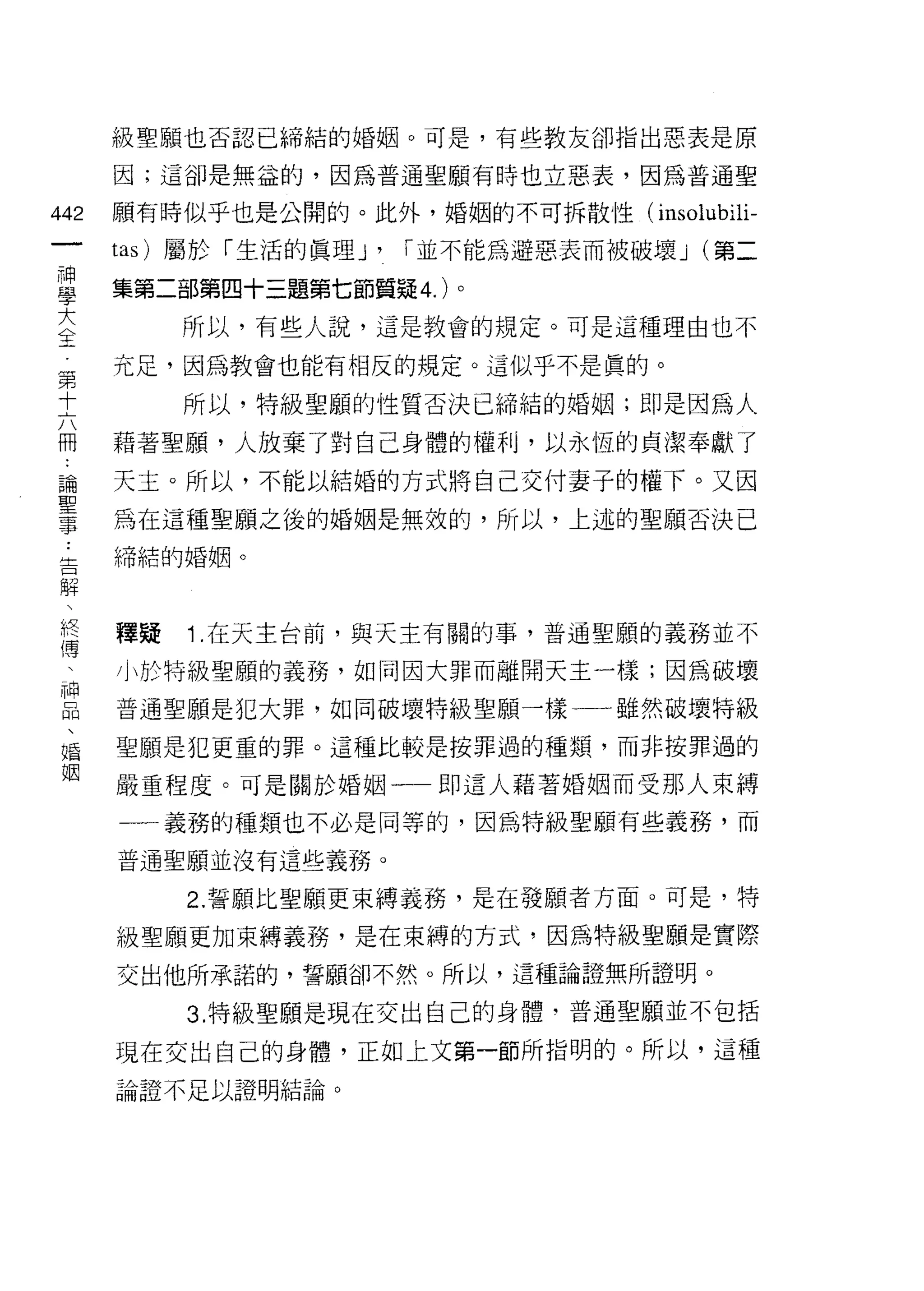 級聖願也否認已締結的婚姻。可是，有些教友卻指出惡表是原

      因;這卻是無益的，因為普通聖願有時也立惡表，因為普通聖

442   願有時似乎也是公開的。此外，婚姻的不可拆散性(         insolubili-
 一    tas) 屬於「生活的真理 J'   r 並不能為避惡表而被破壞 J (第二
 神
 學    集第二部第四十三題第七節質疑 4. )。

 大         所以，有些人說，這是教會的規定。可是這種理由也不
 全    充足，因為教會也能有相反的規定。這似乎不是真的。
 第         所以，特級聖願的性質否決已締結的婚姻;即是因為人
 十
 六    藉著聖願，人放棄了對自己身體的權利，以永恆的貞潔奉獻了
 冊    天主。所以，不能以結婚的方式將自己交付妻子的權下。又因
 論    為在這種聖願之後的婚姻是無效的，所以，上述的聖願否決己
 聖    締結的婚姻。
 事
 ﹒
 吉    釋疑   1 .在天主台前，與天主有關的事，普通聖願的義務並不
 解    小於特級聖願的義務，如同因大罪而離開天主一樣;因為破壞
 、    普通聖願是犯大罪，如同破壞特級聖願一樣一一雖然眼壞特級
 終
 傅    聖願是犯更重的罪。這種比較是按罪過的種類，而非按罪過的

 、    嚴重程度。可是關於婚姻一一即這人藉著婚姻而受那人束縛
 神    一一義務的種類也不必是同等的，因為特級聖願有些義務，而
 品    普通聖願並沒有這些義務。
 、
 婚         2. 誓願比聖願更束縛義務，是在發願者方面。可是，特

 姻    級聖願更加束縛義務，是在束縛的方式，因為特級聖願是實際
      交出他所承諾的，誓願卻不然。所以，這種論證無所證明。

           3. 特級聖願是現在交出自己的身體‘普通聖願並不包括

      現在交出自己的身體，正如土文第一節所指明的。所以，這種
      論證不足以證明結論。
 
