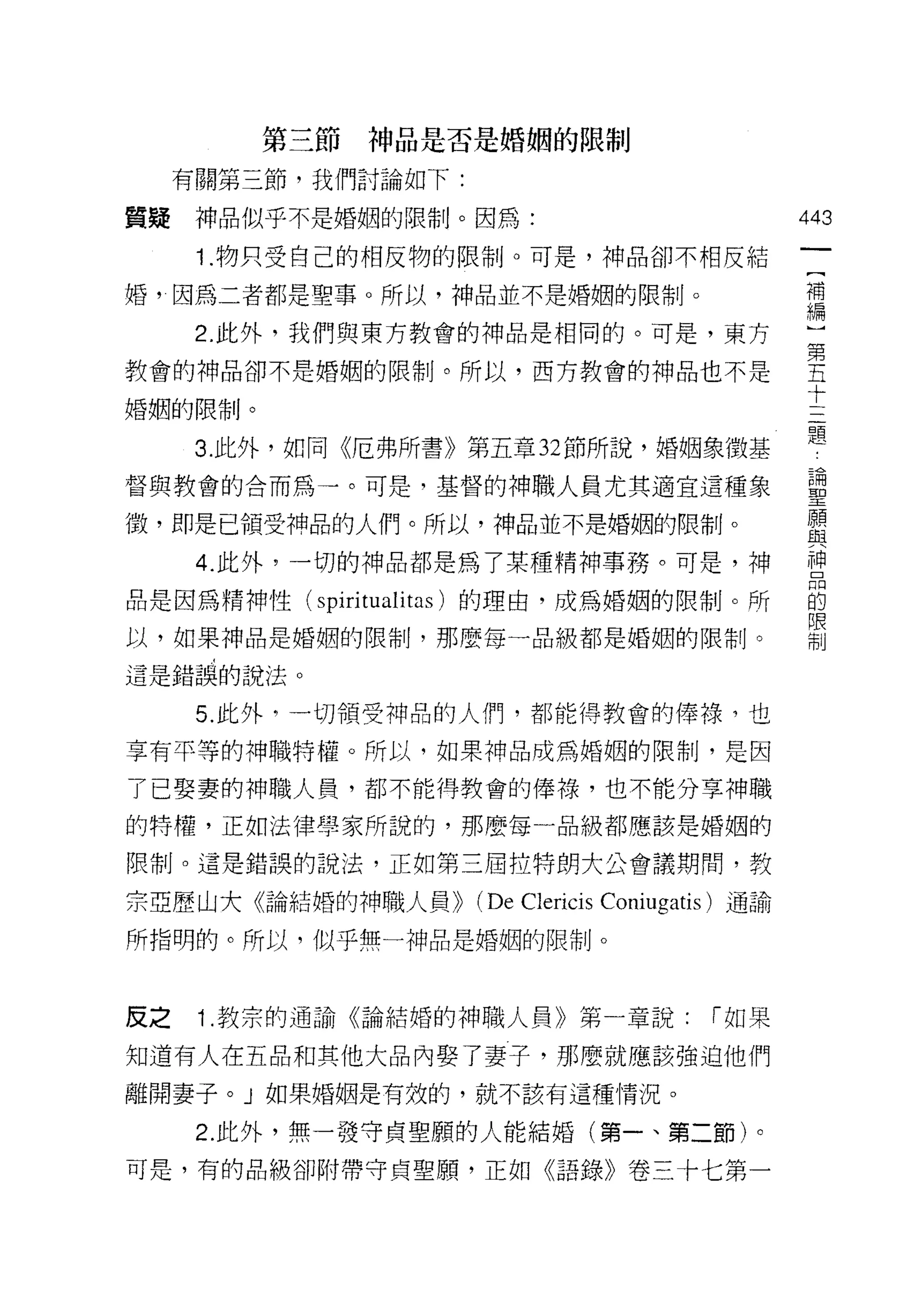 第三節神品是否是婚姻的限制

     有關第三節，我們討論如下:

質賠    神品似乎不是婚姻的限制。因為:                                 443
      1 .物只受自己的相反物的限制。可是，神品卻不相反結
                                                       一
                                                       [
婚，因為二者都是聖事。所以，神品並不是婚姻的限制。
                                                       補
      2. 此外，我們與東方教會的神品是相同的。可是，東方                       編
教會的神品卻不是婚姻的限制。所以，西方教會的神品也不是                            )
婚姻的限制。                                                 第
                                                       五
      3. 此外，如同《厄弗所書》第五章 32 節所說，婚姻象徵基
                                                       十
督與教會的合而為一。可是，基督的神職人員尤其適宜這種象
                                                       三
i毀，即是已領受神品的人們。所以，神品並不是婚姻的限制。                           題
      4. 此外，一切的神品都是為了某種精神事務。可是，神                       論
品是因為精神性(    spiri tuali tas )的理由，成為婚姻的限制。所             聖
以，如果神品是婚姻的限制，那麼每一品級都是婚姻的限制。
                                                       願
                                                       與
這是錯誤的說法。
                                                       神
      5. 此外句一切領受神品的人們，都能得教會的傳祿，也                       昂
享有平等的神職特權。所以，如果神品成為婚姻的限制，是因                            的
了已娶妻的神職人員，都不能得教會的偉祿，也不能分享神職
                                                       限
的特權，正如法律學家所說的，那麼每一品級都應該是婚姻的
                                                       制
限制。這是錯誤的說法，正如第三屆拉特朗大公會議期間，教

宗亞歷山大《論結婚的神職人員))      (De Clericis   Coniugatis) 通論

所指明的。所以，似乎無一神品是婚姻的限制。



反之    1.教宗的通諭《論結婚的神職人員》第一章說:                  í 如果

知道有人在五品和其他大品內娶了妻子，那麼就應該強迫他們

離開妻子。」如果婚姻是有效的，就不該有這種情況。

      2. 此外，無一發守貞聖願的人能結婚(第一、第二節)。
可是，有的品級卻附帶守貞聖願，正如《語錄》卷三卡七第一
 