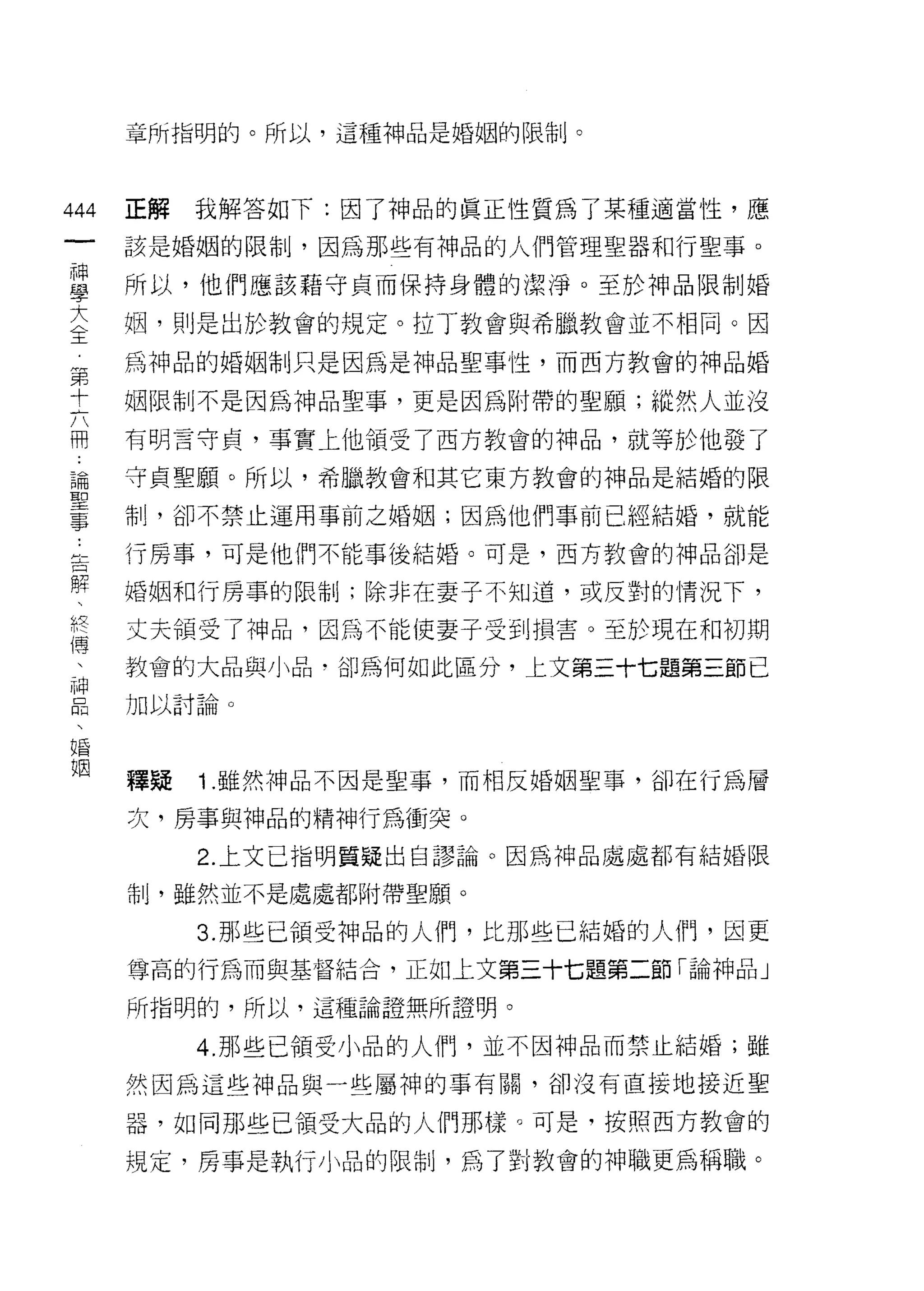 章所指明的。所以，這種神品是婚姻的限制。




444   正解   我解答如下:因了神品的真正性質為了某種適當性，應
 一    該是婚姻的限制，因為那些有神品的人們管理聖器和行聖事。
 神
 學    所以，他們應該藉守貞而保持身體的潔淨。至於神品限制婚

 大    姻，則是出於教會的規定。拉丁教會與希臘教會並不相同。因
 全    為神品的婚姻制只是因為是神品聖事性，而西方教會的神品婚
 第    姻限制不是因為神品聖事，更是因為附帶的聖願;縱然人並沒
 十
 六    有明言守貞，事實上他領受了西方教會的神品，就等於他發了

 用    守貞聖願。所以，希臘教會和其它東方教會的神品是結婚的限

 論    制，卻不禁止運用事前之婚姻;因為他們事前已經結婚，就能
 聖    行房事，可是他們不能事後結婚。可是，西方教會的神品卻是
 事
 ﹒    婚姻和行房事的限制;除非在妻子不知道，或反對的情況下，

 告    丈夫領受了神品，因為不能使妻子受到損害。至於現在和初期
 解    教會的大品與小品，卻為何如此區分，上文第三十七題第三節已
 、    加以討論。
 終
 傳
 、    釋疑   1 .雖然神品不因是聖事，而相反婚姻聖事，卻在行為層
 神    次，房事與神品的精神行為衝突。
 口         2. 上文已指明質疑出自謬論。因為神品處處都有結婚限
 悶
 、    制，雖然並不是處處都附帶聖願。

 婚         3. 那些已領受神品的人們，比那些已結婚的人們，因更
 姻    尊高的行為而與基督結合，正如上文第三十七題第二節「論神品」

      所指明的，所以，這種論證無所證明。

           4. 耳~些已領受小品的人們，並不因神品而禁止結婚;雖
      然因為這些神品與一些屬神的事有關，卻沒有直接地接近聖

      器，如同那些已領受大品的人們那樣。可是，按照西方教會的

      規定，房事是執行小品的限制，為了對教會的神職更為稱職。
 