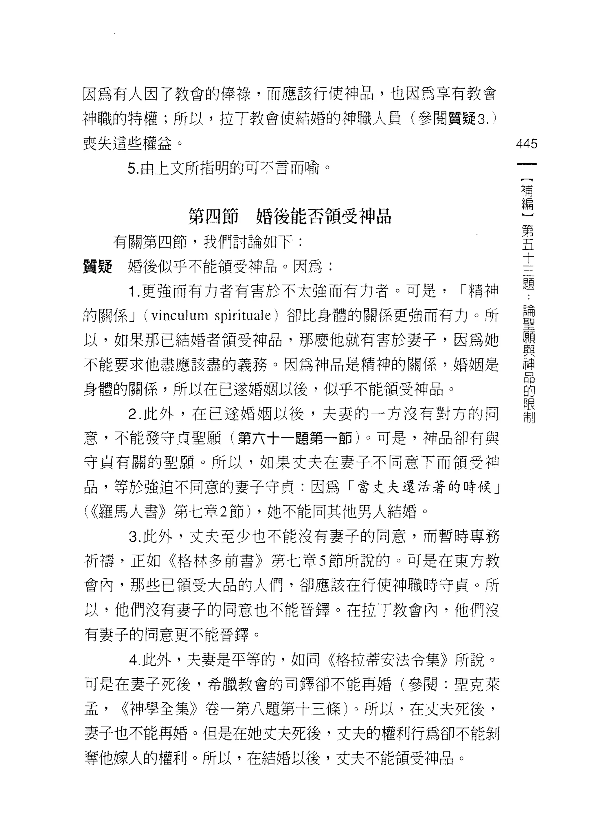 因為有人因了教會的律祿，而應該行使神品，也因為享有教會

神職的特權;所以，拉丁教會使結婚的神職人員(參閱質疑 3. I

喪失這些權益。                                          445
      5. 由上文所指明的可不言而喻。
                                                  一
                                                  (
                                                  補
              第四節婚後能否領受神品                         編
     有關第四節，我們討論如下:                                )
質疑婚後似乎不能領受神品。因為:
                                                  第
                                                  五
      1 .更強而有力者有害於不太強而有力者。可是，             ["精神
                                                  十
的關係 J   (vinculum   spiritl叫 e) 卻比身體的關係更強而有力。所    三
以，如果那己結婚者領受神品，那麼他就有害於妻子，因為她                       題
不能要求他盡應該盡的義務。因為神品是精神的關係，婚姻是
                                                  論
                                                  聖
身體的關係，所以在已遂婚姻以後，似乎不能領受神品。
                                                  願
      2. 此外，在已途婚姻以後，夫妻的一方沒有對方的同                   與
意，不能發守貞聖願(第六十一題第一節)。可是，神品卻有與                      神
守貞有關的聖願。所以，如果丈夫在妻子不同意下而領受神
                                                  品
                                                  的
品，等於強迫不同意的妻子守貞:因為「當丈夫還活著的時候」
                                                  限
( <<羅馬人書》第七章 2 節)      ，她不能同其他男人結婚。               制
      3. 此外，丈夫至少也不能沒有妻子的同意，而暫時專務

祈禱，正如《格林多前書》第七章 5 節所說的。可是在東方教

會內，那些已領受大品的人們，卻應該在行使神職時守貞。所

以，他們沒有妻子的同意也不能晉鐸。在拉了教會內，他們沒
有妻子的同意更不能晉鐸。

      4. 此外，夫妻是平等的，如同《格拉蒂安法令集》所說。

可是在妻子死後，希臘教會的司鐸卻不能再婚(參閱:聖克萊

孟，   <(神學全集》卷一第八題第十三條)。所以，在丈夫死後，
妻子也不能再婚。但是在她丈夫死後，丈夫的權利行為卻不能剝

奪他嫁人的權利。所以，在結婚以後，丈夫不能領受神品。
 