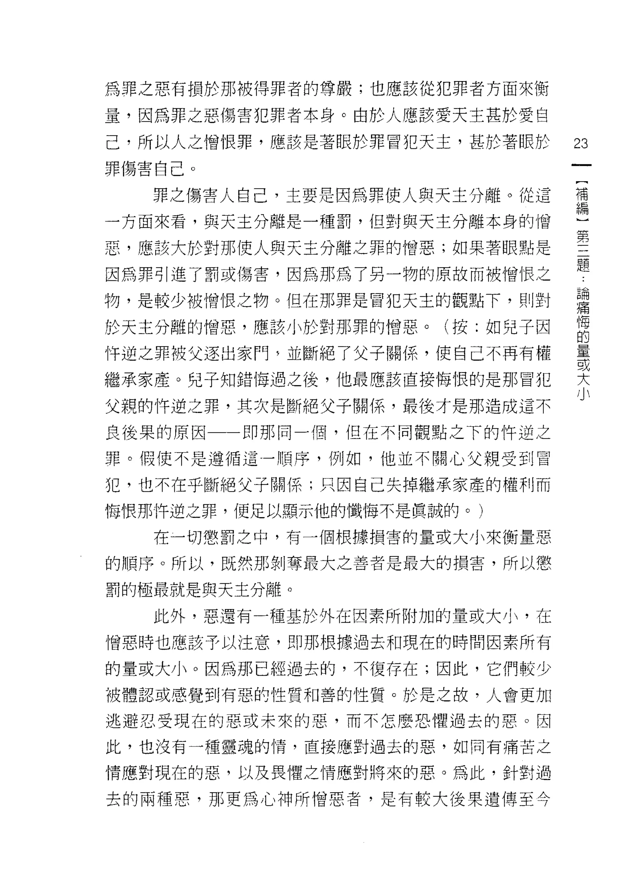 為罪之惡有損於那被得罪者的尊嚴;也應該從犯罪者方面來衡

量，因為罪之惡傷害犯罪者本身。由於人應該愛天主甚於愛自

己，所以人之憎恨罪，應該是著眼於罪冒犯天主，甚於著眼於   23
罪傷害自己。

   罪之傷害人自己，主要是因為罪使人與天主分離。從這   需

一方面來看，與天主分離是一種罰，但對與天主分離本身的憎

惡，應該大於對那使人與天主分離之罪的憎惡;如果著眼點是   空
因為罪引進了罰或傷害，因為那為了另一物的原故而被憎恨之   題
物，是較少被憎恨之物。但在那罪是冒犯天主的觀點下，則對   撞
                              悔
於天主分離的憎惡，應該小於對那罪的憎惡。(按:如兒子因
                              的

恃逆之罪被父逐出家們多並斷絕了父子關係，使自己不再有權   星星

                              或
繼承家產。兒子知錯悔過之後，他最應該直接悔恨的是那冒犯   大
父親的件逆之罪，其次是斷絕父子關係，最後才是那造成這不

良後果的原因一一即那同一個，但在不同觀點之下的件逆之
罪。假使不是遵循這一順序，例如，他並不關心父親受到冒

犯，也不在乎斷絕父子關係;只因自己失掉繼承家產的權利而
悔恨那件逆之罪，便足以顯示他的懺悔不是真誠的。)

   在一切懲罰之中，有一個根據損害的量或大小來衡量惡

的順序。所以，既然那剝奪最大之善者是最大的損害，所以懲

罰的極最就是與天主分離。

   此外，惡還有一種基於外在因素所附加的量或大小，在

憎惡時也應該予以注意，即那根據過去和現在的時問因素所有

的量或大小。因為那已經過去的，不復存在;因此，它們較少
被體認或感覺到有惡的性質和善的性質。於是之故，人會更加

逃避忍受現在的惡或未來的惡，而不怎麼恐懼過去的惠。因

此，也沒有一種靈魂的情，直接應對過去的惡，如同有痛苦之

情應對現在的惡，以及畏懼之情應對將來的惡。為此，針對過

去的兩種思，那更為心神所憎惡者，是有較大後果遺傳至今
 