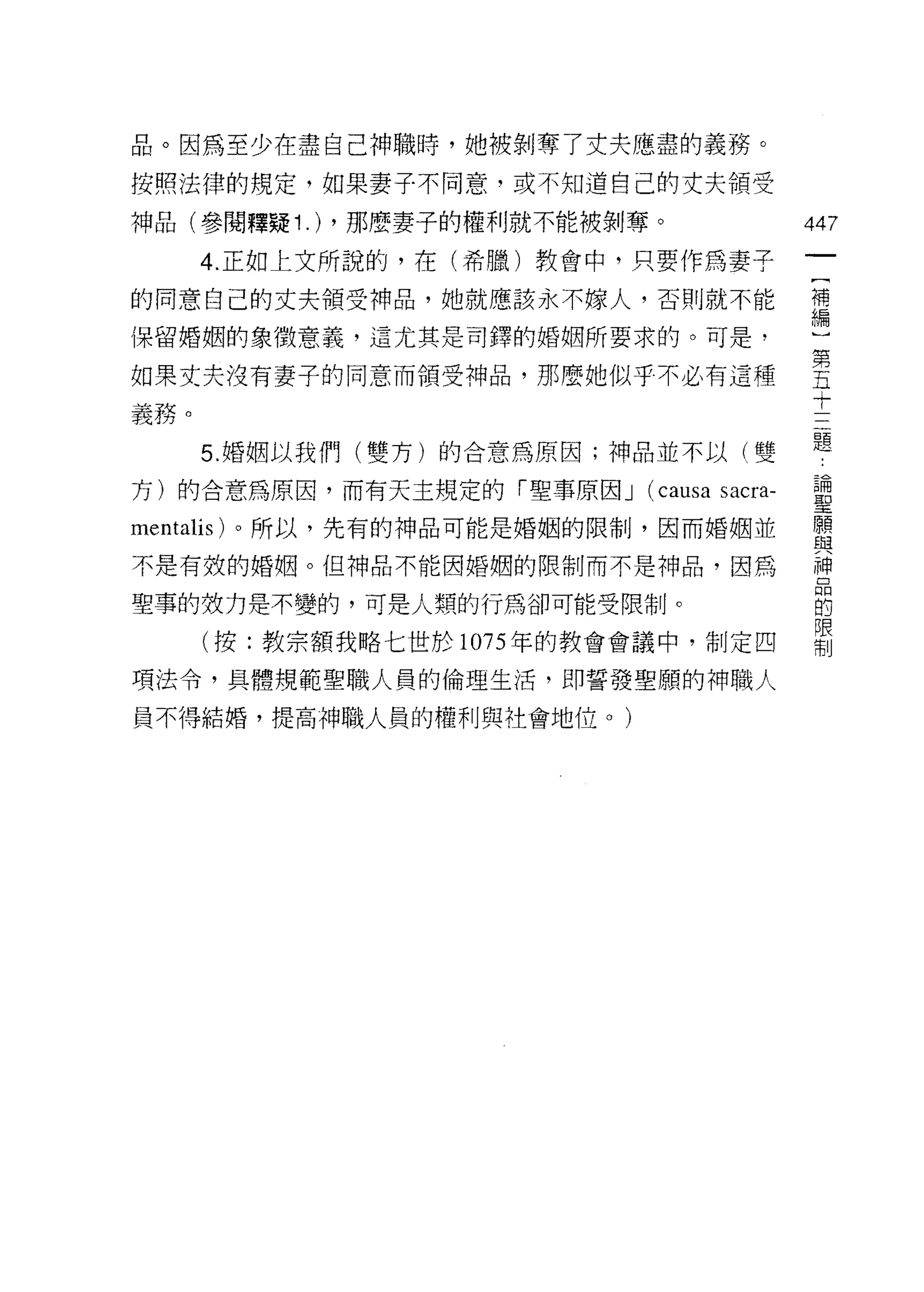 品。因為至少在盡自己神職時，她被剝奪了丈夫應盡的義務。
按照法律的規定，如果妻子不同意，或不知道自己的丈夫領受

神品(參閱釋疑 1 .) ，那麼妻子的權利就不能被剝奪。               447
      4. 正如上文所說的，在(希臘)教會中，只要作為妻子
                                            一
                                            [
的同意自己的丈夫領受神品，她就應該永不嫁人，否則就不能
                                            補
保留婚姻的象徵意義，這尤其是司鐸的婚姻所要求的。可是，                 編
如果丈夫沒有妻子的同意而領受神品，那麼她似乎不必有這種                 )
義務。                                         第
      5. 婚姻以我們(雙方)的合意為原因;神品並不以(雙
                                            五
                                            十
方)的合意為原因，而有天主規定的「聖事原因 J    (causa sacra-    三
mentalis) 。所以，先有的神品可能是婚姻的限制，因而婚姻並           題
不是有殼的婚姻。但神品不能因婚姻的限制而不是神品，因為                 論
聖事的技力是不變的，可是人類的行為卻可能受限制。                    聖
      (按:教宗額我略七世於 1075 年的教會會議中，制定四
                                            願
                                            與
項法令，其體規範聖職人員的倫理生活，即誓發聖願的神職人
                                            神
員不得結婚，提高神職人員的權利與社會地位。)                      品
                                            的
                                            限
                                            制
 