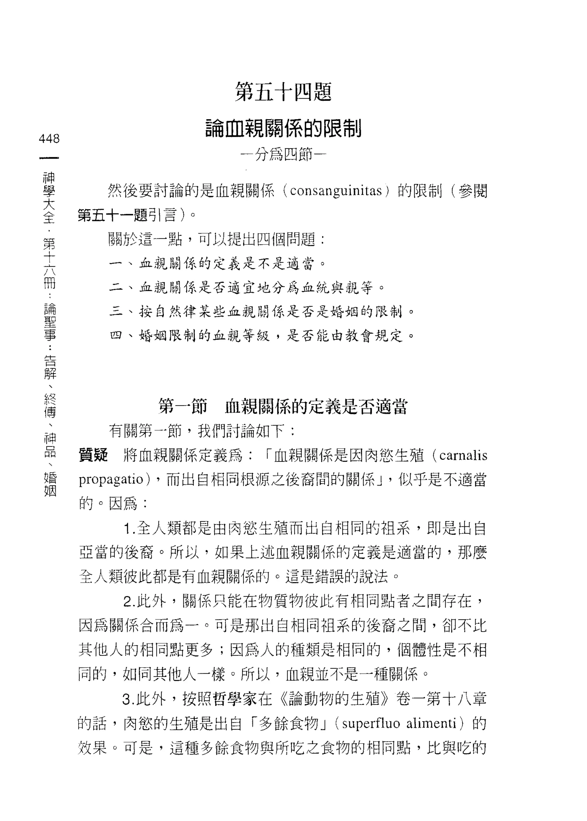 第   E   .       咽   題
                              鵬
                                      -
                          。       間
                                      h
                                          調
                                              制   呻     持

448
                          間
                              一   圳
                                  分
                                          為
                                              凹   叫     市

 一
 神                                                一
 學         然後要討論的是血親關係(                       consanguinitas )的限制(參閱
 大    第五十一題引言)。
 全         關於這一點，可以提出四個問題:
 第
 十         一、血親關係的定義是不是適當。

 六         二、血親關係是否適宜地分為血統與親等。

 闊         三、按自然律某些血親開係是否是婚姻的限制。
 論         四、婚姻限制的血親等紋，是否能由教會規定。
 聖
 事
 ﹒
 告                  第一節       血親關{系的定義是否適當
 解         有關第一節，我們討論如下:
 、
      質疑    將血親關係定義為:                 I 血親關係是因肉慾生殖(                    carnalis
 終
 傳    propagatio)   ，而出自相同根源之後裔闊的關係 J '似乎是不適當

 、    的。因為:
 神           1 .全人類都是由肉慾生殖而出自相同的祖系，即是出自
 品    亞當的後裔。所以，如果上述血親關係的定義是適當的，那麼
 、
 婚    全人類彼此都是有血親關係的。這是錯誤的說法。

 姻          2. 此外，關係只能在物質物彼此有相同點者之間存在，

      因為關係合而為一。可是那出自相同祖系的後裔之間，卻不比

      其他人的相同點更多;因為人的種類是相同的， f固體性是不相

      同的，如同其他人一樣。所以，血親並不是一種關係。

            3. 此外，按照哲學家在《論動物的生殖》卷一第十八章

      的話，肉慾的生殖是出自「多餘食物 J                              (superfluo   alimenti) 的
      故果。可是，這種多餘食物與所吃之食物的相同點，比與吃的
 