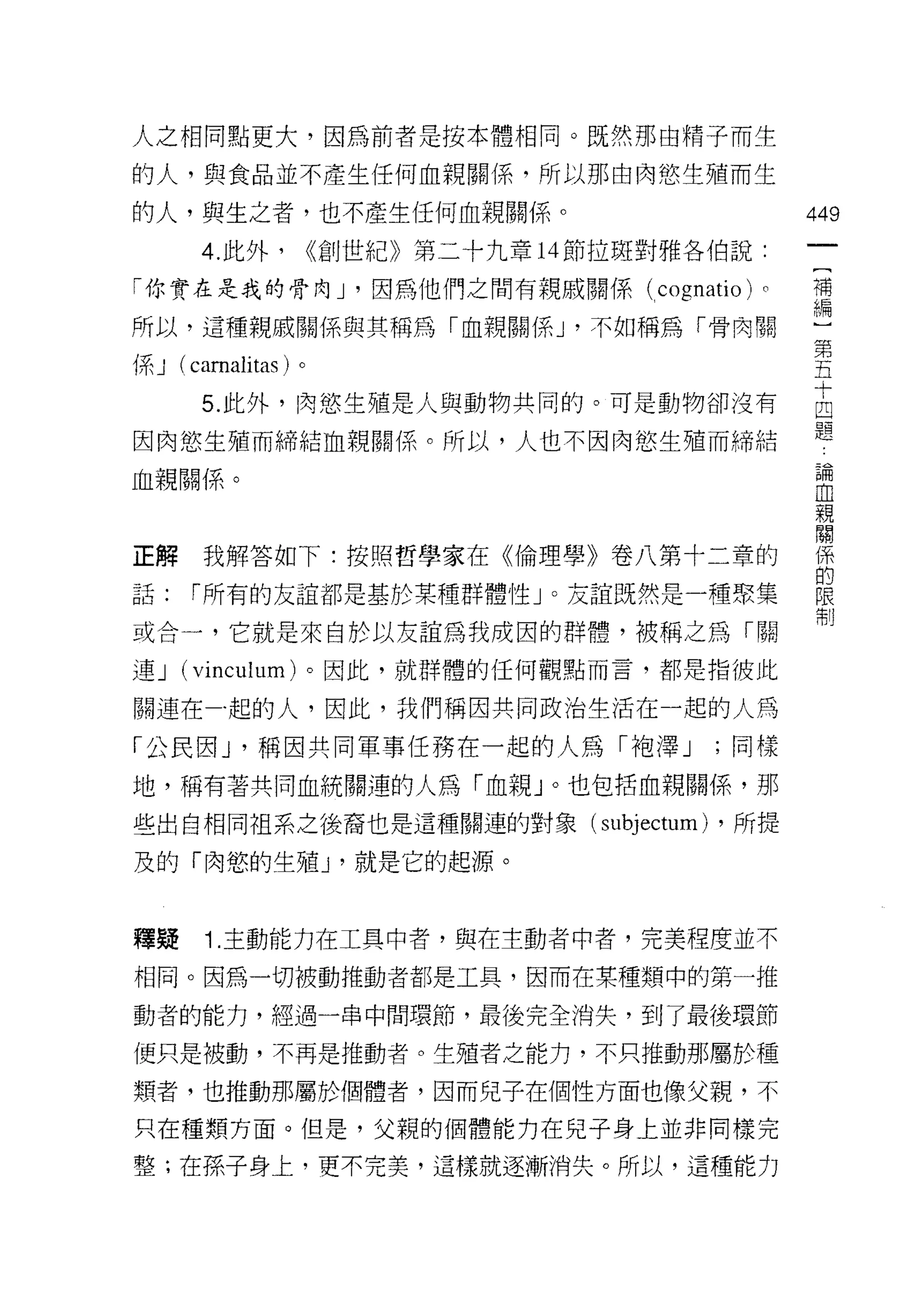 人之相同點更大，因為前者是按本體相同。既然那由精子而生

的人，與食品並不產生任何血親關係，所以那由肉慾生殖而生

的人，與生之者，也不產生任何血親關係。                                   449

      4. 此外，        <<創世紀》第二十九章 14 節拉斑對雅各伯說:

「你實在是我的骨肉」尸'因為他們之間有親戚關係(廿 (
                         叫
                         C

所以，這種親戚關係與其稱為「血親關係 J '不如稱為「骨肉關                         一
                                                      第
係 J (camalitas) 。                                     五

      5 此外，問生殖是人與動物共同的。可是動物卻沒有                        自
因肉慾生殖而締結血親關係。所以，人也不因肉慾生殖而締結                           題
血親關係。                                                 面冊

                                                      血
                                                      親
                                                      關


正解我解答如下:按照哲學家在《倫理學》卷八第十二章的                            自

話:   r 所有的友誼都是基於某種群體性」。友誼既然是一種聚集                      限
                                                      制

或合一，它就是來自於以友誼為我成因的群體，被稱之為「關
連J   (vinculum) 。因此，就群體的任何觀點而言，都是指彼此

關連在一起的人，因此，我們稱因共同政治生活在一起的人為

「公民因 J '稱因共同軍事任務在一起的人為「袍澤 J                     ;同樣
地，稱有著共同血統關連的人為「血親」。也包括血親關係，那

些出自相同祖系之後裔也是這種關連的對象(               subjectum)   ，所提

及的「肉慾的生殖 J '就是它的起源。



釋疑     1. 主動能力在工具中者，與在主動者中者，完美程度並不

相同。因為一切被動推動者都是工具，因而在某種類中的第一推

動者的能力，經過一串中間環節，最後完全消失，到了最後環節

便只是被動，不再是推動者。生殖者之能力，不只推動那屬於種

類者，也推動那屬於f團體者，因而兒子在個性方面也像父親，不
只在種類方面。但是，父親的個體能力在兒子身上並非同樣完

整;在孫子身上，更不完美，這樣就逐漸消失。所以，這種能力
 