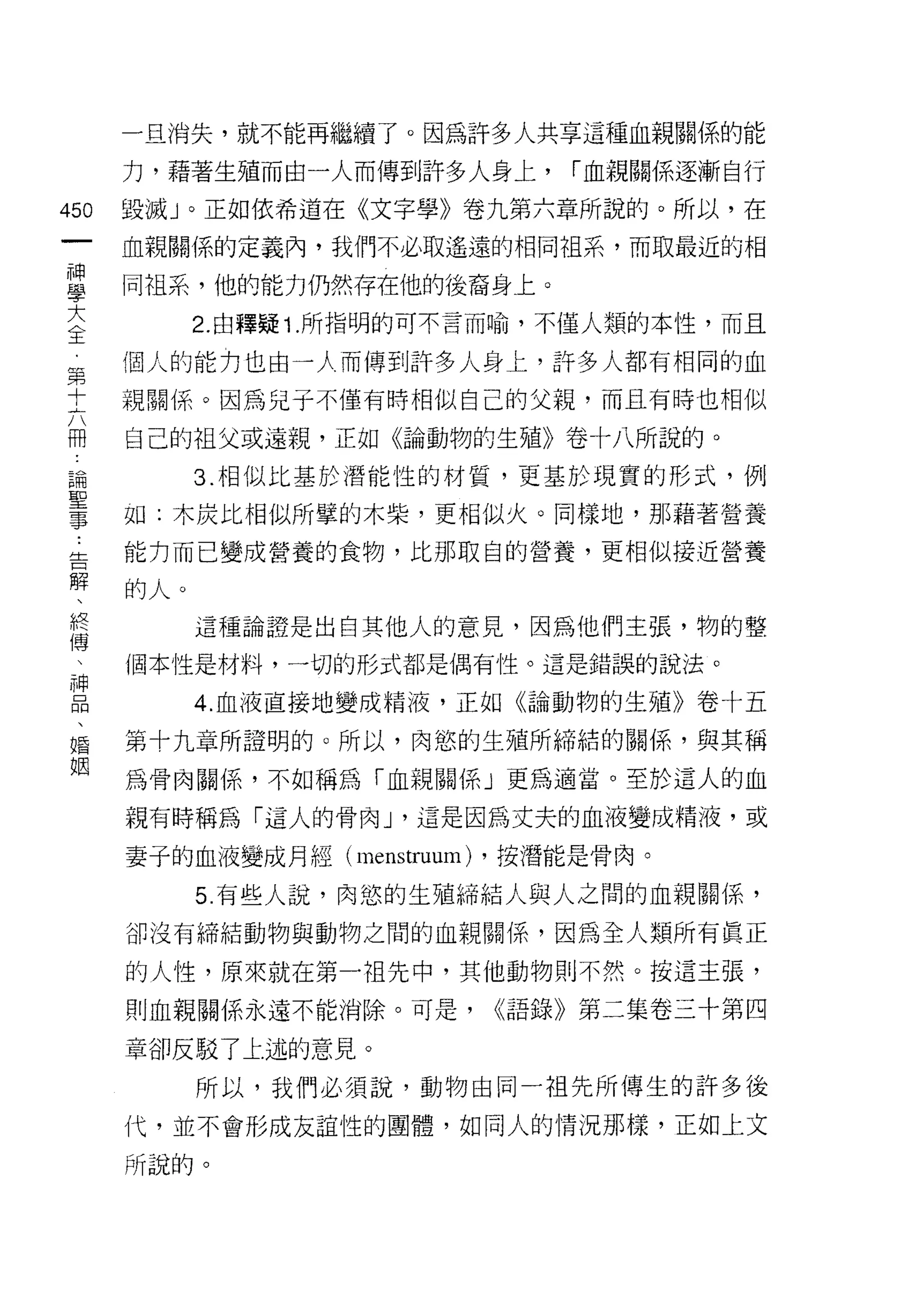 一旦消失，就不能再繼續了。因為訐多人共享這種血親關係的能

    力，藉著生殖而由一人而傳到許多人身上，         í 血親關係逐漸自行
的   毀滅」。正如依希道在《文字學》卷九第六章所說的。所以，在
一
    血親關係的定義內，我們不必取遙遠的相同祖系，而取最近的相
神
學   同祖系，他的能力仍然存在他的後裔身上。

大         2. 由釋疑 1. 所指明的可不言而喻，不僅人類的本性，而且

全   個人的能力也由一 λ 而傳到許多人身上，許多人都有相同的血
第   親關係。因為兒子不僅有時相似自己的父親，而且有時也相似
十   自己的祖父或遠親，正如《論動物的生殖》卷十八所說的。
六
冊         3. 相似比基於潛能性的材質，更基於現實的形式，例

論   如:木炭比相似所擎的木柴，更相似火。同樣地，那藉著營養

聖   能力而已變成營養的食物，比那取白的營養，更相似接近營養

事   的人。
告         這種論證是出自其他人的意見，因為他們主張，物的整
解   個本性是材料，一切的形式都是偶有性。這是錯誤的說法。
、         4. 血液直接地變成精液，正如《論動物的生殖》卷十五
終
博   第十九章所證明的。所以，肉慾的生殖所締結的關係，與其稱

、   為骨肉關係，不如稱為「血親關係」更為適當。至於這人的血

神   親有時稱為「這人的骨肉 J '這是因為丈夫的血液變成精液，或
品   妻子的血液變成月經 (me ns tru l
                位叩 甜 扎間
                     叮
、         5 有些人說，肉慾的生殖締結人與人之悶的血親關係，
婚
    卻沒有締結動物與動物之間的血親關係，因為全人類所有真正
姻
    的人性，原來就在第一祖先中，其他動物則不然。按這主張，
    則血親關係永遠不能消除。可是，          <<語錄》第二集卷三十第四

    章卻反駁了上述的意見。

          所以，我們必須說，動物由同一祖先所傳生的許多後
    代，並不會形成友誼性的團體，如同人的情況那樣，正如上文

    所說的。
 