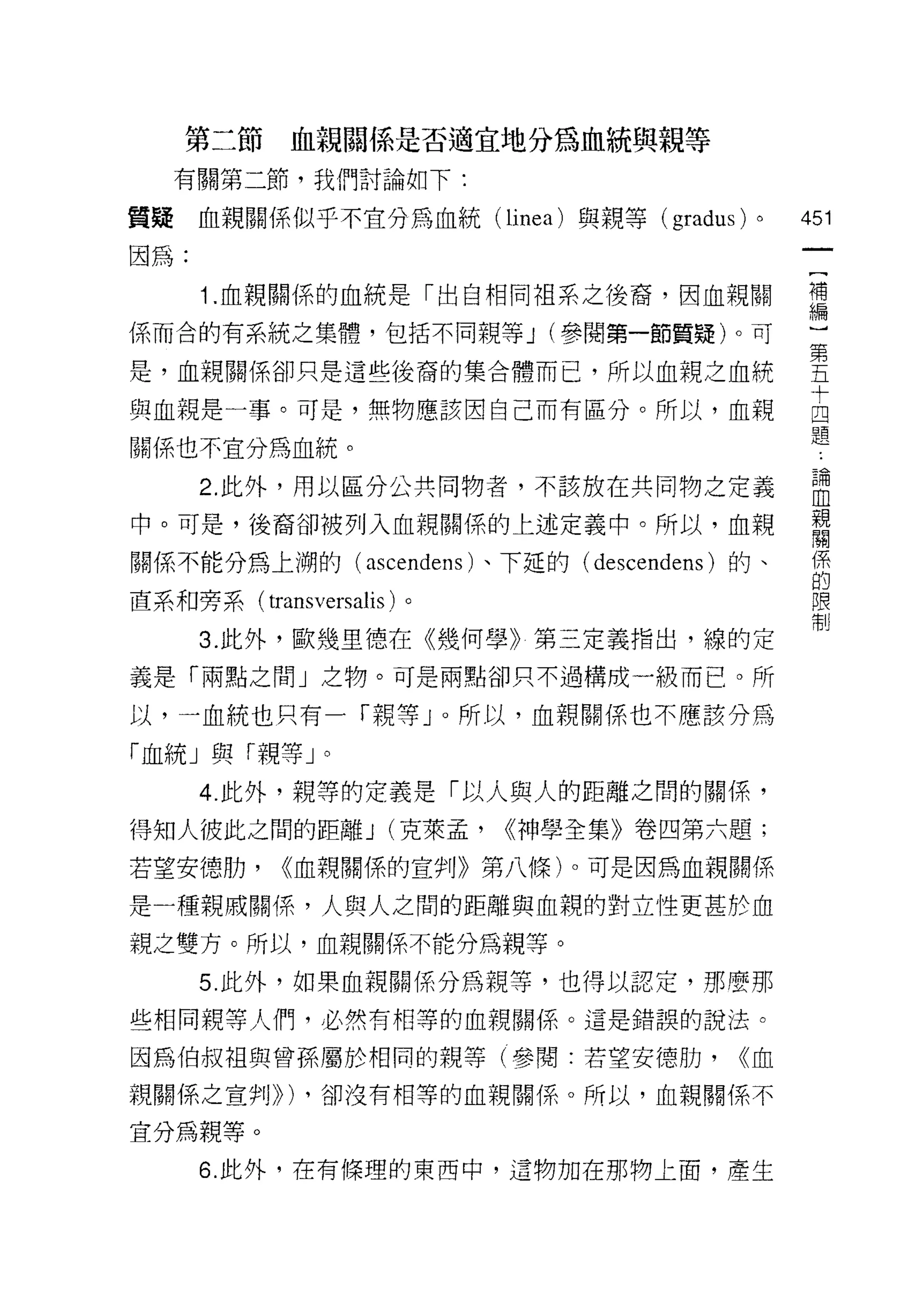 第二節     血親關係是否適宜地分為血統與親等
     有關第二節，我們討論如下:

質疑    血親關係似乎不宜分為血統 (linea) 與親等 (gradus)   0    451
因為:

      1 血親關{系的血統是「出自相同祖系之後裔，因血親關               需
係而合的有系統之集體，包括不同親等 J (參閱第一節質疑)。可                第

是，血親關係卻只是這些後裔的集合體而己，所以血親之血統                    五
                                               十
與血親是一事。可是，無物應該因自己而有區分。所以，血親                    四
                                               題
關係也不宜分為血統。

      2 此外，用以區分公共同物者，不該放在共同物之定義                 盟
中。可是，後裔卻被列入血親關(系的上述定義中。所以，血親                    留
關係不能分為上 j朔的( ascendens 卜下延的( descendens )的、     係
                                                的
直系和旁系( transversalis )。                         限
                                                制

      3. 此外，歐幾里德在《幾何學》第三定義指出，線的定
義是「兩點之間」之物。可是兩點卻只不過構成一級而已。所

以，一血統也只有一「親等」。所以，血親關係也不應該分為

「血統」與「親等」。
      4. 此外，親等的定義是「以人與人的距離之間的關係，
得知人彼此之間的距離 J (克萊孟，        <<神學全集》卷四第六題;
若望安德肋，      <<血親關係的宣判》第八條)。可是因為血親關係

是一種親戚關係，人與人之間的距離與血親的對立性更甚於血
親之雙方。所以，血親關係不能分為親等。

      5. 此外，如果血親關係分為親等，也得以認定，那麼那

些相同親等人們，必然有相等的血親關係。這是錯誤的說法。

因為伯叔祖與曾孫屬於相同的親等(參閱:若望安德肋，                <<血
親關係之宣判))) ，卻沒有相等的血親關係。所以，血親關係不

宜分為親等。
      6. 此外，在有條理的東西中，這物加在那物上面，產生
 