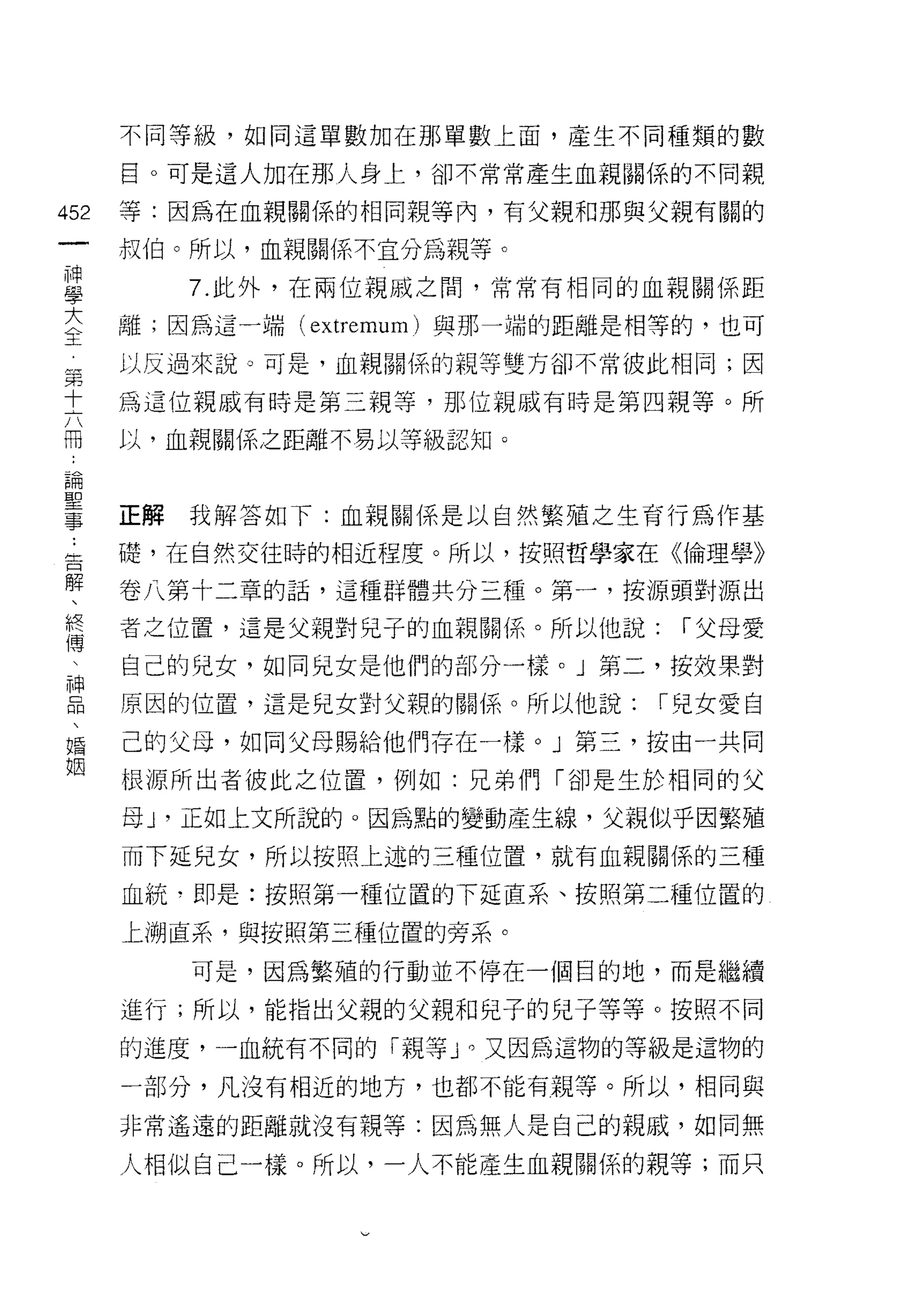 不同等級，如同這單數加在那單數上面，產生不同種類的數

    目。可是這人加在那人身上，卻不常常產生血親關係的不同親
的   等:因為在血親關係的相同親等內，有父親和那與父親有關的
心
一   叔伯。所以，血親關係不宜分為親等。

神      7. 此外，在兩位親戚之間，常常有相同的血親關係距

學   離;因為這一端( extremu日1 )與那一端的距離是中目等的，也可

大   以反過來說。可是，血親關係的親等雙方卻不常彼此相同;因

全   為這位親戚有時是第三親等，那位親戚有時是第四親等。所
第   以，血親關係之距離不易以等級認知。
十
六
冊   正解我解答如下:血親關係是以自然繁殖之生育行為作基

﹒   礎，在自然交往時的相近程度。所以，按照哲學家在《倫理學》

論   卷八第十二章的話，這種群體共分三種。第一，按源頭對源出

聖   者之位置，這是父親對兒子的血親關係。所以他說:       ["父母愛
事   自己的兒女，如同兒女是他們的部分一樣。」第二，按效果對
﹒   原因的位置，這是兒女對父親的關{系。所以他說:      ["兒女愛自
告
解   己的父母，如同父母賜給他們存在一樣。」第三，按由一共同

、   根源所出者彼此之位置，例如:兄弟們「卻是生於相同的父

終   母 ν 正如上文所說的。因為點的變動產生線，父親似乎因繁殖
傅   而下延兒女，所以按照上述的三種位置，就有血親關係的三種
   血統?即是:按照第一種位置的下延直系、按照第二種位置的
神   上溯直系，與按照第三種位置的旁系。
品
、      可是，因為繁殖的行動並不停在一個目的地，而是繼續

婚   進行;所以，能指出父親的父親和兒子的兒子等等。按照不同

姻   的進度，一血統有不同的「親等 J 0 又因為這物的等級是這物的

    一部分，凡沒有相近的地方，也都不能有親等。所以，相同與

    非常遙遠的距離就沒有親等:因為無人是自己的親戚，如同無

    人相似自己一樣。所以，一人不能產生血親關係的親等;而只
 