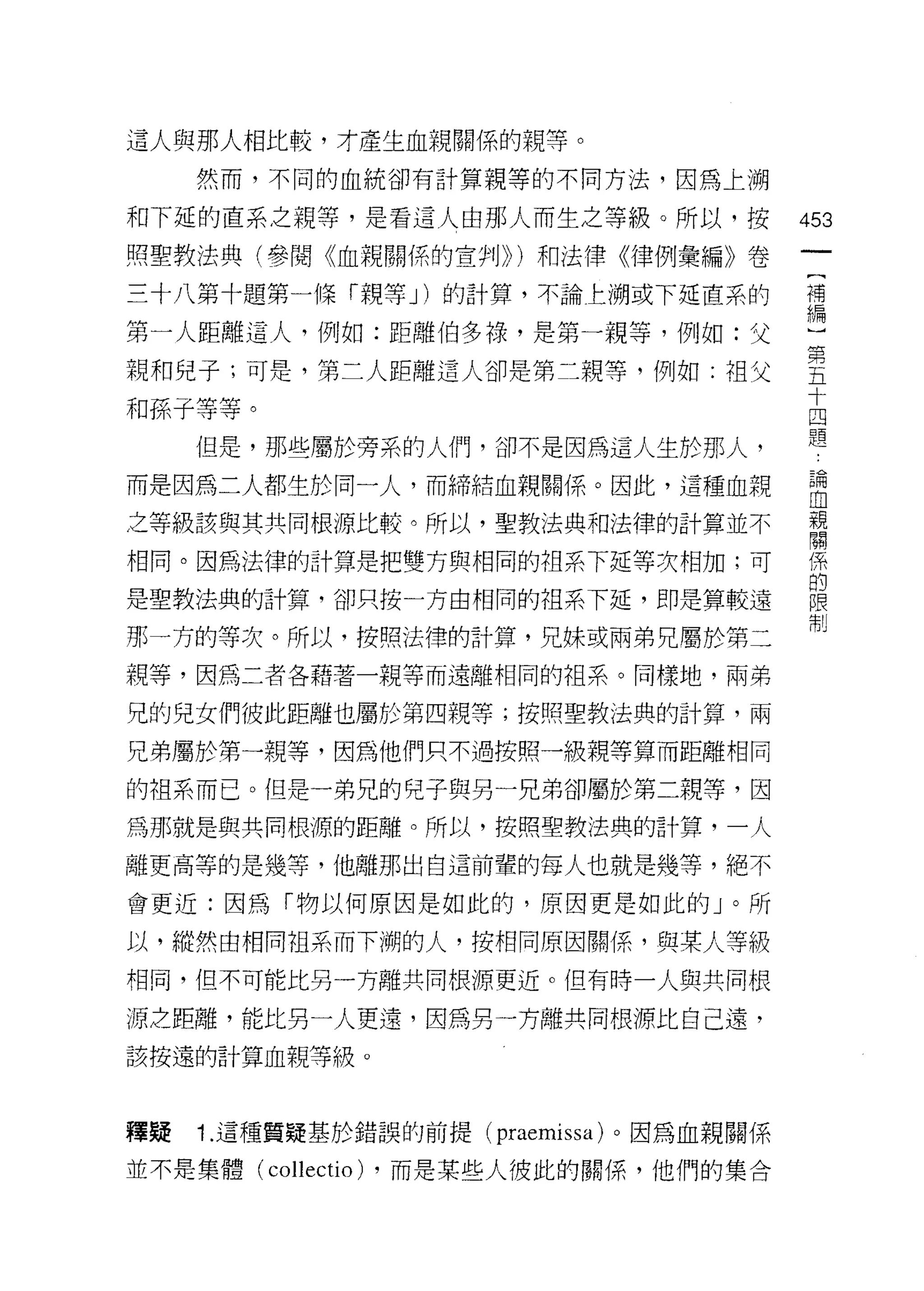 這人與那人相比較，才產生血親關係的親等。

     然而，不同的血統卻有計算親等的不同方法，因為上溯

和下延的直系之親等，是看這人由那人而生之等級。所以，按                     453
照聖教法典(參閱《血親關{系的宣判)) )和法律《律例彙編》卷

三十八第十題第一條「親等 J) 的計算，不論主溯或下延直系的                  禮

第一人距離這人，例如:距離伯多祿，是第一親等，例如:父                     也
親和兒子;可是，第二人距離這人卻是第二親等，例如:祖父                     皇
                                                十
和孫子等等。                                          四
                                                題
     但是，那些屬於旁系的人們，卻不是因為這人生於那人，
而是因為二人都生於同一人，而締結血親關係。因此，這種血親                    自
之等級該與其共同根源比較。所以，聖教法典和法律的計算並不                    單

相同。因為法律的計算是把雙方與相同的祖系下延等次相加;可                    係

是聖教法典的計算，卻只按一方由相同的祖系下延，即是算較遠                    單
那一方的等次。所以，按照法律的計算，兄妹或兩弟兄屬於第二                    制
親等，因為二者各藉著一親等而遠離相同的祖系。同樣地，兩弟

兄的兒女們彼此距離也屬於第四親等;按照聖教法典的計算，兩

兄弟屬於第一親等，因為他們只不過按照一級親等算而距離相同

的祖系而已。但是一弟兄的兒子與另一兄弟卻屬於第二親等，因

為那就是與共同根源的距離。所以，按照聖教法典的計算，一人

離更高等的是幾等，他離那出白這前輩的每人也就是幾等，絕不

會更近:因為「物以何原因是如此的，原因更是如此的」。所

以，縱然由相同祖系而下糊的人，按相同原因關(系，與某人等級
干目同，但不可能比另一方離共同根源更近。但有時一人與共同根

源芝距離，能比另一人更遠，因為另一方離共同根源比自己遠，

該按遠的計算血親等級。



釋疑   1. 這種質疑基於錯誤的前提(       praemissa )。因為血親關係
並不是集體(   collectio)   ，而是某些人彼此的關係，他們的集合
 