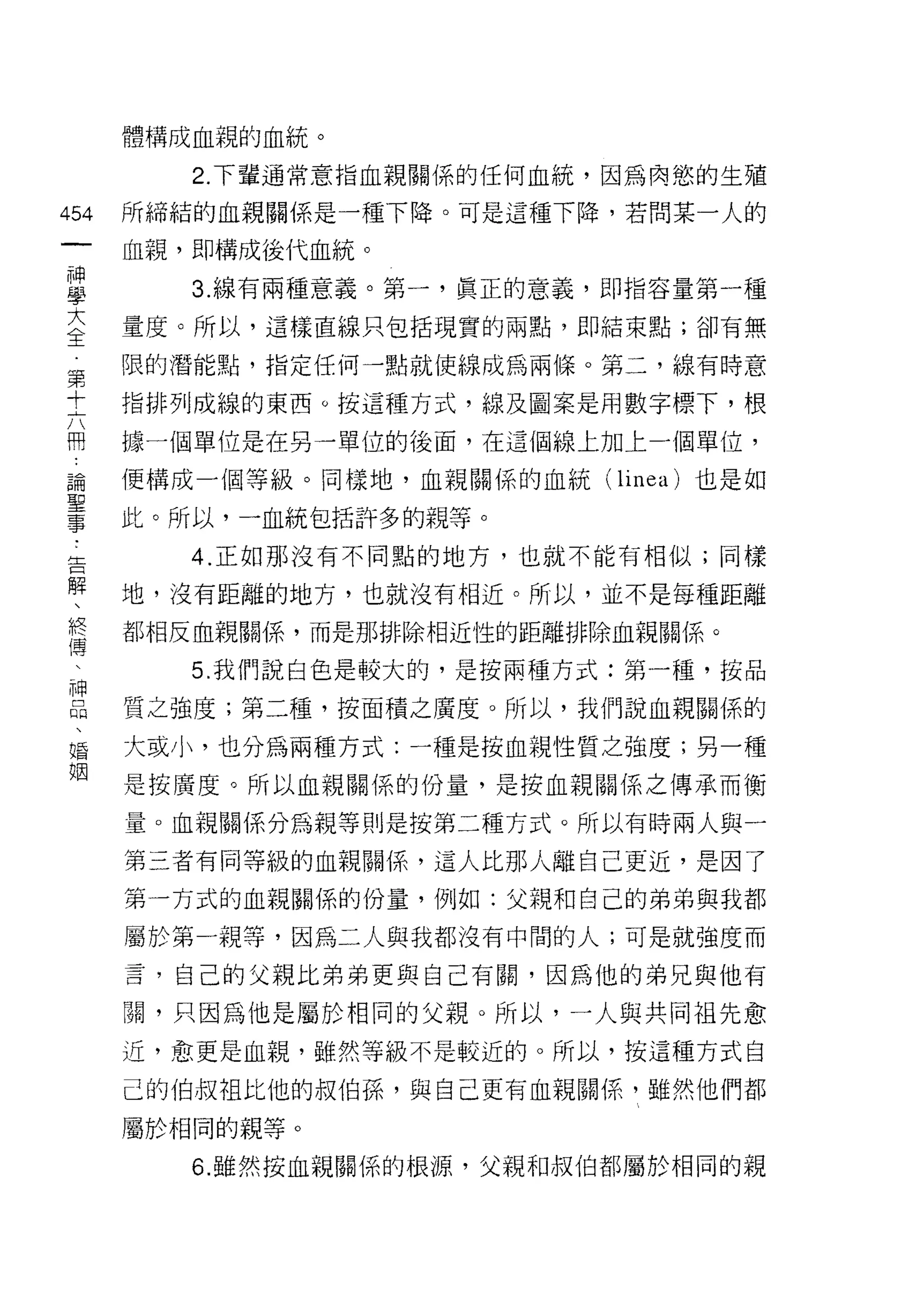 體構成血親的血統。

       2. 下輩通常意指血親關係的任何血統，因為肉慾的生殖
叫   所締結的血親關係是一種下降。可是這種下降，若問某一人的
一
    血親，即構成後代血統。
一
神      3. 線有兩種意義。第一，真正的意義，即指容量第一種

學   量度。所以，這樣直線只包括現實的兩點，即結束點;卻有無

大   限的潛能點，指定任何一點就使線成為兩條。第二，線有時意

全   指排列成線的東西。按這種方式，線及圖案是用數字標下，根
第   據一個單位是在另一單位的後面，在這個線上加上一個單位，
十   便構成一個等級。同樣地，血親關係的血統(   linea )也是如
六
冊   此。所以，一血統包括許多的親等。

論      4. 正如那沒有不同點的地方，也就不能有相似;同樣

聖   地，沒有距離的地方，也就沒有相近。所以，並不是每種距離
事   都相反血親關係，而是那排除相近性的距離排除血親關係。
告      5. 我們說白色是較大的，是按兩種方式:第一種，按品
解   質之強度;第二種，按面積之廣度。所以，我們說血親關係的
、   大或小，也分為兩種方式:一種是按血親性質之強度;另一種
終
傳   是按廣度。所以血親關係的份量，是按血親關係之傳承而衡

、   量。血親關係分為親等則是按第二種方式。所以有時兩人與一

神   第三者有同等級的血親關{系，這人比那人離自己更近，是因了
品   第一方式的血親關係的份量，例如:父親和自己的弟弟與我都
、   屬於第一親等，因為二人與我都沒有中間的人;可是就強度而
婚   言，自己的父親比弟弟更與自己有關，因為他的弟兄與他有
姻
    闕，只因為他是屬於相同的父親。所以，一人與共同祖先愈
    近，愈更是血親，雖然等級不是較近的。所以，按這種方式自

    己的伯叔祖比他的叔伯孫，與自己更有血親關係，雖然他們都

    屬於相同的親等。

       6. 雖然按血親關係的根源，父親和叔伯都屬於相同的親
 