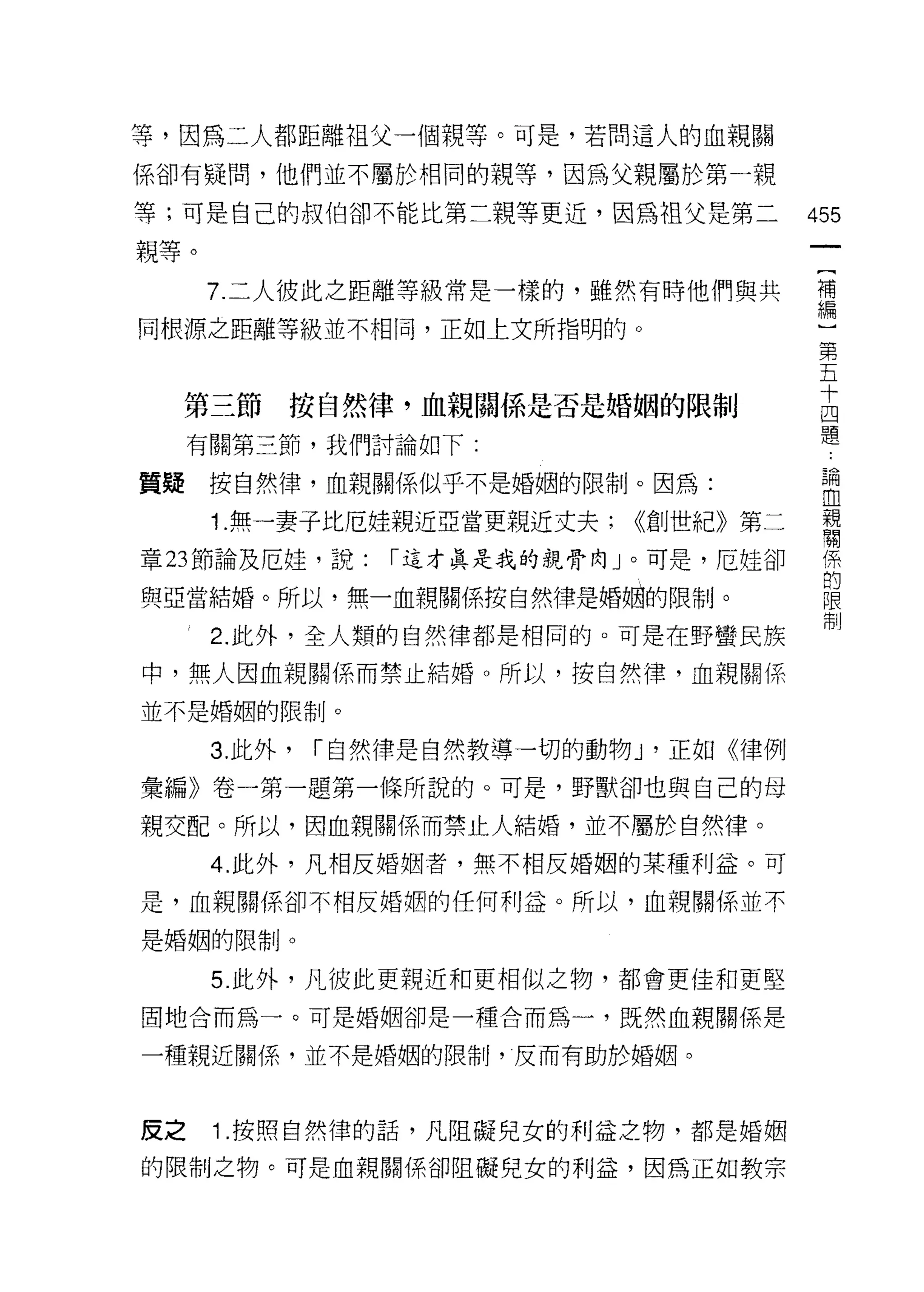 等，因為二人都距離祖父一個親等。可是，若問這人的血親關

係卻有疑問，他們並不屬於相同的親等，因為父親屬於第一親

等;可是自己的叔伯卻不能比第二親等更近，因為祖父是第二               455
親等。
      7. 二人彼此之距離等級常是一樣的，雖然有時他們與共          苟
同根源之距離等級並不相同，正如上文所指明的。                    一第
                                           五
                                           十
  第三節      按自然律，血親關係是否是婚姻的限制               四
                                           題
     有關第三節，我們討論如下:

質疑    按自然律，血親關係似乎不是婚姻的限制。因為:               昌間

                                           血
      1 無一妻子比厄娃親近亞當更親近丈夫;      <<佮伯直自|

章 23 節論及厄娃，說:     I 這才真是我的親骨向」。可是，厄娃卻      係
                                           的
與亞當結婚。所以，無一血親關係按自然律是婚姻的限制。                 限
                                           借制
      2. 此外，全人類的自然律都是相同的。可是在野蠻民族
                                               0

中，無人困血親關係而禁止結婚。所以，按自然律，血親關係

並不是婚姻的限制。

      3. 此外，   I 自然律是自然教導一切的動物 J '正如《律例
彙編》卷一第一題第一條所說的。可是，野獸卻也與自己的母
親交配。所以，因血親關係而禁止人結婚，並不屬於自然律。

      4. 此外，凡相反婚姻者，無不相反婚姻的某種利益。可
是，血親關係卻不相反婚姻的任何利益。所以，血親關係並不

是婚姻的限制。

      5. 此外，凡彼此更親近和更相似之物，都會更佳和更堅

固地合而為一。可是婚姻卻是一種合而為一，既然血親關係是

一種親近關係，並不是婚姻的限制，反而有助於婚姻。



皮之    1 .按照自然律的話，凡阻礙兒女的利益之物，都是婚姻
的限制之物。可是血親關係卻阻礙兒女的利益，因為正如教宗
 