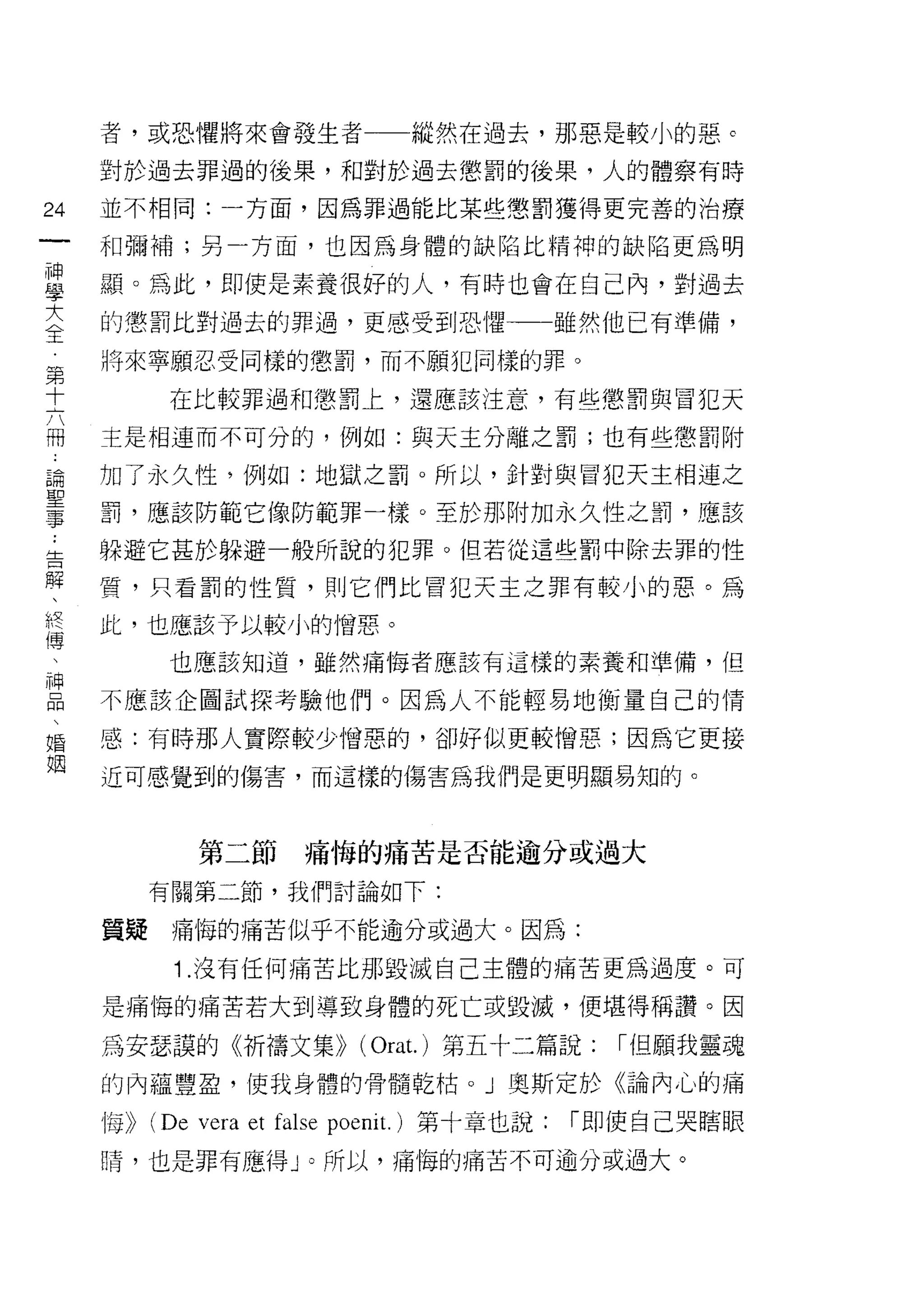 者，或恐懼將來會發生者                        縱然在過去，那惡是較小的惡 c

     對於過去罪過的後果，和對於過去懲罰的後果，人的體察有時

24   並不相同:一方面，因為罪過能比某些懲罰獲得更完善的治療
一    和彌補;另一方面，也因為身體的缺陷比精神的缺陷更為明
神
學    顯。為此，即使是素養很好的人，有時也會在自己內，對過去

大    的懲罰比對過去的罪過，更感受到恐 1捏一一一雖然他已有準備，
全    將來寧願忍受同樣的懲罰，而不願犯同樣的罪。
第            在比較罪過和懲罰上，還應該注意，有些懲罰與冒犯天
十
六    主是相連而不可分的，例如:與天主分離之罰;也有些懲罰附

冊    加了永久性，例如:地獄之罰。所以，針對與冒犯天主相連之
論    罰，應該防範它像防範罪一樣。至於那附加永久性之罰，應該
聖    躲避它甚於躲避一般所說的犯罪。但若從這些罰中除去罪的性
事
     質，只看罰的性質，貝 [J 它們比冒犯天主之罪有較小的惡。為
﹒
告    此，也應該予以較小的憎惡。
解            也應該知道，雖然痛悔者應該有這樣的素養和準備，但

、    不應該企圖試探考驗他們。因為人不能輕易地衡量自己的情
終
     感:有時那人實際較少憎惡的，卻好似更較憎惡;因為它更接
傳
、    近可感覺到的傷害，而這樣的傷害為我們是更明顯易知的。

神
口               第二節        痛悔的痛苦是否能逾分或過大
悶          有關第二節，我們討論如下:
、
婚    質疑      痛悔的痛苦似乎不能逾分或過大。因為:

姻            1 .沒有任何痛苦比那毀滅自己主體的痛苦更為過度。可
     是痛悔的痛苦若大到導致身體的死亡或毀滅，便堪得稱讚。因

     為安瑟誤的《祈禱文集)) (Orat.)第五十二篇說:                    I 但願我靈魂
     的內蘊豐盈，使我身體的骨髓乾枯 o J 奧斯定於《論內心的痛

     悔))   (De vera et false poeni t.   )第十章也說:   I 即使自己哭瞎眼
     睛，也是罪有應得 J 0 所以，痛悔的痛苦不可逾分或過大。
 