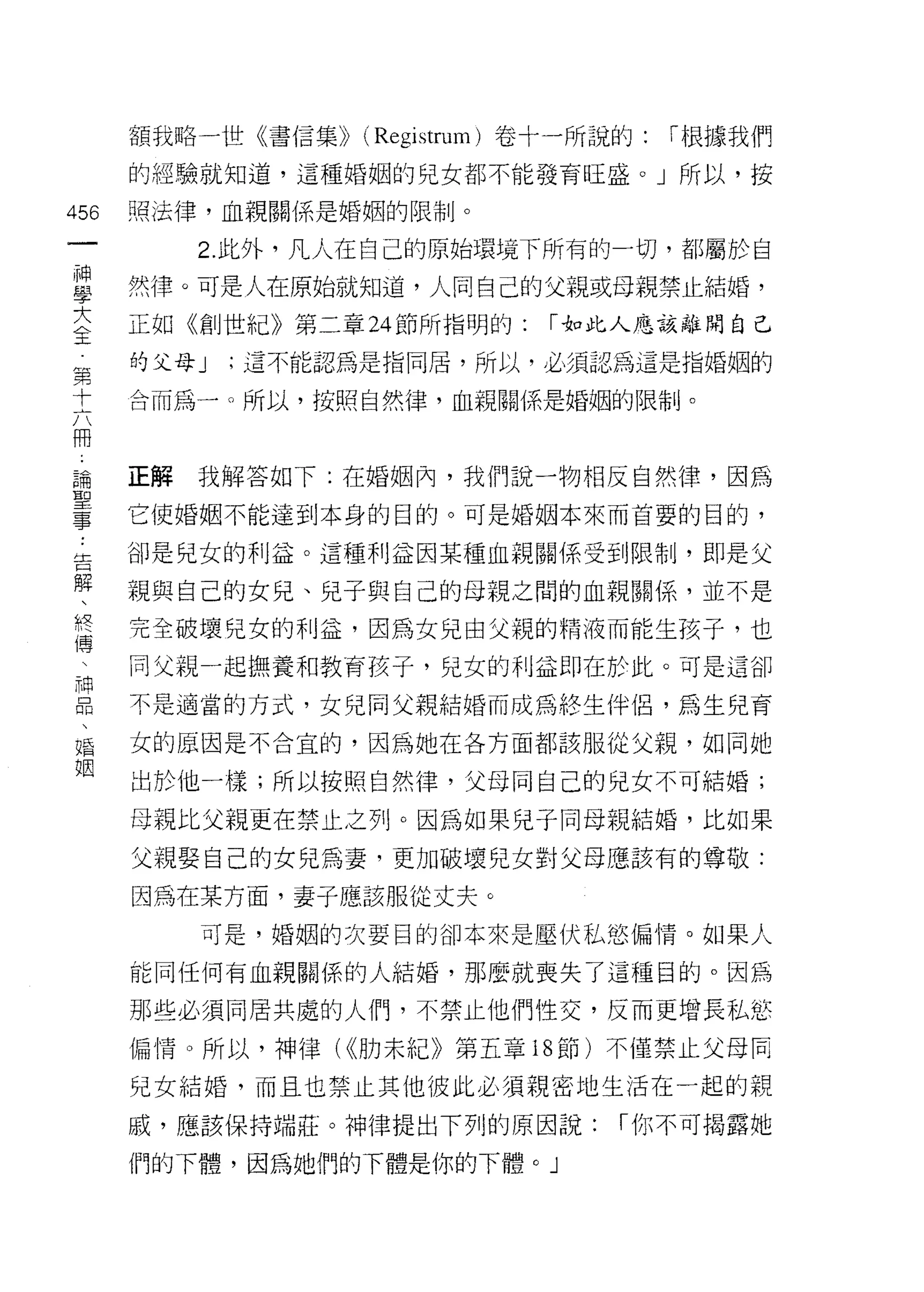 額我略一世《書信集)) (Registrum) 卷十一所說的:   í 根據我們

      的經驗就知道，這種婚姻的兒女都不能發育旺盛。」所以，按

456   照法律，血親關係是婚姻的限制。
 一         2. 此外，凡人在自己的原始環境下所有的一切，者[5 屬於自
 神
 學    然律。可是人在原始就知道，人同自己的父親或母親禁止結婚，

 大    正如《創世紀》第二章 24 節所指明的:     í 如此人應該離開自己
 全    的父母 J   ;這不能認為是指同居，所以，必須認為這是指婚姻的
 第    合而為一。所以，按照自然律，血親關係是婚姻的限制。
 十
 六
 冊    正解   我解答如下:在婚姻內，我們說一物相反自然律，因為
 論    它使婚姻不能達到本身的目的。可是婚姻本來而首要的目的，
 聖    卻是兒女的利益。這種利益因某種血親關係受到限制，即是父
 事
 ﹒    親與自己的女兒、兒子與自己的母親之間的血親關係，並不是

 告    完全破壞兒女的利益，因為女兒由父親的精液而能生孩子，也
 解    同父親一起撫養和教育孩子，兒女的利這即在於此。可是這卻
 、    不是適當的方式，女兒同父親結婚而成為終生伴侶，為生兒育
 終
 傳    女的區因是不合宜的，因為她在各方面都該服從父親，如同她

 、    出於他一樣;所以按照自然律，父母同自己的兒女不可結婚;

 神    母親比父親更在禁止之列。因為如果兒子同母親結婚，比如果
 品    父親娶自己的女兒為妻，更加破壞兒女對父母應該有的尊敬:
 、
 婚    因為在某方面，妻子應該服從丈夫。

 姻         可是，婚姻的次要目的卻本來是壓伏私慾偏惰。如果人

      能同任何有血親關係的人結婚，那麼就喪失了這種目的。因為

      那些必須同居共處的人們，不禁止他們性交，反而更增長私慾
      偏情。所以，神律( <<肋末紀》第五章 18 節)不僅禁止父母同

      兒女結婚，而且也禁止其他彼此必須親密地生活在一起的親

      戚，應該保持端莊。神律提出下列的原因說:         í 你不可揭露她

      們的下體，因為她們的下體是你的下體。」
 