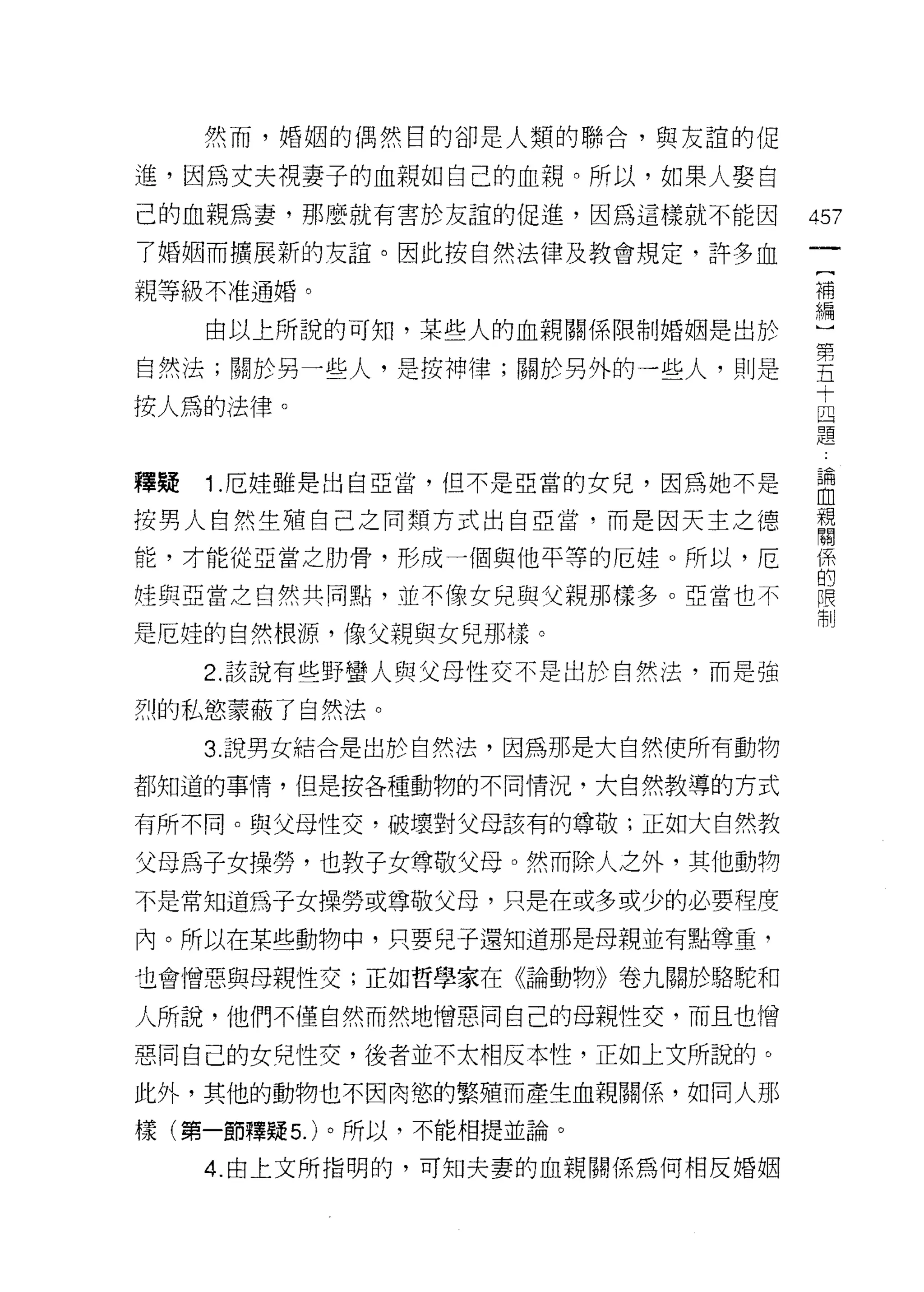 然而，婚姻的偶然目的卻是人類的聯合，與友誼的促

進，因為丈夫視妻子的血親如自己的血親。所以，如果人娶自
己的血親為妻，那麼就有害於友誼的促進，因為這樣就不能因        457
7 婚姻而擴展新的友誼。因此按自然法律及教會規定，許多血
親等級不准通婚。                           構
                                   編

     自以上所說的可知，某些人的血親關係限制婚姻是出於

自然法;關於另一些人，是按神律;關於另外的一些人，則是        喜
                                   十
按人為的法律。                            且
                                   題


禪聽   1 厄娃雖是出自亞當，但不是亞當的女兒，因為她不是     自
按男人自然生殖自己之間類方式出自亞當，而是因天主之德         親
                                   閉目

能，才能從亞當之肋骨，形成一個與他平等的厄娃。所以，厄        {系
                                   的
控與亞當之自然共同點，並不像女兒與父親那樣多。亞當也不        限
                                   制
是厄娃的自然根源，像父親與女兒那樣。

     2. 該說有些野蠻人與父母性交不是出於自然法，而是強

烈的私慾蒙蔽了自然法。

     3. 說男女結合是出於自然法，因為那是大自然使所有動物

都知道的事情，但是按各種動物的不同情況，大自然教導的方式

有所不同。與父母性交，破壞對父母該有的尊敬;正如大自然教

父母為子女操勞，也教子女尊敬父母。然而除人之外，其他動物
不是常知道為子女操勞或尊敬父母，只是在或多或少的必要程度

內。所以在某些動物中，只要兒子還知道那是母親並有點尊重，

也會憎惡與母親性交;正如哲學家在《論動物》卷九關於駱駝和

人所說，他們不僅自然而然地憎惡同自己的母親性交，而且也憎

惡同自己的女兒性交，後者並不太相反本性，正如上文所說的。
此外，其他的動物也不因肉慾的繁殖而產生血親關係，如同人那

樣(第一節釋疑 5. )。所以，不能相提並論。

     4. 由上文所指明的，可笑日夫妻的血親關係為何相反婚姻
 