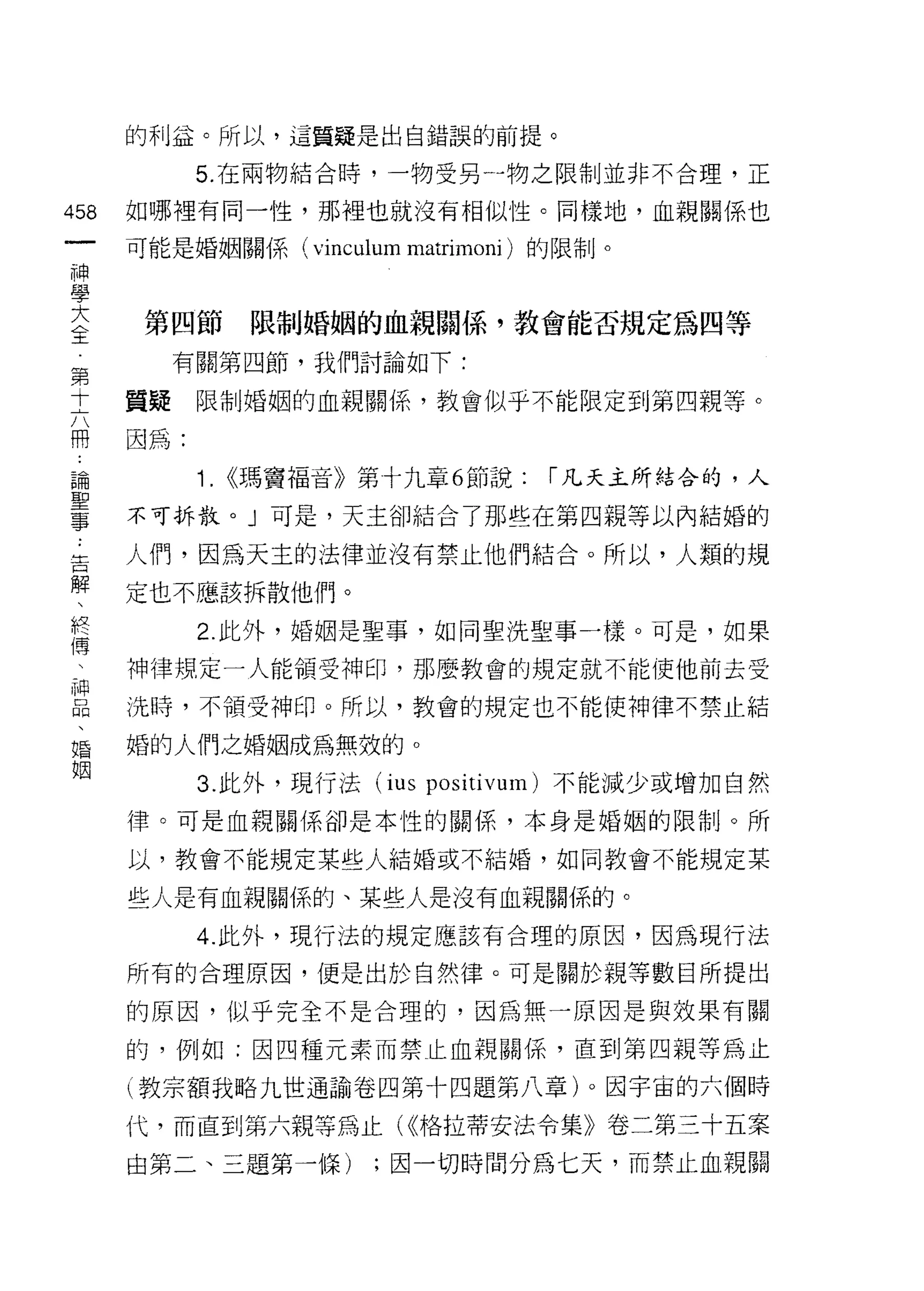 的利益。所以，這質疑是出自錯誤的前提。

          5. 在兩物結合時，一物受另一物之限制並非不合理，正
呦   如哪裡有同一性，那裡也就沒有相似性。同樣地，血親關係也
一
神   可能是婚姻關係(       vinculum matrimoni )的限制。
學
大   第四節         限制婚姻的血親關{系，教會能否規定為四等
全        有關第四節，我們討論如下:
第   質疑    限制婚姻的血親關{系，教會似乎不能限定到第四親等。
十
六   因為:

用         1.   <<瑪竇福音》第十九章 6 節說:      r 凡天主所結合的，人

論   不可拆散。」可是，天主卻結合了那些在第四親等以內結婚的
聖   人們，因為天主的法律並沒有禁止他們結合。所以，人類的規
事   定也不應該拆散他們。
﹒
告         2. 此外，婚姻是聖事，如同聖洗聖事一樣。可是，如果

解   神律規定一人能領受神印，那麼教會的規定就不能使他前去受

、   洗時，不領受神印。所以，教會的規定也不能使神律不禁止結
終   婚的人們之婚姻成為無效的。
傳
          3. 此外，現行法 (ius positivum) 不能減少或增加自然
、
神   律。可是血親關係卻是本性的關係，本身是婚姻的限制。所

品   以，教會不能規定某些人結婚或不結婚，如同教會不能規定某

、   些人是有血親關係的、某些人是沒有血親關係的。
婚         4. 此外，現行法的規定應該有合理的原因，因為現行法
姻   所有的合理原因，便是出於自然律。可是關於親等數目所提出

    的原因，似乎完全不是合理的，因為無一原因是與效果有關

    的，例如:因四種元素而禁止血親關係，直到第四親等為止

    (教宗額我略九世通諭卷四第十四題第八章)。因宇宙的六個時

    代，而直到第六親等為止( <<格拉蒂安法令集》卷二第三十五案
    由第二、三題第一條)         ;因一切時間分為七天，而禁止血親關
 