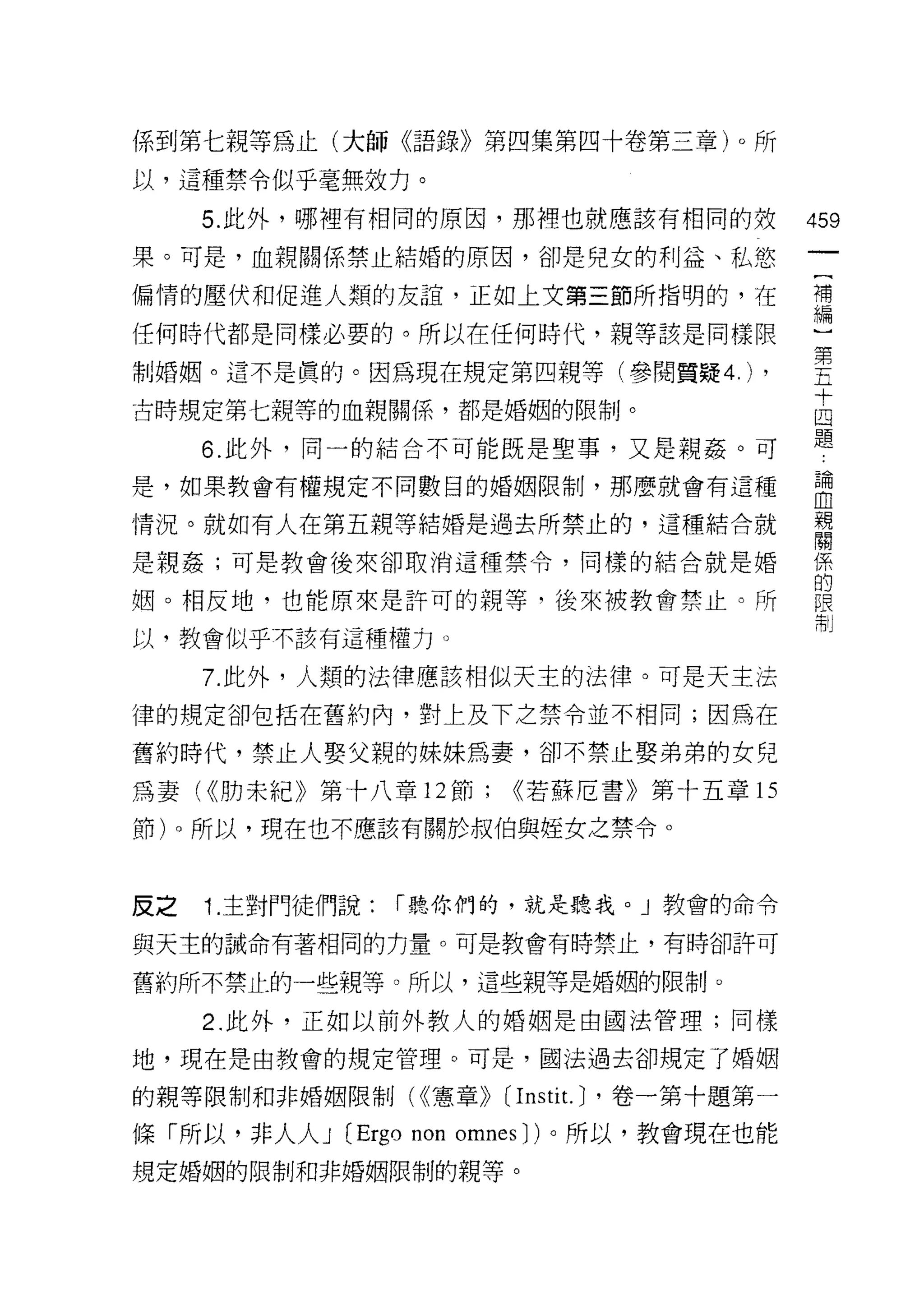 係到第 t 親等為止(大師《語錄》第四集第四十卷第三章)。所

以，這種禁令似乎毫無效力。
     5. 此外，哪裡有相同的原因，那裡也就應該有相同的效                459
果。可是，血親關係禁止結婚的原因，卻是兒女的利益、私慾

偏情的壓伏和促進人類的友誼，正如上文第三節所指明的，在                    讀

任何時代都是同樣必要的。所以在任何時代，親等該是同樣限

制婚姻。這不是真的。因為現在規定第四親等(參閱質疑 4.)             ,    書
古時規定第七親等的血親關係，都是婚姻的限制。                         志
     6. 此外，同一的結合不可能既是聖事，又是親姦。可                 題
是，如果教會有權規定不同數目的婚姻限制，那麼就會有這種                    自
情況。就如有人在第五親等結婚是過去所禁止的，這種結合就                    親
                                               關

是親姦;可是教會後來卻取消這種禁令，同樣的結合就是婚                     係
                                               的
姻。相反地，也能原來是許可的親等，後來被教會禁止。所                     限
                                               清Ij
以，教會似乎不該有這種權力。

     7. 此外，人類的法律應該相似天主的法律。可是天主法

律的規定卻包括在舊約內，對上及下之禁令並不相同;因為在

舊約時代，禁止人娶父親的妹妹為妻，卻不禁止娶弟弟的女兒

為妻( <<肋末紀》第十八章 12 節;    <<若蘇厄書》第十五章的

節卜所以，現在也不應該有關於叔伯與控女之禁令。



反之   1. 主對門徒們說:   r 聽你們的，就是聽我。 J 教會的命令

與天主的誡命有著相同的力量。可是教會有時禁止，有時卻許可

舊約所不禁止的一些親等。所以，這些親等是婚姻的限制。

     2. 此外，正如以前外教人的婚姻是由國法管理;同樣

地，現在是由教會的規定管理。可是，國法過去卻規定了婚姻

的親等限制和非婚姻限制( <<憲章))    [I nsti t. J '卷一第十題第一
條「所以，非人人 J (Ergo non omnes J )。所以，教會現在也能
規定婚姻的限制和非婚姻限制的親等。
 