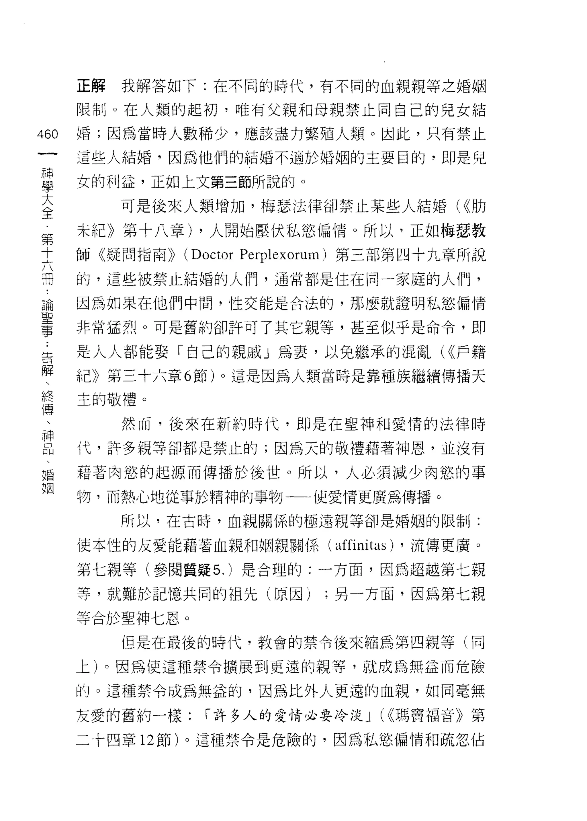 正解   我解答如下:在不同的時代，有不同的血親親等之婚姻

      限制。在人類的起初，唯有父親和母親禁止同自己的兒女結

460   婚;囡為當時人數稀少，應該盡力繁殖人類。因此，只有禁止
 一    這些人結婚，因為他們的結婚不適於婚姻的主要目的，即是兒
 神
 學    女的利泣，正如上文第三節所說的。

 大         可是後來人類增加，梅瑟法律卻禁止某些人結婚( <<肋
 全    未紀》第十八章) ，人開始壓伏私慾偏惰。所以，正如梅瑟教
 第    師《疑問指南))   (Doctor Perpl 巳 xorum) 第三部第四十九章所說
 十
 六    的，這些被禁止結婚的人們，通常都是住在同一家庭的人們，

 而    因為如果在他們中間，性交能是合法的，那麼就證明私慾偏情
 論    非常猛烈。可是舊約卻訐可了其它親等，甚至似乎是命令，即
 聖    是人人都能娶「自己的親戚」為妻，以免繼承的混亂( <(戶籍
 事
 ﹒    紀》第三十六章 6 節)。這是因為人類當時是靠種族繼續傳播天

 告    主的敬禮。
 解         然而，後來在新約時代，即是在聖神和愛情的法律時
 、    代，許多親等卻都是禁止的;因為天的敬禮藉著神恩，並沒有
 終
 傳    藉著肉慾的起源而傳播於後世。所以，人必須減少肉慾的事

 、    物，而熱心地從事於精神的事物一一使愛情更廣為傳播。
 神         所以，在古時，血親關係的極遠親等卻是婚姻的限制J:
 品    (吏本性的友愛能藉著血親和姻親關係(         affini tas) ，流傳更廣。
 、
 婚    第七親等(參閱質疑 5. )是合理的:一方面，因為超越第七親

 姻    等，就難於記憶共同的祖先(原因)          ;另一方面，因為第七親

      等合於聖神七恩。
           但是在最後的時代，教會的禁令後來縮為第四親等(同

      上卜因為使這種禁令擴展到更遠的親等，就成為無益而危險

      的。這種禁令成為無益的，因為比外人更遠的血親，如同毫無

      友愛的舊約一樣:     1"許多人的愛情必要冷淡 J (<<瑪竇褔音》第

      二十四章 12 節)。這種禁令是危險的，因為私慾偏情和疏忽佔
 