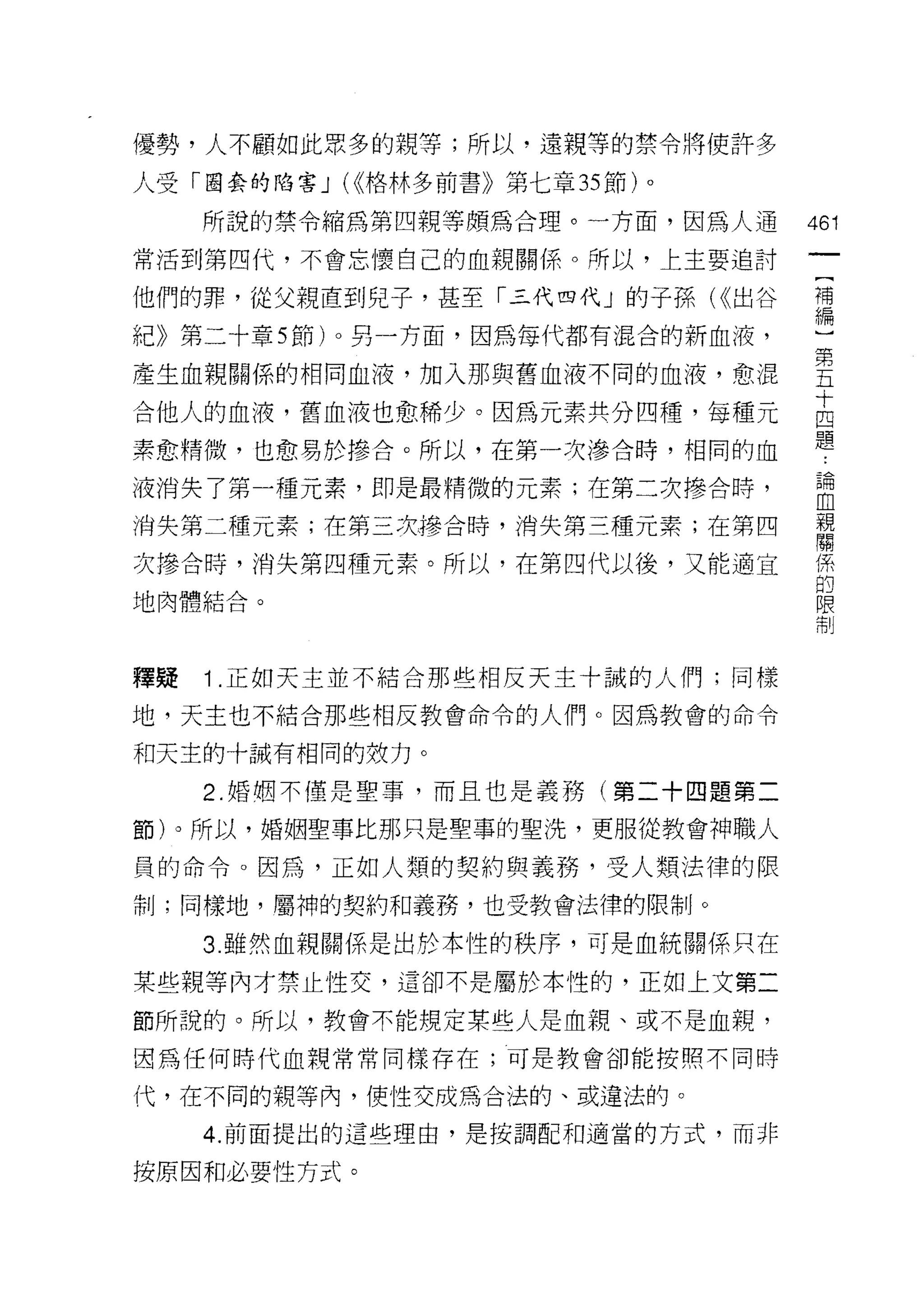 優勢，人不顧如此眾多的親等;所以﹒遠親等的禁令將使許多

人受「圈套的陷害 J (<<格林多前書》第七章 35 節)。

     所說的禁令縮為第四親等頗為合理。一方面，因為人通      461
常活到第四代，不會忘懷自己的血親關係。所以，上主要追討

他們的罪，從父親直到兒子，甚至「三代四代」的子孫付出谷        補
                                   編

紀》第二十章均有)。另一方面，因為每代都有混合的新血液，

產生血親關係的相同血液，加入那與舊血液不同的血液，愈混        皇
                                   十
合他人的血液，舊血液也愈稀少。因為元素共分四種，每種元        四
                                   題
素愈精(哎，也愈易於慘合。所以，在第一次滲合時，相同的血

液消失了第一種元素，即是最精微的元素;在第二次慘合時，        自
消失第二種元素;在第三次慘合時，消失第三種元素;在第四        幫
次慘合時，消失第四千重元素。所以，在第四代以後，又能適宜       係
                                   的
地肉體結合。                             限
                                   制




釋疑   i   .正如天主並不結合那些相反天主十誠的人們;同樣

地，天士也不結合那些相反教會命令的人們。因為教會的命令

和天主的十誡有相同的效力。

     2. 婚姻不僅是聖事，而且也是義務(第二十四題第二

節)。所以，婚姻聖事比那只是聖車的聖洗，更服從教會神職人

員的命令。因為，正如人類的契約與義務，受人類法律的限
制;同樣地，屬神的契約和義務，也受教會法律的限制。

     3. 雖然血親關係是出於本性的秩序，可是血統關係只在

某些親等內才禁止性交，這卻不是屬於本性的，正如上文第二

節所說的。所以，教會不能規定某些人是血親、或不是血親，
因為任何時代血親常常同樣存在;可是教會卻能按照不同時

代，在不同的親等內，使性交成為合法的、或違法的。

     4. 前面提出的這些理由，是按調配和適當的方式，而非

按原因和必要性方式。
 