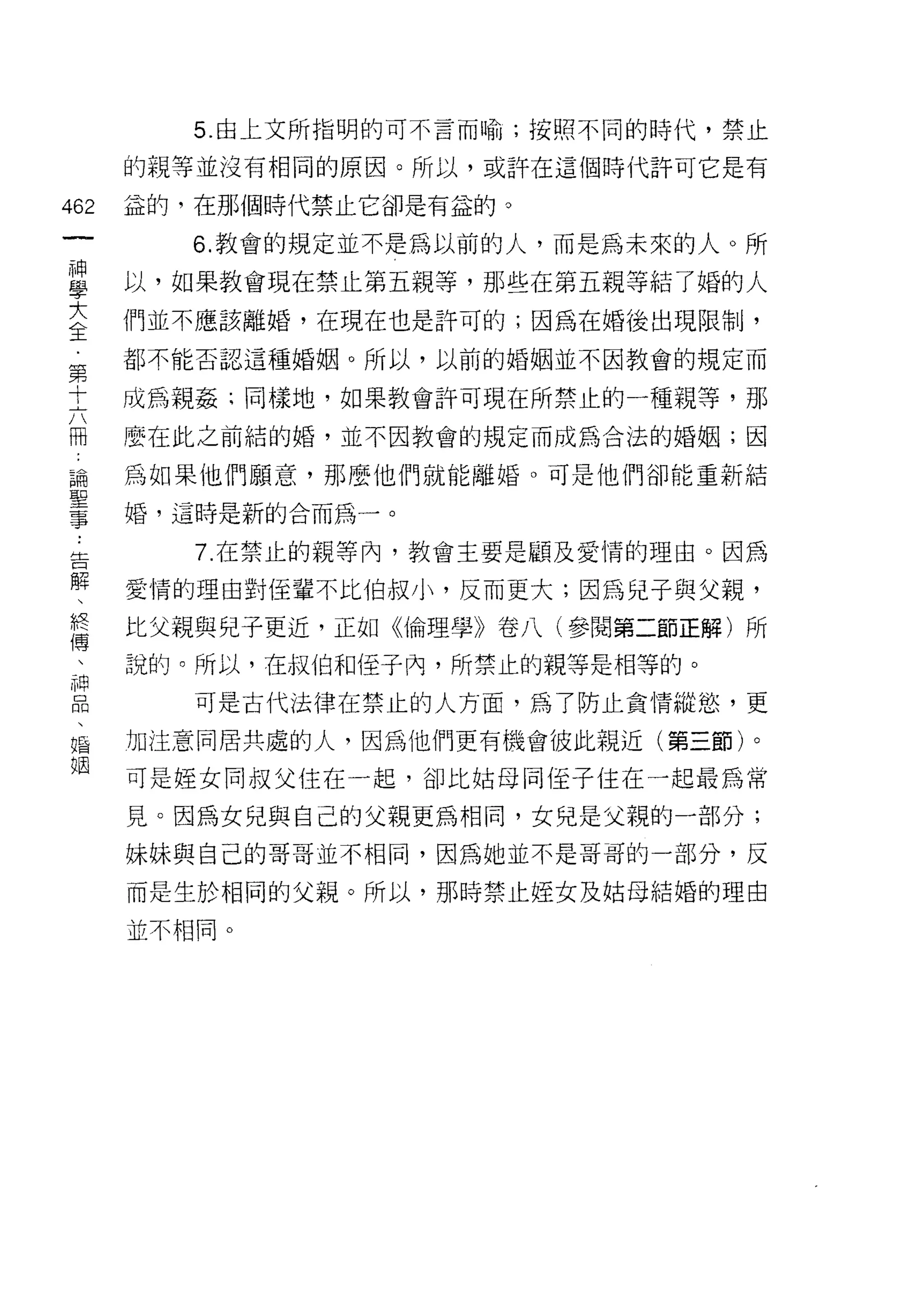 5. 由上文所指明的可不言而喻;按照不同的時代，禁止

      的親等並沒有相同的原因。所以，或許在這個時代許可它是有

462   益的，在那個時代禁止它卻是有益的。
 一       6. 教會的規定並不是為以前的人，而是為未來的人。所
 神
 學    以，如果教會現在禁止第五親等，那些在第五親等結了婚的人

 大    們並不應該離婚，在現在也是許可的;因為在婚後出現限制，
 全    都不能否認這種婚姻。所以，以前的婚姻並不因教會的規定而
 第    成為親姦;同樣地，如果教會許可現在所禁止的一種親等，那
 十
 六    麼在此之前結的婚，並不因教會的規定而成為合法的婚姻;因

 冊    為如果他們願意，那麼他們就能離婚。可是他們卻能重新結
 論    婚，這時是新的合而為一。
 聖
         7. 在禁止的親等內，教會主要是顧及愛情的理由。因為
 事
 ﹒    愛情的理由對佳輩不比伯叔小，反而更大;因為兒子與父親，

 告    比父親與兒子更近，正如《倫理學》卷八(參閱第二節正解)所
 解    說的。所以，在叔伯和佳子內，所禁止的親等是相等的。
 、       可是古代法律在禁止的人方面，為了防止貪情縱慾，更
 終
 傳    加注意同居共處的人，因為他們更有機會彼此親近(第三節)。

 、    可是娃女同叔父住在一起，卻比姑母同(至子住在一起最為常
 神    見。因為女兒與自己的父親更為相同，女兒是父親的一部分;
 品    妹妹與自己的哥哥並不相同，因為她並不是哥哥的一部分，反
 、
 福    而是生於相同的父親。所以，那時禁止控女及姑母結婚的理由

 姻    並不相同。
 