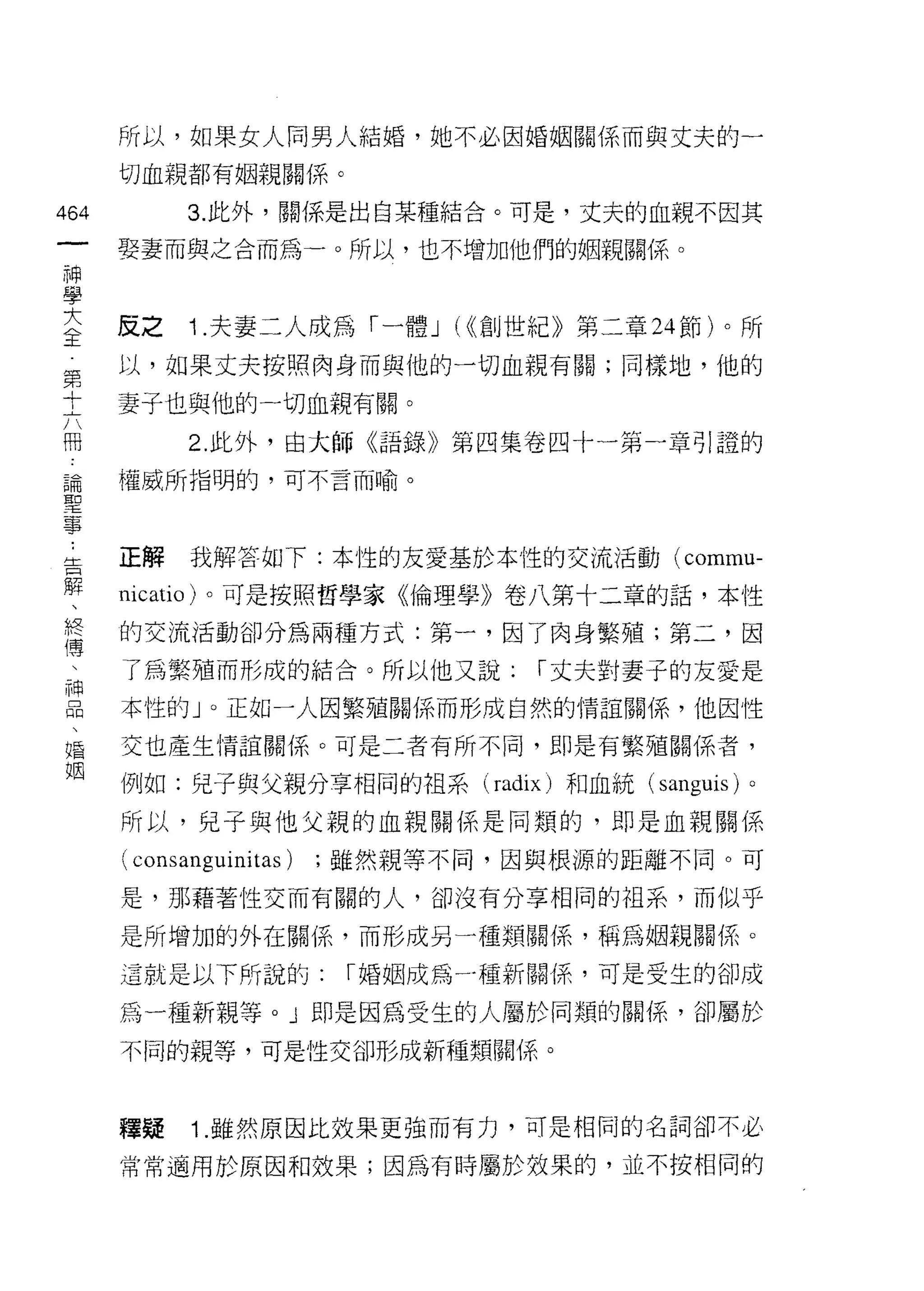 所以，如果女人同男人結婚，她不必因婚姻關係而與丈夫的一

      切血親都有姻親關係。

464         3. 此外，關係是出自某種結合。可是，丈夫的血親不因其
 一    要妻而與之合而為一。所以，也不增加他們的姻親關係。
 神
 學
 大    反之    Î .夫妻二人成為「一體 J (<<創世紀》第二章 24 節)。所
 全    以，如果丈夫按照肉身而與他的一切血親有關;同樣地，他的
 第
      妻子也與他的一切血親有關。
 十
 六          2. 此外，由大師《語錄》第四集卷四十一第一章引證的

 冊    權威所指明的，可不言而喻。

 論
 聖
      正解    我解答如下:本性的友愛基於本性的交流活動 (commu­
 事
 ﹒    nicatio) 。可是按照哲學家《倫理學》卷八第十二章的話，本性

 告    的交流活動卻分為兩種方式:第一，因了肉身繁殖;第二，因
 解    了為繁殖而形成的結合。所以他又說:             í 丈夫對妻子的友愛是
 、    本性的」。正如一人因繁殖關係而形成自然的情誼關係，他因性
 終
 傳    交也產生情誼關係。可是二者有所不同，即是有繁殖關係者，

 、    例如:兒子與父親分享相同的祖系 (radix) 和血統 (sanguis) 。
 神    所以，兒子與他父親的血親關係是同類的，即是血親關係
 品    ( consa時 uinitas)   ;雖然親等不同，因與根源的距離不同。可
 、
 婚    是，那藉著性交而有關的人，卻沒有分享相同的祖系，而似乎

 姻    是所增加的外在關{系，而形成另一種類關係，稱為姻親關係。

      這就是以下所說的:            í 婚姻成為一種新關{系，可是受生的卻成

      為一種新親等。」即是因為受生的人屬於同類的關係，卻屬於

      不同的親等，可是性交卻形成新種類關係。



      釋疑    Î .雖然原因比效果更強而有力，可是相同的名詞卻不必

      常常適用於原因和效果;因為有時屬於效果的，並不按相同的
 