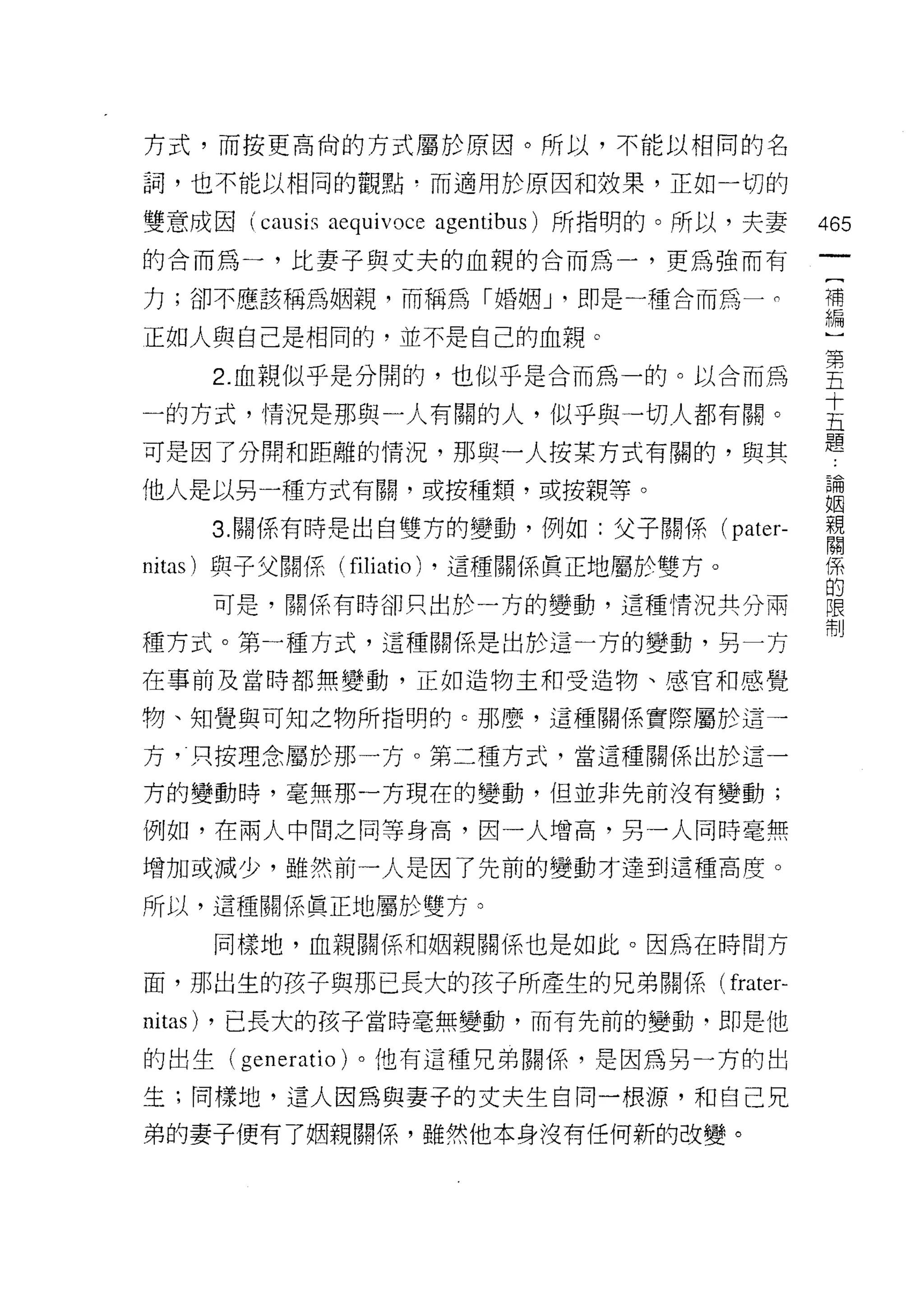 方式，而按更高尚的方式屬於原因。所以，不能以相同的名

詞，也不能以相同的觀點﹒而適用於原因和效果，正如一切的

雙意成因 (causi" aequivoce agentibus) 所指明的。所以，夫妻   465
的合而為一，比妻子與丈夫的血親的合而為一，更為強而有
                                                (
力;卻不應該稱為姻親，而稱為「婚姻 J '即是一種合而為一 σ                 補
                                                編
正如人與自己是相同的，並不是自己的血親。

    2 血親似平是分間的，也似乎是合而為一的。以合而為                  至
一的方式，情況是那與一人有關的人，似乎與一切人都有關。                    主
                                               題
可是因了分開和距離的情況，那與一人按某方式有關的，與其

他人是以另一種方式有闕，或按種主頁，或按親等。                        3閉
                                               目因
    3 關係有時是出自雙方的變動，例如:父子關係( pater-             音

nitas) 與子父關係( filiatio) ，這種關係貫正地屬於雙方。          係
                                               的
    可是，關係有時卻只出於一方的變動，這種情況共分兩                   限
                                               制
種方式。第一種方式，這種關係是出於這一方的變動，另一方

在事前及當時都無變動，正如造物主和受造物、感官和感覺

物、知覺與可知之物所指明的 c 那麼，這種關係實際屬於這一

方，只按理念屬於那一方。第二種方式，當這種關係出於這一

方的變動時，毫無那一方現在的變動，但並非先前沒有變動;

例如，在兩人中間之同等身高，因一人增高，另一人同時毫無

增加或減少，雖然前一人是因了先前的變動才達到這種高度。

所以，這種關係真正地屬於雙方。

    同樣地，血親閱(系和姻親關係也是如此。因為在時間方

面，那出生的該子與那已長大的孩子所產生的兄弟關係( frater-
nitas) ，已長大的孩子當時毫無變動，而有先前的變動‘即是他
的出生( generatio )。他有這種兄弟關係'是因為另一方的出

生;同樣地，這人因為與妻子的丈夫生自同一根源，和自己兄

弟的妻子便有了姻親關係，雖然他本身沒有任何新的改變。
 