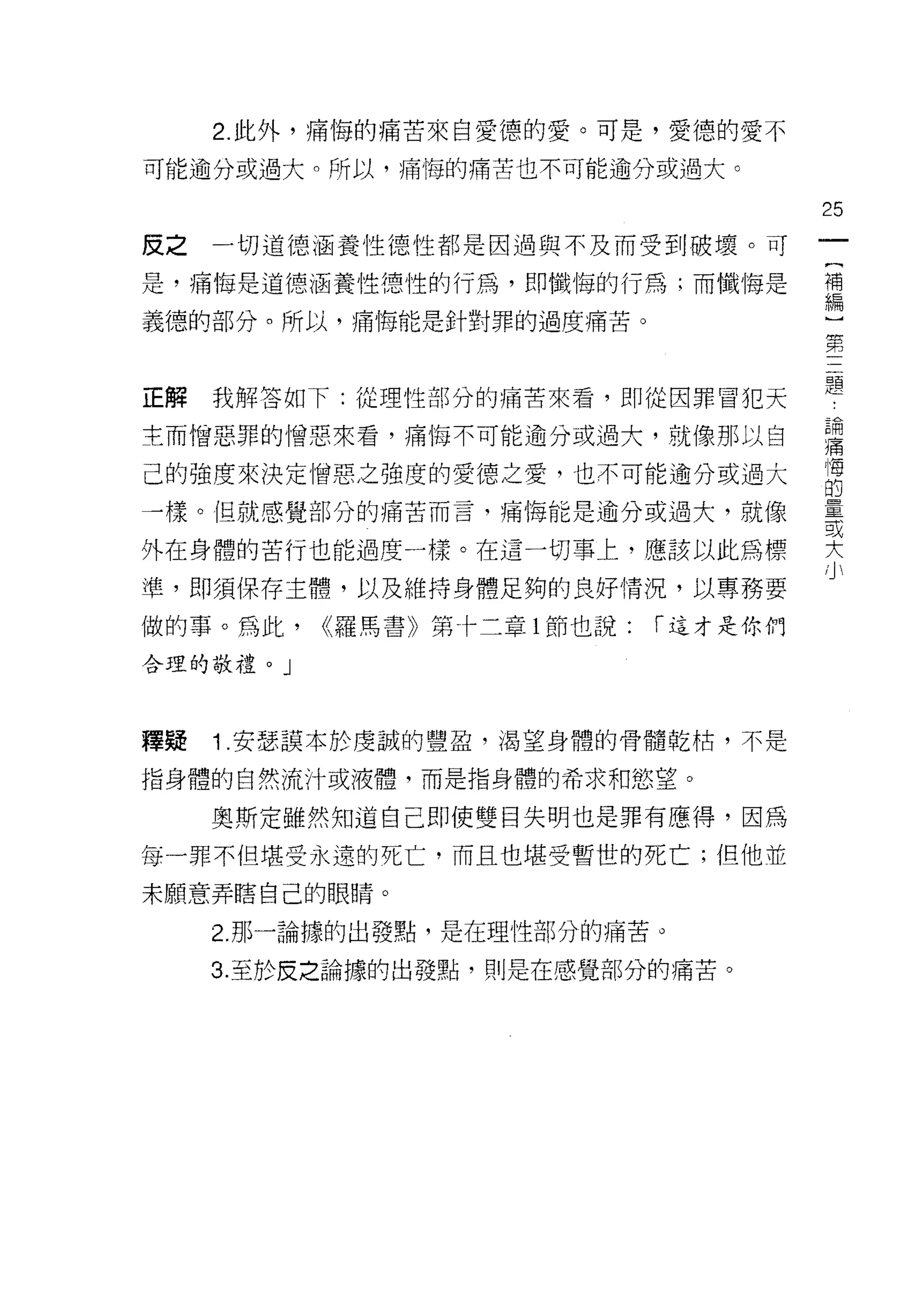 2. 此外，痛悔的痛苦來自愛德的愛。可是，愛德的愛不

可能逾分或過大。所以，痛悔的痛苦也不可能逾分或過大。

                                        25
反之一切道德涵養性德性都是因過與不及而受到破壞。可

是，痛 '1每是道德涵養性德性的行為，即懺悔的行為;而懺悔是          需
義德的部分。所以，痛悔能是針對罪的過度痛苦。
                                        第


正解我解答如下:從理性部分的痛苦來看，即從因罪冒犯天              題
主而憎惡罪的憎惡來看，痛悔不可能逾分或過大，就像那以自             語

己的強度來決定1曾惡之強度的愛德之愛，也不可能逾分或過大            悔
                                        的
一樣。但就感覺部分的痛苦而言，痛悔能是逾分或過大，就像             量
                                        或

外在身體的苦行也能過度一樣。在這一切事上，應該以此為標             大
準，即須保存主體，以及維持身體足夠的良好情況，以專務要

做的事。為此，   <<羅馬書》第十二章 1 節也說:   r 這才是你們

合理的敬禮。」



釋疑   1 .安瑟謀本於虔誠的豐盈，渴望身體的骨髓乾枯，不是
指身體的自然流汁或液體，而是指身體的希求和慾望。

     奧斯定雖然知道自己即使雙目失明也是罪有應得，因為

每一罪不但堪受永遠的死亡，而且也堪受暫世的死亡;但他並

末願意弄瞎自己的眼睛。

     2. 那一論據的出發點，是在理性部分的痛苦。

     3. 至於皮之論據的出發點，則是在感覺部分的痛苦。
 