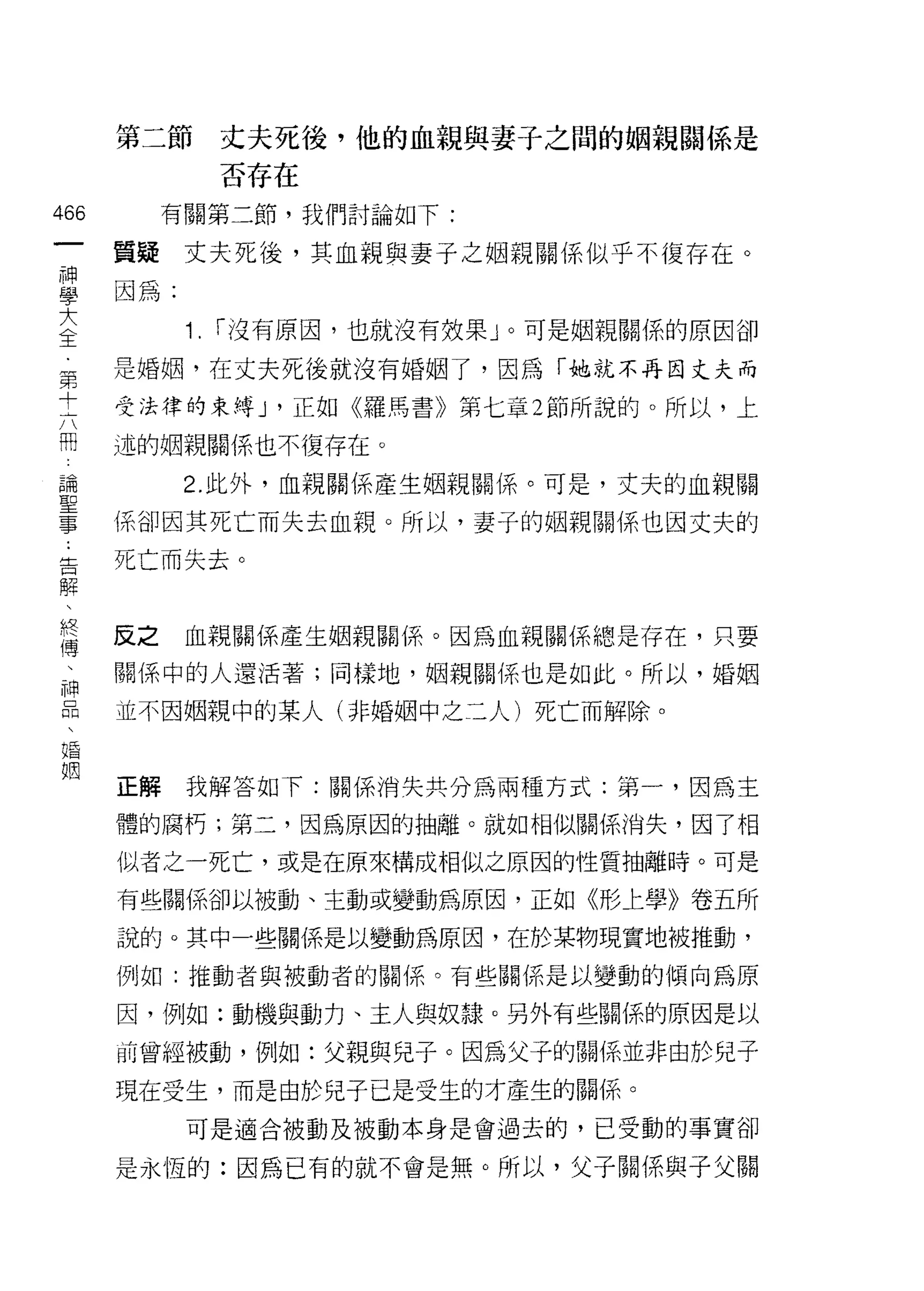 第二節        丈夫死後，他的血親與妻子之間的姻親關係是
               否存在
織        有關第二節，我們討論如下:
一
神   質疑丈夫死後，其血親與妻子之姻親關係似乎不復存在。

學   因為:
大         1.   r 沒有原因，也就沒有效果」。可是姻親關係的原因卻
全   是婚姻，在丈夫死後就沒有婚姻了，因為「她就不再因丈夫而
第
    受法律的束縛 J '正如《羅馬書》第七章 2 節所說的。所以，上
十
六   述的姻親關係也不復存在。

闊         2. 此外，血親關係產生姻親關{系。可是，丈夫的血親關
論   係卻因其死亡而失去血親。所以，妻子的姻親關係也因丈夫的
聖   死亡而失去。
事
﹒
告   反之    血親關係產生姻親關{系。因為血親關係總是存在，只要

解   關係中的人還活著;同樣地，姻親關係也是如此。所以，婚姻
、   正不因姻親中的某人(非婚姻中之三人)死亡而解除。
終
傳
、   正解    我解答如下:關係消失共分為兩種方式:第一，因為主

神   體的腐朽;第二，因為原因的抽離。就如相似關係消失，因了相

品   似者之一死亡，或是在原來構成相似之原因的性質抽離時。可是

、   有些關係卻以被動、主動或變動為原因，正如《形上學》卷五所
婚   說的。其中一些關係是以變動為原因，在於某物現實地被推動，
姻   例如:推動者與被動者的關係。有些關係是以變動的傾向為原

    因，例如:動機與動力、主人與奴隸。另外有些關係的原因是以

    前曾經被動，例如:父親與兒子。因為父子的關係並非由於兒子

    現在受生，而是由於兒子已是受生的才產生的關{系。
          可是適合被動及被動本身是會過去的，已受動的事實卻

    是永恆的:因為已有的就不會是無。所以，父子關係與子父關
 