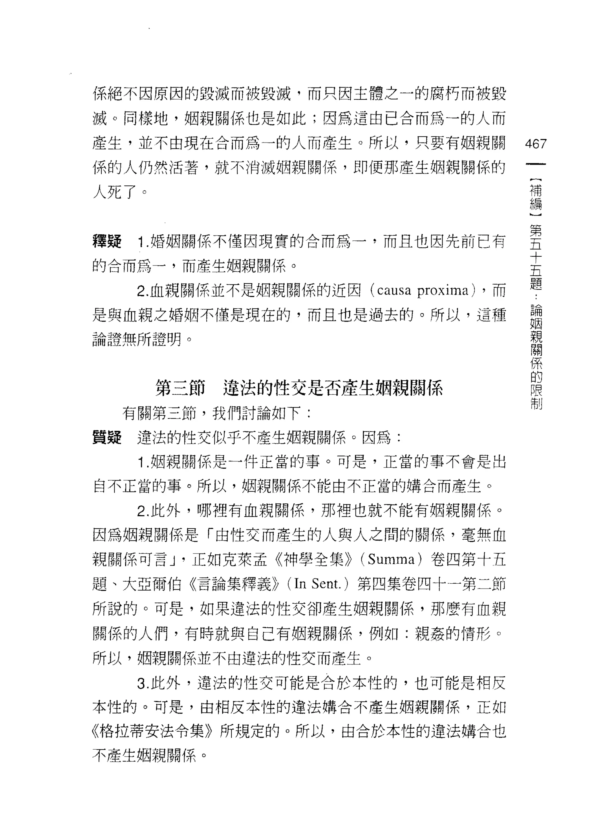 係絕不因原因的毀滅而被毀滅，而只因主體之一的腐朽而被毀

滅。同樣地，姻親關係也是如此;因為這由已合而為一的人而

產生，並不由現在合而為一的人而產生。所以，只要有姻親關                   467
係的人仍然活著，就不消滅姻親關係，即便那產生姻親關{系的
                                               {
                                               補
人死了。                                           編


釋疑 1 婚姻關係不僅因現實的合而為一，而且也因先前已有                  空
                                              十
的合而為一，而產生姻親關係。                                五
                                              題
   2. 血親關係並不是姻親關係的近因 (causa   proxima)   ，而

是與血親之婚姻不僅是現在的，而且也是過去的。所以，這種                   論
                                              姻
論證無所證明。                                       親
                                              關

                                              係
                                              的
       第三節   違法的性交是否產生姻親閱(系                   限
                                              制
  有關第三節，我們討論如下:

質疑違法的性交似乎不產生姻親關係。因為:
   1 .姻親關係是一件正當的事。可是，正當的事不會是出
自不正當的事。所以，姻親關係不能由不正當的購合而產生。

   2. 此外，哪裡有血親關係，那裡也就不能有姻親關係。

因為姻親關係是「由性交而產生的人與人之問的關係，毫無血

親關係可言 J '正如克萊孟《神學全集>> (Summa) 卷四第十五

題、大亞爾伯《言論集釋義 >ì   (In Sent. )第四集卷四十一第二節
所說的。可是，如果違法的性交卻產生姻親關係，那麼有血親

關係的人們，有時就與自己有姻親關係，例如:親姦的情形。

所以，姻親關係並不由違法的性交而產生。

   3. 此外，違法的性交可能是合於本性的，也可能是相反

本性的。可是，由相反本性的違法購合不產生姻親關係，正如

《格拉蒂安法令集》所規定的。所以，由合於本性的違法購合也

不產生姻親關係。
 