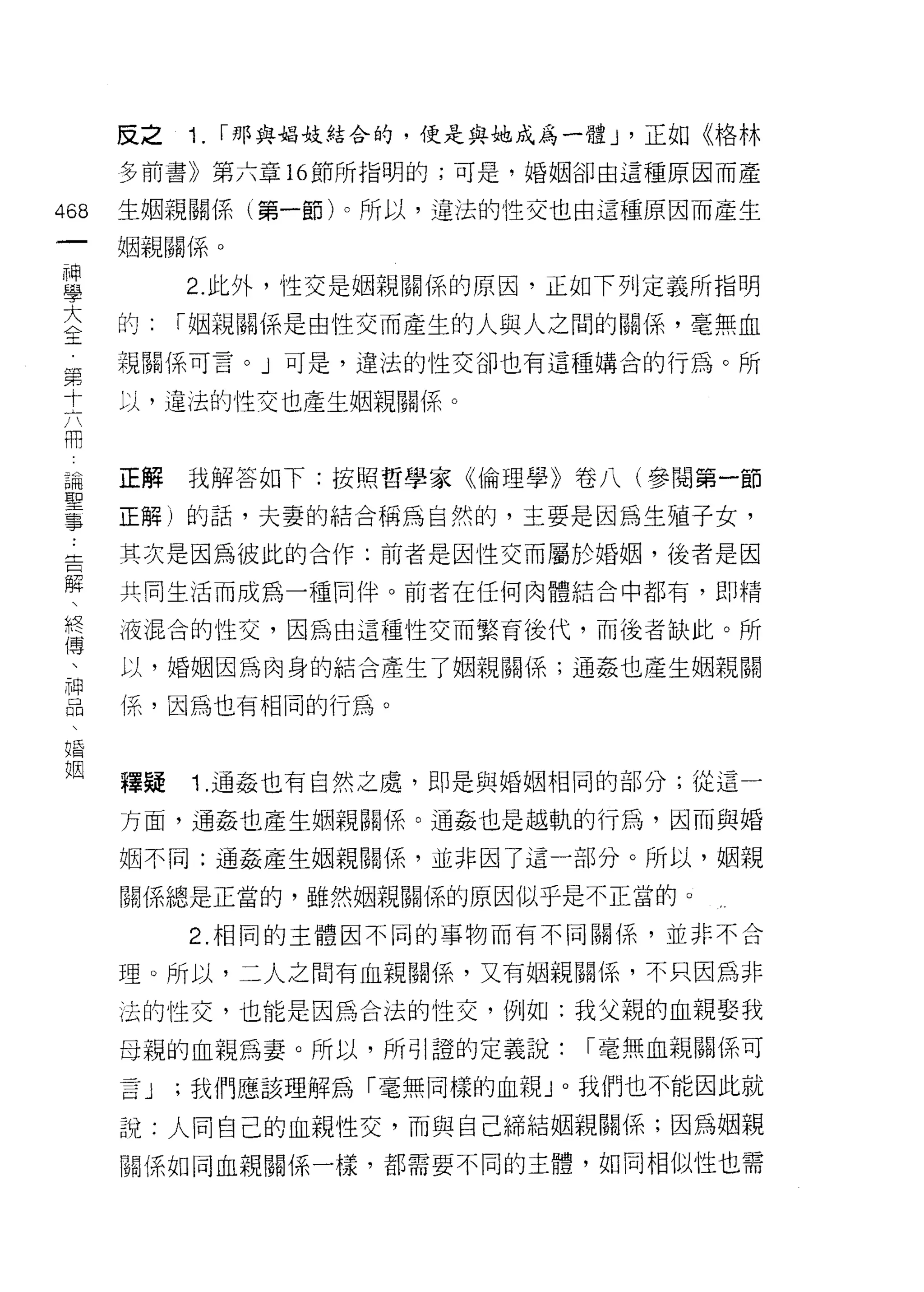 反之   1.   I 那與娟妓結合的，便是與地成為一體 J '正如《格林

      多前書》第六章 16 節所指明的;可是，婚姻卻由這種原因而產

468   生姻親關係(第一節卜所以，違法的性交也由這種原因而產生

      姻親自自(系。

重          2 此外，性交是姻親關係的原因，正如下列定義所指明
室     的: I 姻親關係是由性交而產生的人與人之間的關係，毫無血
第     視關係可言。」可是，違法的性交卻也有這種搞合的行為。所

土     J孔，違法的性交也產生姻親關{系。
用

論     正解我解答如下:按照哲學家《倫理學》卷八(參閱第一節
耳口


主     正解)的話，夫妻的結合稱為自然的，主要是因為生殖子女，
告     其次是因為彼此的合作:前者是因性交而屬於婚姻，後者是因

解     共同生活而成為一種同伴。前者在任何肉體結合中都有，即精
終     J夜混合的性交，因為由這種性交而繁育後代，而後者缺此。所
i專
      以，婚姻因為肉身的結合產生了姻親關係;通姦也產生姻親關

當     {系，因為也有相同的行為。
婚

姻
      釋提   1 .通姦也有自然之處，即是與婚姻相同的部分;從這一
      方面，通姦也產生姻親關係。通姦也是越軌的行為，因而與婚

      姻不同:通姦產生姻親關{系，並非因了這一部分。所以，姻親

      關係總是正當的，雖然姻親關係的原因似乎是不正當的。

           2. 相同的主體因不同的事物而有不同關{系，並非不合

      理。所以，二人之間有血親關係，又有姻親關係，不只因為非

      法的性交，也能是因為合法的性交，例如:我父親的血親娶我

      母親的血親為妻。所以，所引證的定義說:         I 毫無血親關係可
      言J   ;我們應該理解為「毫無同樣的血親 J 0 我們也不能因此就

      說:人向自己的血親性交，而與自己締結姻親關係;因為姻親
      關係如同血親關係一樣，都需要不同的主體，如同相似性也需
 