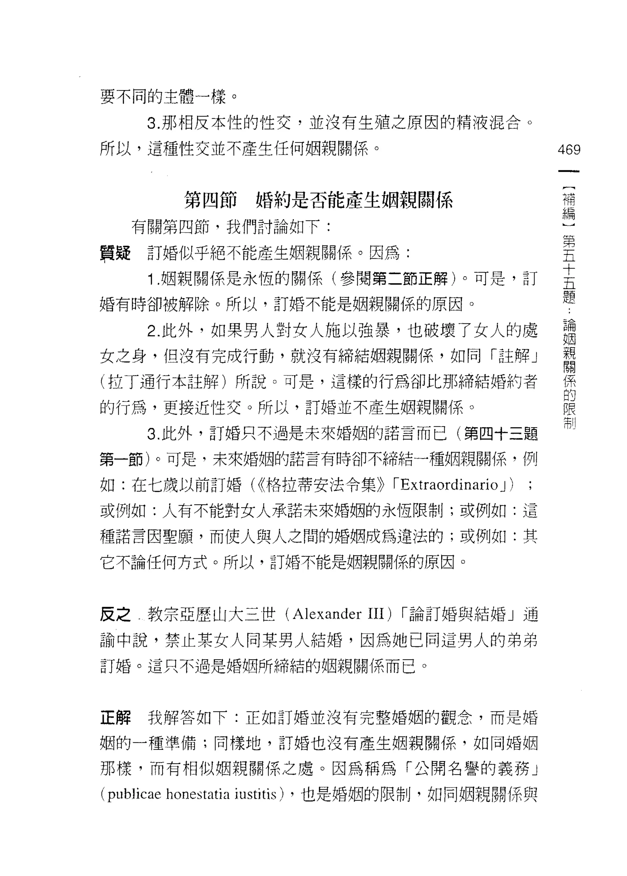 要不同的主體一樣。

       3. 那相反本性的性交，並沒有生殖之原因的精液混合。

所以，這種性交並不產生任何姻親關係。                                                 469

                                                                    (
             第四節婚約是否能產生姻親關係                                         補
                                                                    編
     有關第四節，我們討論如下:
                                                                   第
賢疑訂婚似乎絕不能產生姻親關係。因為:                                                五

       1 姻親關係是永恆的關係(參閱第二節正解)。可是，訂                                  主
婚有時卻被解除。所以，訂婚不能是姻親關係的原因。                                           題
       2. 此外，如果男人對女人施以強暴，也破壞了女人的處                                  論
                                                                   ~~
女之身，但沒有完成行動，就沒有締結姻親關係，如同「註驛」                                       親
                                                                   閱
(拉丁通行本註解)所說。可是，這樣的行為卻比那締結婚約者                                       (系
                                                                   的
的行為，更接近性交。所以，訂婚並不產生姻親關係。                                           限
                                                                   制
       3. 此外，訂婚只不過是未來婚姻的諾言而已(第四十三題

第一節)。可是，未來婚姻的諾言有時卻不締結一種姻親關係，例

如:在七歲以前訂婚( <<格拉蒂安法令集))                       IExtraordinario J )
或例如:人有不能對女人承諾未來婚姻的永恆限制;或例如:這

種諾言因聖願，而使人與人之間的婚姻成為違法的;或例如:其

它不論任何方式。所以，訂婚不能是姻親關係的原因。




反之教宗亞歷山大三世 (Alexander                 III)    I 論訂婚與結婚」通

諭中說，禁止某女人同某男人結婚，因為她已同這男人的弟弟
訂婚。這只不過是婚姻所締結的姻親關係而已。




正解     我解答如下:正如訂婚並沒有完整婚姻的觀念，而是婚

姻的一種準備;同樣地，訂婚也沒有產生姻親關係，如同婚姻

那樣，而有相似姻親關係之處。因為稱為「公開名譽的義務」

(publicae honestatia iustitis)   ，也是婚姻的限制，如同姻親關係與
 