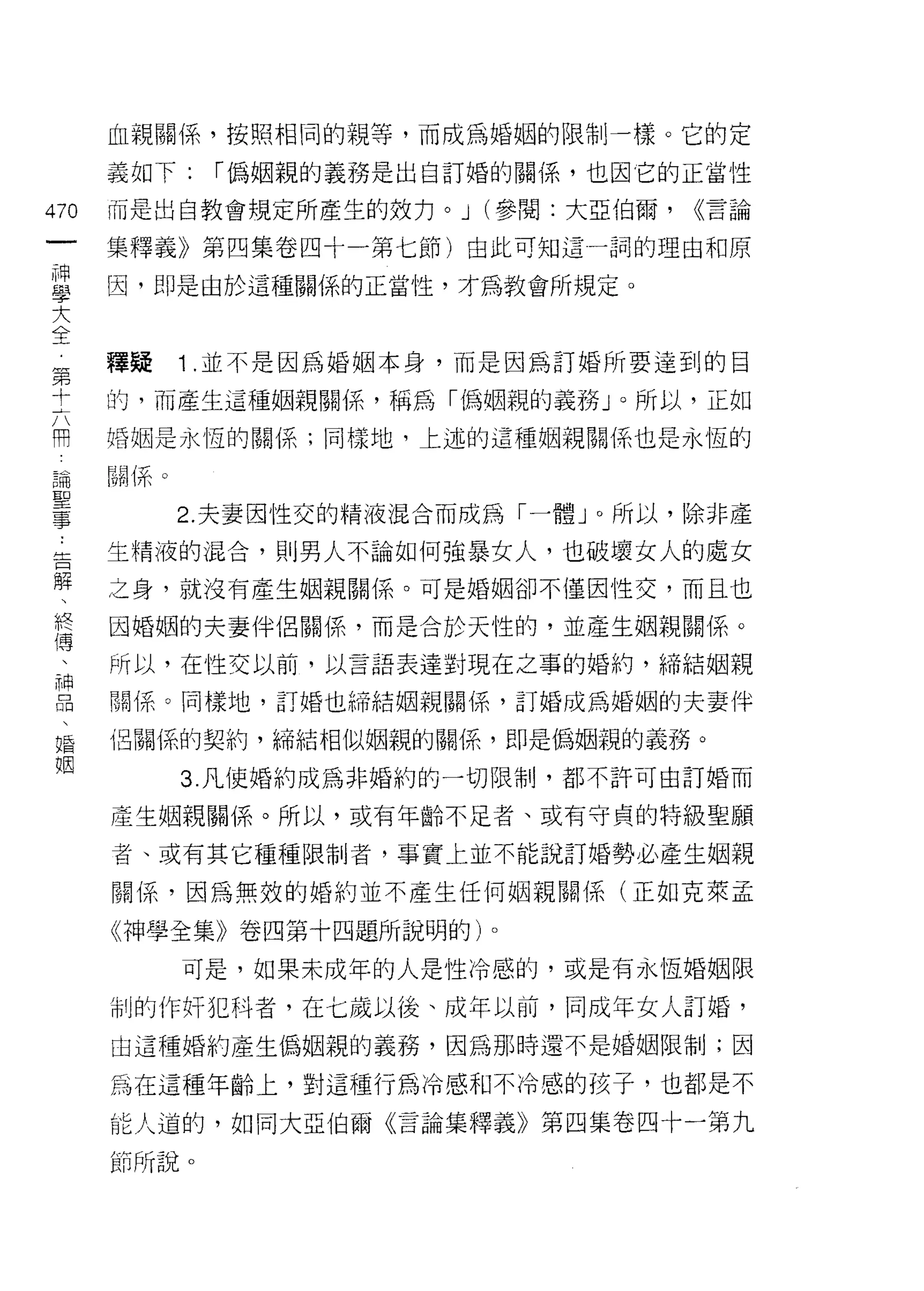 血親關係，按照相同的親等，而成為婚姻的限制一樣。它的定

      義如下:     r 偽姻親的義務是出自訂婚的關係，也因皂的正當性

470   而是出自教會規定所產生的效力。 J (參閱:大亞伯爾，        <<言論

      集釋義》第四集卷四十一第七節)由此可知這一詞的理由和原

且     因，即是由於這種關係的正當性，才為教會所規定。
大
全
第     釋疑      1 .並不是因為婚姻本身，而是因為訂婚所要達到的目

士     的，而產生這種姻親關係，稱為「偽姻親的義務 J 0 所以，正如
用     婚姻是永恆的關係;同樣地，上述的這種姻親關係也是永恆的

:晶    晶晶(系。
聖
事             2. 夫妻因性交的精液混合而成為「一體 J 0 所以，除非產

土     生精液的混合，貝 IJ 男人不論如何強暴女人，也破壞女人的處女

解     之身，就沒有產生姻親關係。可是婚姻卻不僅因性交，而且也
終     因婚姻的夫妻伴侶關係，而是合於天性的，並產生姻親關係。
1專
      所以，在性交以前，以言語表達對現在之事的婚約，締結姻親

自     關係。同樣地，訂婚也締結姻親關係，訂婚成為婚姻的夫妻伴
唱     也關 i系的契約，締結相似姻親的關係，即是偽姻親的義務。
姻
              3. 凡使婚約成為非婚約的一切限制，都不許可由訂婚而

      產生姻親關係。所以，或有年齡不足者、或有守貞的特級聖願

      者、或有其它種種限制者，事實上並不能說訂婚勢必產生姻親

      關係，因為無效的婚約並不產生任何姻親關係(正如克萊孟

      《神學全集》卷四第十四題所說明的)。

              可是，如果未成年的人是性冷感的，或是有永恆婚姻限

      制的作奸犯科者，在七歲以後、成年以前，同成年女人訂婚，
      由這種婚約產生偽姻親的義務，因為那時還不是婚姻限制;因

      為在這種年齡上，對這種行為冷感和不冷感的孩子，也都是不

      能人道的，如同大亞伯爾《言論集釋義》第四集卷四十一第九

      節所說。
 