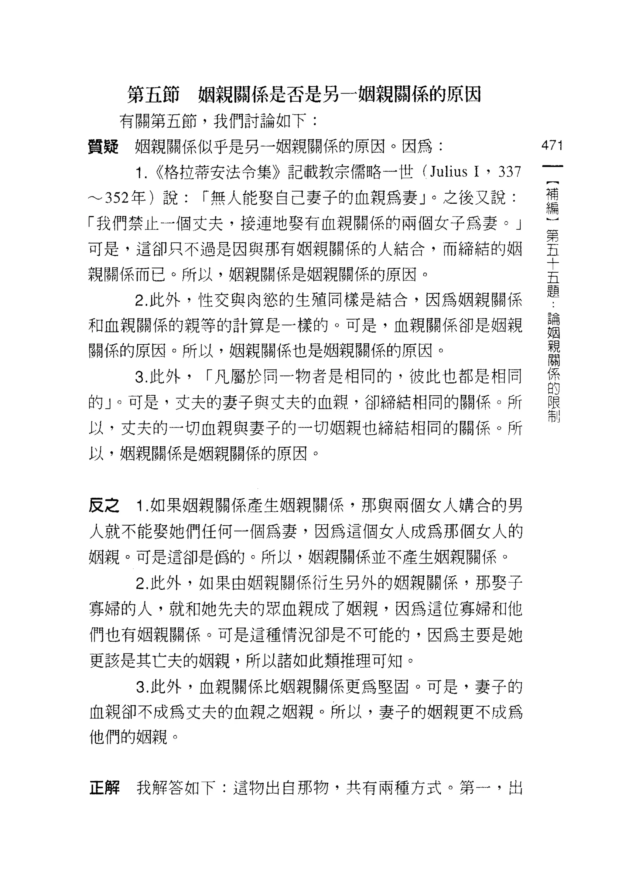 第五節       姻親關{系是否是另一姻親關{系的原因

     有關第五節，我們討論如下:

質疑    姻親關係似乎是另一姻親關係的原因。因為:                    471
      1. <<格拉蒂安法令集》記載教宗儒略一世( Julius I ' 337    {
                                               補
~352 年)說:      r 無人能娶自己妻子的血親為妻」。之後又說:          編
「我們禁止一個丈夫，接連地娶有血親關係的兩個女子為妻。」                  第
可是，這卻只不過是因與那有姻親關係的人結合，而締結的姻                   五
                                              十
親關係而已。所以，姻親關係是姻親關係的原因。                        五
                                              題
      2. 此外，性交與肉慾的生殖同樣是結合，因為姻親關係

和血親關係的親等的計算是一樣的。可是，血親關係卻是姻親                   盟

關係的原因。所以，姻親關係也是姻親關係的原因。                       音
      3. 此外，   r 凡屬於同一物者是相同的，彼此也都是相同          係
                                              的
的」。可是，丈夫的妻子與丈夫的血親，卻締結相同的關(系。所                 限
                                              制

以，丈夫的一切血親與妻子的一切姻親也締結相同的關係。所
以，姻親關係是姻親關係的原因。



反之    1 .如果姻親關係產生姻親關係，那與兩個女人購合的男
人就不能娶她們任何一個為妻，因為這個女人成為那個女人的
姻親。可是這卻是偽的。所以，姻親關係並不產生姻親關係。

      2. 此外，如果由姻親關係衍生另外的姻親關係，那娶子

寡婦的人，就和她先夫的厚、血親成了姻親，因為這位寡婦和他
們也有姻親關係。可是這種情況卻是不可能的，因為主要是她

更該是其亡夫的姻親，所以諸如此類推理可知。

      3. 此外，血親關係比姻親關係更為堅固。可是，妻子的

血親卻不成為丈夫的血親之姻親。所以，妻子的姻親更不成為

他們的姻親。



正解    我解答如下:這物出自那物，共有兩種方式。第一，出
 