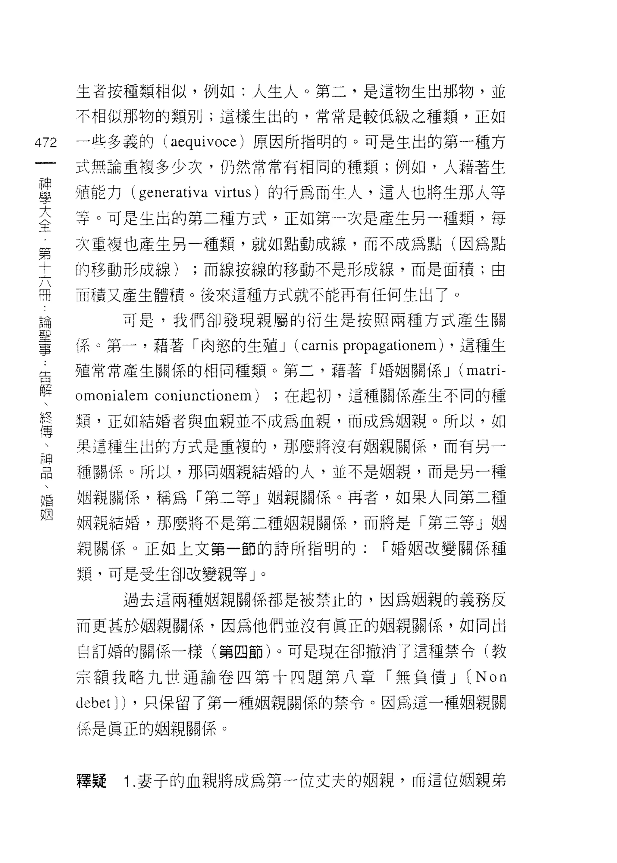 生者按種類相似，例如:人生人。第二，是這物生出那物，並
      不相似那物的類另 IJ ;這樣生出的，常常是較低級之種類，正如

472   一些多義的 (aequivoce) 原因所指明的。可是生出的第一種方
      式無論重複多少次，仍然常常有相同的種類;例如，人藉著生

重     損能力 (generativa virtus) 的行為而生人，這人也將生那人等
主     宰。可是生出的第二種方式，正如第一次是產生另                       種類，每
第     次重複也產生另一種類，就如點動成線，而不成為點(因為點

土     的移動形成線);而線按線的移動不是形成線，而是面積;由

用     面積又產生體積。後來這種方式就不能再有任何生出了。

昌閥          可是，我們卻發現親屬的衍生是按照兩種方式產生關
耳口


量     i系。第一，語著「肉慾的生殖 J (carnis propagationem) ，這種生
告     殖常常產生關係的相同種類。第二，藉著「婚姻關係 J                     (matri-
解
      。 monialem   coniunctionem)       ;在起初，這種關係產生不同的種

終     類，正如結婚者與血親並不成為血親，而成為姻親。所以，如
傅
 中    果這種生出的方式是重複的，那麼將沒有姻親關係，而有另一

      種關係。所以，那同姻親結婚的人，並不是姻親，而是另一種

婚     姻親關係，稱為「第二等」姻親關係。再者，如果人間第二種
姻
      姻親結婚，那麼將不是第二種姻親關係，而將是「第三等」姻

      親關係。正如上文第一節的詩所指明的:                       í 婚姻改變關係種

      類，可是受生谷D 改變親等 J               0



            過去這兩種姻親關係都是被禁止的，因為姻親的義務反

      而更甚於姻親關係，因為他們並沒有真正的姻親關(系，如同出

      自訂婚的關係一樣(第四節)。可是現在卻撤消了這種禁令(教

      宗額我略九世通諭卷四第十四題第八章「無負債 J                        (N on
      debet J) ，只保留了第一種姻親關係的禁令。因為這一種姻親關
      係是真正的姻親關係。



      釋疑    1 .妻子的血親將成為第一位丈夫的姻親，而這位姻親弟
 
