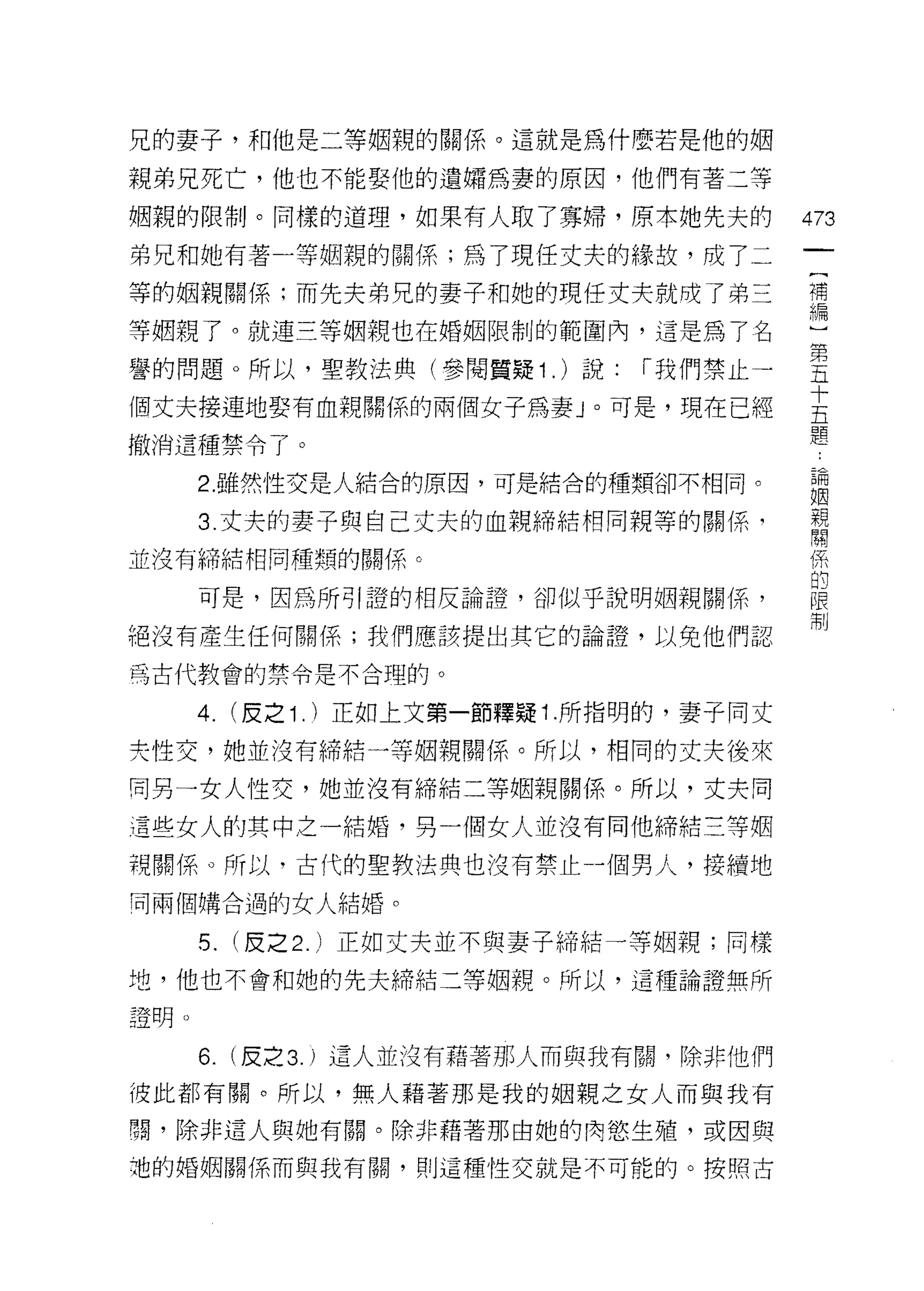 兄的妻子，和他是二等姻親的關係。這就是為什麼若是他的姻

親弟兄死亡，他也不能娶他的遺繡為妻的原因，他們有著三等

姻親的限制。同樣的道理，如果有人取了寡婦，原本她先夫的               473
弟兄和她有著一等姻親的關係;為了現任丈夫的緣故，成了二

等的姻親關係;而先夫弟兄的妻子和她的現任丈夫就成了弟三               補
                                          編

等姻親了。就連三等姻親也在婚姻限制的範圍內，這是為了名               )
譽的問題。所以，聖教法典(參閱質疑 1 . )說: í 我們禁止一         皇
個丈夫接連地娶有血親關係的兩個女子為妻」。可是，現在已經              去
                                          題
撤消這種禁令了。

      2. 雖然性交是人結合的原因，可是結合的種類卻不相同。         自問

                                          姻
      3. 丈夫的妻子與自己丈夫的血親締結相同親等的關係‘          親
                                          關

並沒有締結相同種類的關係。                             係

      可是，因為所的登的相反論證，卻似乎說明姻親關係'            起
                                          制
絕沒有產生任何關係;我們應該提出其它的論證，以免他們認

為古代教會的禁令是不合理的。

      4. (皮之 1. )正如上文第一節釋疑 1 .所指明的，妻子同丈
夫性交，她並沒有締結一等姻親關係。所以，相同的丈夫後來

同另一女人性交，她並沒有締結二等姻親關係。所以，丈夫向

這些女人的其中之一結婚，另一個女人並沒有同他締結三等姻

視關係。所以，古代的聖教法典也沒有禁止一個男人，接續地
同兩個購合過的女人結婚。

      5. (皮之 2. )正如丈夫並不與妻子締結一等姻親;同樣
地，他也不會和她的先夫締結三等姻親。所以，這種論證無所

證明。

      6.   (皮之 3. )這人並沒有藉著那人而與我有闕，除非他們
彼此都有關。所以，無人藉著那是我的姻親之女人而與我有

關，除非這人與她有關。除非藉著那由她的肉慾生殖，或因與

袍的婚姻關係而與我有闕，貝 IJ 這種性交就是不可能的。按照古
 