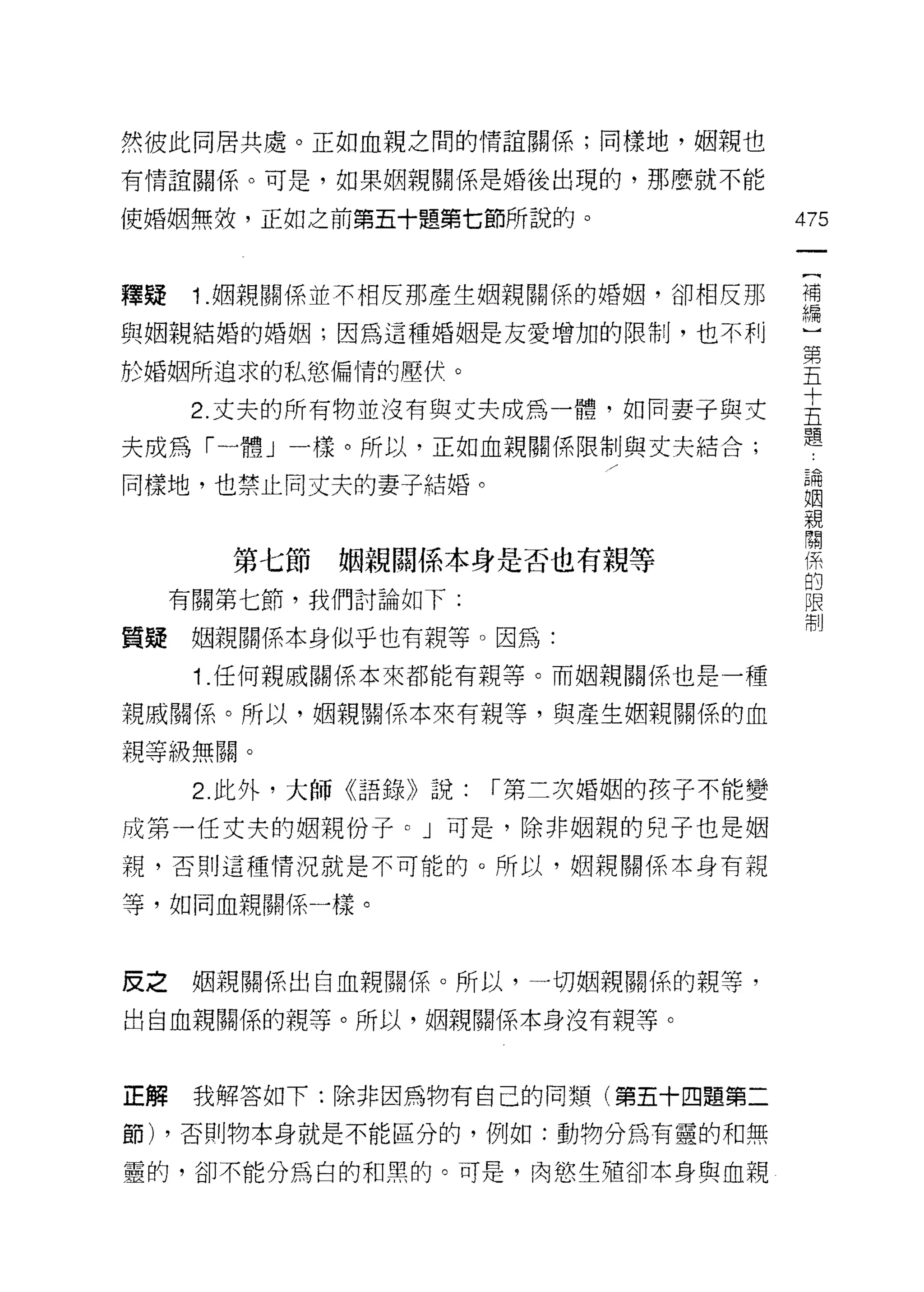 然彼此同居共處。正如血親之間的情誼關係;同樣地，姻親也

有情誼關係。可是，如果姻親關係是婚後出現的，那麼就不能

使婚姻無效，正如之前第五十題第七節所說的。                  475


釋疑    1 .姻親關係並不相反那產生姻親關係的婚姻，卻相反那       可
                                       市間

與姻親結婚的婚姻;因為這種婚姻是友愛增加的限制，也不利
                                       第
於婚姻所追求的私慾偏情的壓伏。                        五

     2 丈夫的所有物並沒有與丈夫成為一體，如同妻子與丈         吉
夫成為「一體」一樣。所以，正如血親關係限制與丈夫結合;            題
                                            為
                                        P   因
同樣地，也禁止向丈夫的妻子結婚。                        E
                                        P   見
                                        -
                                        掙   詞
                                        不
                                        回
                                            系
                                        峙
                                        ，
        第七節   姻親闊係本身是否也有親等              一
                                        「       3

                                            日
     有關第七節，我們討論如下:                          以
                                            制
質疑    姻親關係本身似乎也有親等。因為:
      1 .任何親戚關係本來都能有親等。而姻親關係也是一種
親戚關係。所以，姻親關係本來有親等，與產生姻親關係的血

親等級無關。

      2. 此外，大師《語錄》說:   r 第二次婚姻的孩子不能變

成第一任丈夫的姻親份子。」可是，除非姻親的兒子也是姻
親，否則這種情況就是不可能的。所以，姻親關係本身有親

等，如同血親關係一樣。



皮之    姻親關係出白血親關係。所以，一切姻親關{系的親等，

出自血親關係的親等。所以，姻親關係本身沒有親等。



正解    我解答如下:除非因為物有自己的同類(第五十四題第二

節) ，否則物本身就是不能區分的，例如:動物分為有靈的和無

靈的，卻不能分為白的和黑的。可是，肉慾生殖卻本身與血親
 