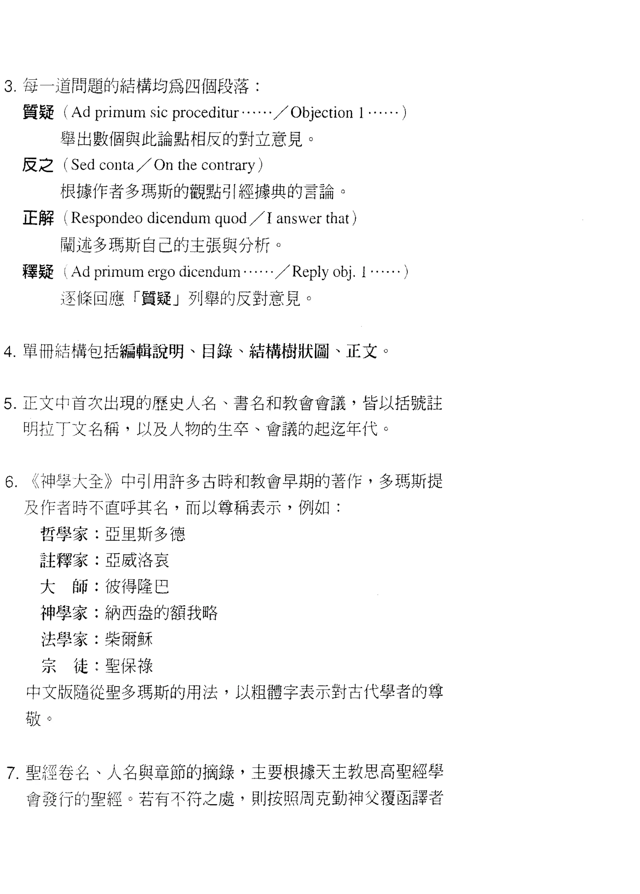 3. 每一道問題的結構均為四個段落:

     質疑(     Ad primum sic proceditur' . . . . . / Objection 1 ...... )
          舉出數個與此論點相反的對立意見。

     皮之 (Sed     conta/ On th巴 contrary)
          根據作者多瑪斯的觀點引經據典的言論。

     正解( Respondeo dicendum quod /1 answer that )

          闡述多瑪斯自己的主張與分析。
     釋疑 i，   Ad primum ergo dicendum . . .. . . / Reply   0句 .i.....)

          逐 11菜回應「質疑」列舉的反對意見。


4. 單冊結構包括編輯說明、目錄、結構樹狀圖、正文。



5. 正文中首次出現的歷史人名、書名和教會會議，皆以括號註

     明拉丁文名稱，以及人物的生卒、會議的起迄年代。



6.    i< 神學大全》中引用許多古時和教會早期的著作，多瑪斯提

     及作者時不直呼其名，而以尊稱表示，例如:

       哲學家:亞里斯多德

       註釋家:亞威洛哀

       大師:彼得隆巴
       神學家:納西盎的額我略

       法學家:柴爾穌

       宗徒:聖保祿
     中文版隨從聖多瑪斯的用法，以粗體字表示對古代學者的尊

     敬。



7 聖經卷毛、人名與章節的摘錄，主要根據天主教思高聖經學
     會發行的聖經。若有不符之處，貝 IJ 按照周克勤神父覆函譯者
 