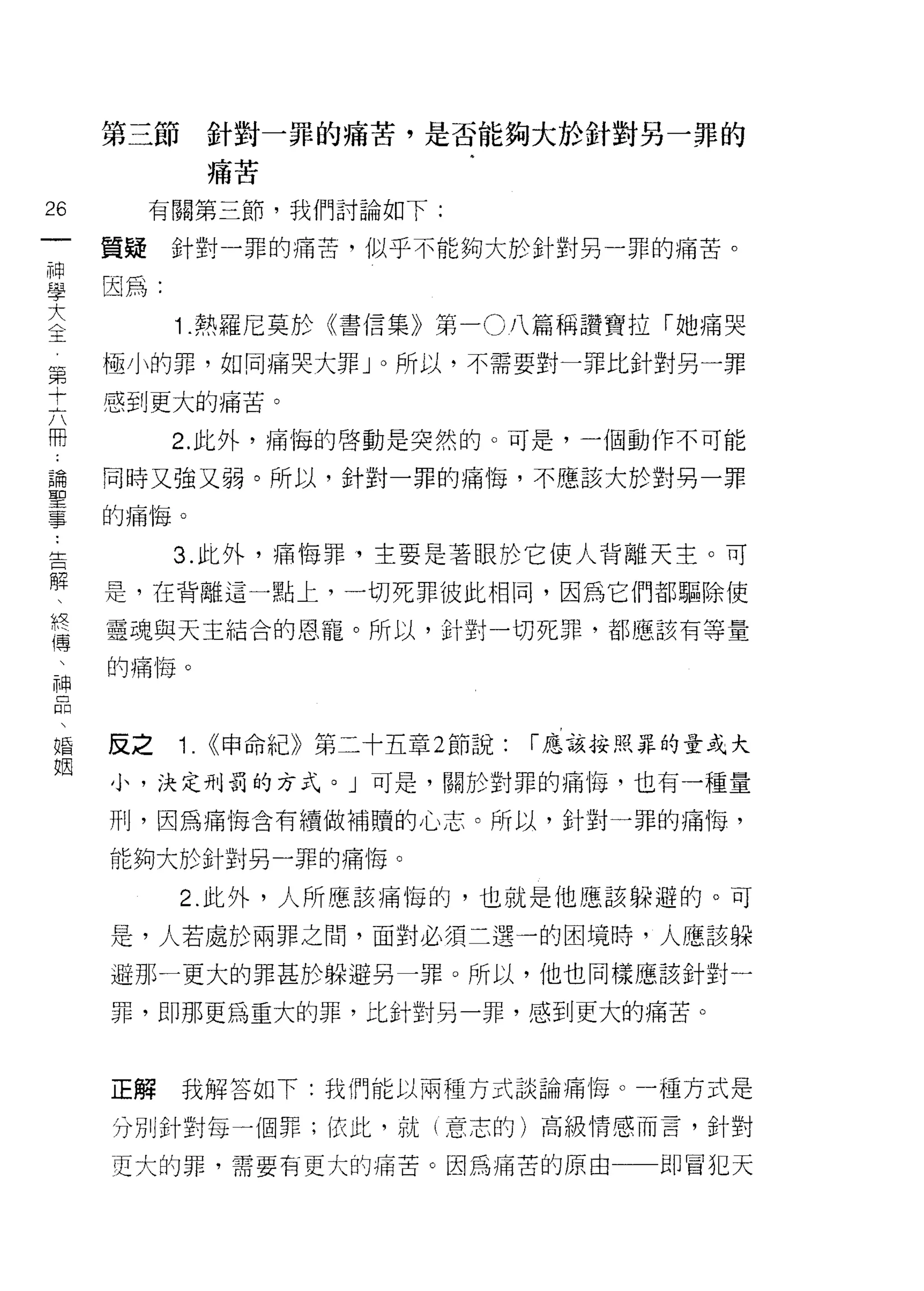 第三節    針對一罪的痛苦，是否能夠大於針對另一罪的
            痛苦

26        有關第三節，我們討論如下:
 一   質疑    針對一罪的痛苦，似乎不能夠大於針對另一罪的痛苦。
 神
 學   因為:

 大         1 .熱羅尼莫於《書信集》第一 O 八篇稱讚寶拉「她痛哭
 〈   極小的罪，如同痛哭大罪 J 0 所以，不需要對一罪比針對另一罪
 玉   感到更大的痛苦。
 第
 十         2. 此外，痛悔的啟動是突然的。可是，一個動作不可能

 六   同時又強又弱。所以，針對一罪的痛悔，不應該大於對男一罪

 用   的痛悔。

 論         3. 此外，痛悔罪，主要是著眼於它使人背離天主。可
 聖   是，在背離這一點上，一切死罪彼此相同，因為它們都驅除使
 事
 告   靈魂與天主結合的恩寵。所以，針對一切死罪，都應該有等量

 解   的痛悔。

 、
 終   反之    1. <<申命紀》第二十五章 2 節說:   í 應該按照罪的量或大
 傳   小，決定刑罰的方式。」可是，關於對罪的痛悔，也有一種量
 、
 神   刑，因為痛悔含有續做補贖的心志。所以，針對一罪的痛悔，

 品   能夠大於針對另一罪的痛悔。

 、         2. 此外，人所應該痛悔的，也就是他應該躲避的。可
 婚   是，人若處於兩罪之間，面對必須二選一的困境時，人應該躲
 姻   避那一更大的罪甚於躲避另一罪。所以，他也同樣應該針對一

     罪，即那更為重大的罪，比針對另一罪，感到更大的痛苦。



     正解    我解答如下:我們能以兩種方式談論痛 1每。一種方式是

     分別針對每一個罪; f衣此，就(意志的)高級情感而言，針對

     更大的罪，需要有更大的痛苦。因為痛苦的原由              即冒犯天
 