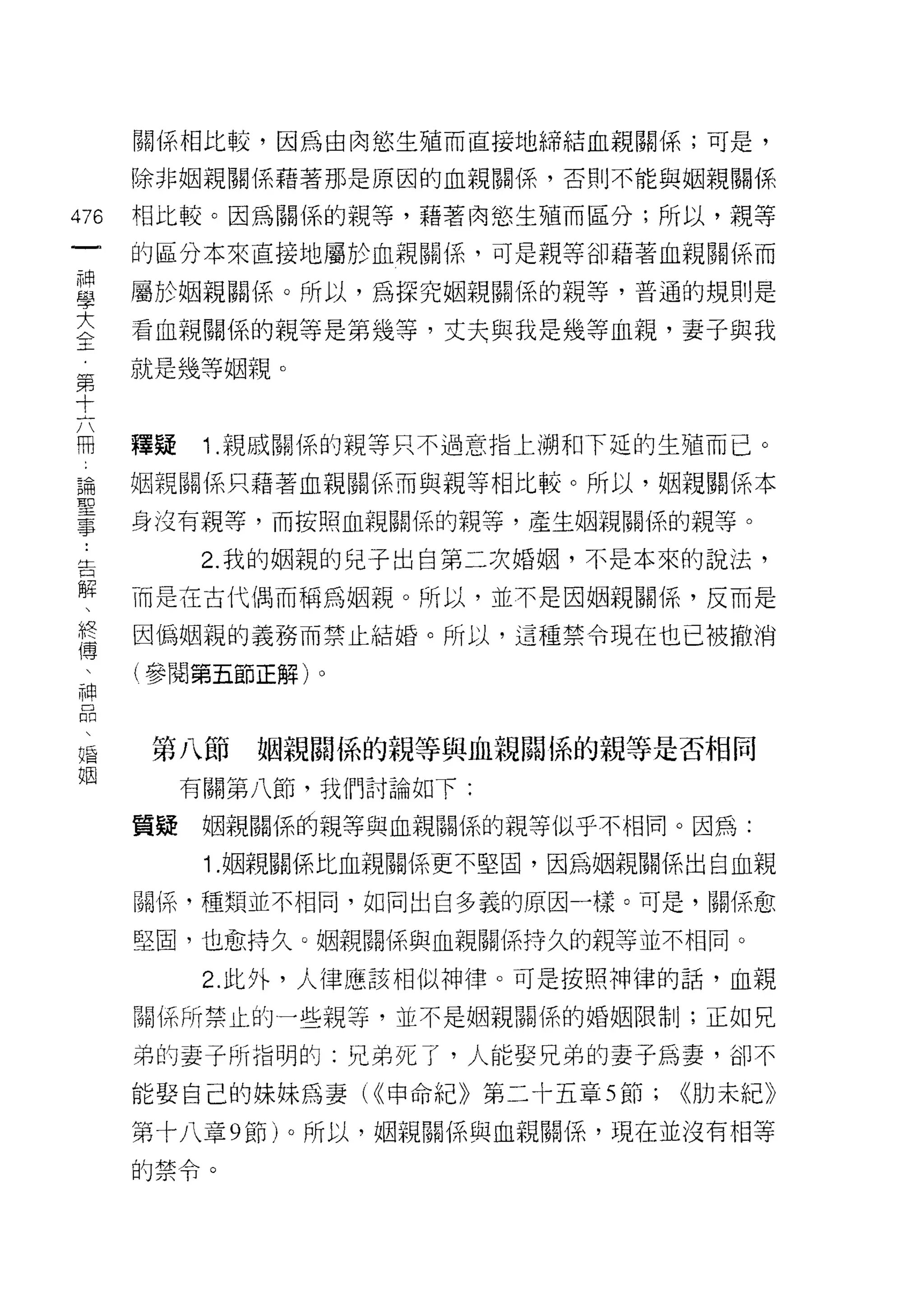 關係相比較，因為由肉慾生殖而直接地締結血親關係;可是，

    除非姻親關係藉著那是原因的血親關係，否則不能與姻親關係
的   相比較。因為關係的親等，藉著肉慾生殖而區分;所以，親等
一
神   的區分本來直接地屬於血親關{系，可是親等卻語著血親關係而

學   屬於姻親關係。所以，為探究姻親關係的親等，普通的規則是

大   看血親關係的親等是第幾等，丈夫與我是幾等血親，妻子與我
全   就是幾等姻親。
第
十
六   種疑    1 .親戚關係的親等只不過意指上 j朔和下延的生殖而已。
用   姻親關係只藉著血親關係而與親等相比較。所以，姻親關係本

論   身沒有親等，而按照血親關係的親等，產生姻親關係的親等。
聖         2. 我的姻親的兒子出自第二次婚姻，不是本來的說法，
事   而是在古代偶而稱為姻親。所以，並不是因姻親關係，反而是
﹒
告   因偽姻親的義務而禁止結婚。所以，這種禁令現在也已被撤消

解   (參閱第五節正解)。

、
終    第八節    姻親關{系的親等與血親關 l系的親等是否相同
傅        有關第八節，我們討論如下:
、
神   質疑    姻親關{系的親等與血親關{系的親等似乎不相同。因為:

口         1. 姻親關係比血親關係更不堅固，因為姻親關係出自血親

悶   關{系，種類並不相同，如同出自多義的原因一樣。可是，關係愈
、   堅固，也愈持久。姻親閱(系與血親關係持久的親等並不相同。
福
          2. 此外，人律應該相似神律。可是按照神律的話，血親
姻
    閱(系所禁止的一些親等，並不是姻親關係的婚姻限制;正如兄

    弟的妻子所指明的:兄弟死了，人肯尼娶兄弟的妻子為妻，卻不

    能娶自己的妹妹為妻( <<申命紀》第二十五章 5 節;   <<肋末紀》

    第十八章 9 節)。所以，姻親關係與血親關{系，現在並沒有相等

    的禁令。
 