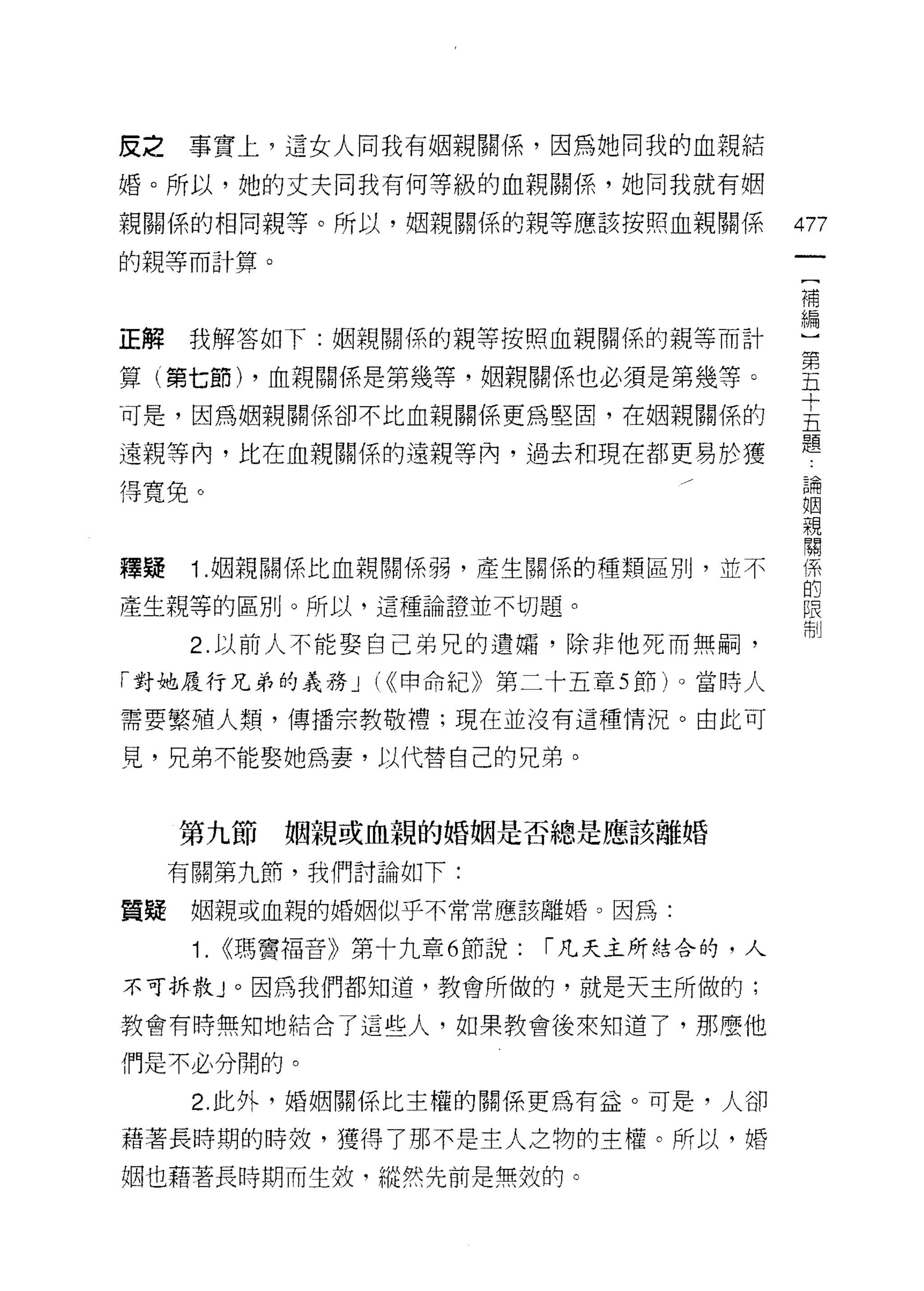 反之   事實上，這女人向我有姻親關係，因為她問我的血親結
婚。所以，她的丈夫同我有何等級的血親關係，她同我就有姻

親關係的相同親等。所以，姻親關係的親等應該按照血親關係                  477
的親等而計算。
                                             補


正解我解答如下:姻親關係的親等按照血親關係的親等而計                   盟
算(第七節) ，血親關係是第幾等，姻親關係也必須是第幾等。                里
可是，因為姻親關係卻不比血親關係更為堅固，在姻親關係的                  主
遠親等內，比在血親關係的遠親等內，過去和現在都更易於獲                  題
得寬免。                                         已開
                                             口因
                                             親
                                             闡
釋疑    1J因親關係比血親關係弱，產生關係的種類區別，並不              係
                                             的
產生親等的區別。所以，這種論證並不切題。                         限
                                             制
      2. 以前人不能娶自己弟兄的遺婿，除非他死而無柄，

「對她履行兄弟的義務 J (<<申命紀》第二十五章 5 節)。當時人

需要繁殖人類，傳播宗教敬禮;現在並沒有這種情況。由此可

見，兄弟不能娶她為妻，以代替自己的兄弟。



     第九節姻親或血親的婚姻是否總是應該離婚

     有關第九節，我們討論如下:

質疑    姻親或血親的婚姻似乎不常常應該離婚。因為:

      1.   <<瑪寶福音》第十九章 6 節說:   l'凡夫主所結合的，人

不可拆散」。因為我們都知道，教會所做的，就是天主所做的;

教會有時無知地結合了這些人，如果教會後來知道了，那麼他

們是不必分開的。
      2. 此外，婚姻關係比主權的關係更為有益。可是，人卻

藉著長時期的時殼，獲得了那不是主人之物的主權。所以，婚

姻也藉著長時期而生杖，縱然先前是無效的。
 