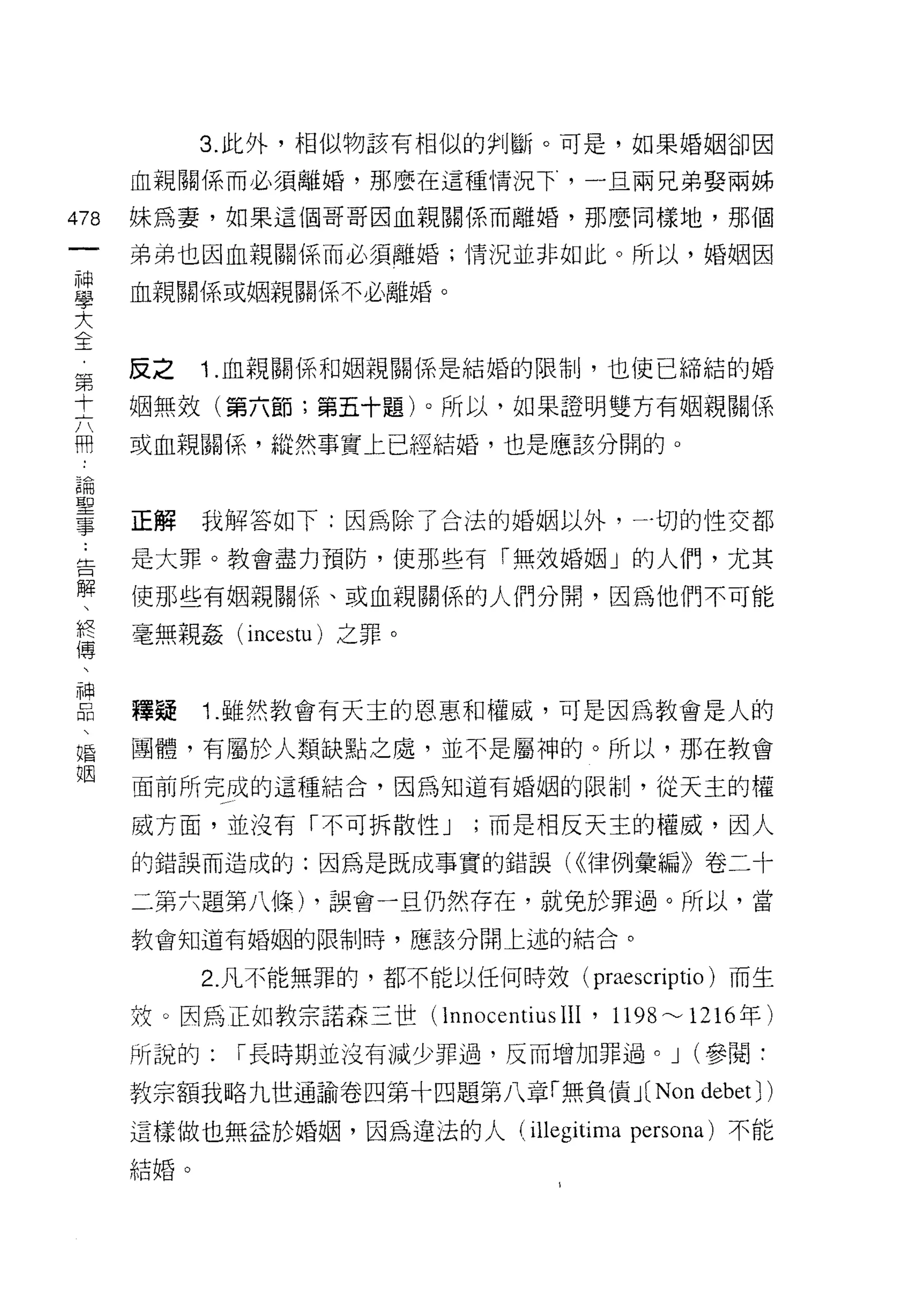 3. 此外，相似物該有相似的判斷。可是，如果婚姻卻因

      血親關係而必須離婚，那麼在這種情況下，一旦兩兄弟娶兩姊

478   妹為妻，如果這個哥哥因血親關係而離婚，那麼同樣地，那個
 一    弟弟也因血親關係而必須離婚;情況並非如此。所以，婚姻因
 神
 學    血親關係或姻親關係不必離婚。

 大
 全    反之    1. 血親關係和姻親關係是結婚的限制，也使已締結的婚

 ﹒    姻無效(第六節;第五十題)。所以，如果證明雙方有姻親關係
 第    或血親關{系，縱然事實上已經結婚，也是應該分闊的。
 十
 六
 用    正解    我解答如下:因為除了合法的婚姻以外，一切的性交都

 論    是大罪。教會盡力預防，使那些有「無效婚姻」的人們，尤其
 聖    使那些有姻親關係、或血親關係的人們分聞，因為他們不可能
 事    毫無親姦 (incestu) 之罪。
 ﹒
 告
 解    釋疑    1. 雖然教會有天主的恩惠和權威，可是因為教會是人的

 、    團體，有屬於人類缺點之處，並不是屬神的。所以，那在教會
 終    面前所完成的這種結合，因為知道有婚姻的限制，從天主的權
 傳    威方面，並沒有「不可拆散性 J      ;而是相反天主的權威，因人
 、
 神    的錯誤而造成的:因為是既成事實的錯誤( <<律例彙編》卷二十

 口    二第六題第八條) ，誤會一旦仍然存在，就兔於罪過。所以，當

 悶    教會知道有婚姻的限制時，應該分開上述的結合。

 、          2. 凡不能無罪的，都不能以任何時效(      praescriptio )而生
 婚
      故。因為正如教宗諾森三世(l nnocentiusIII   ' 1198~1216 年)
 姻
      所說的:   r 長時期並沒有減少罪過，反而增加罪過。 J (參閱:

      教宗額我略九世通諭卷四第十四題第八章「無負債 J( Non           debet J )
      這樣做也無益於婚姻，因為違法的人 (illegitima persona) 不能
      結婚。
 