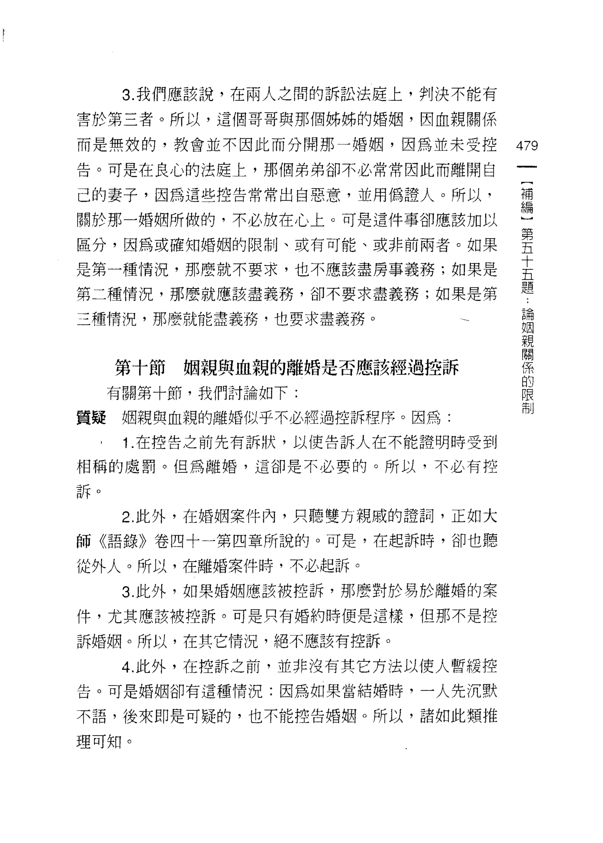 3. 我們應該說，在兩人之間的訴訟法庭上，判決不能有

害於第三者。所以，這個哥哥與那個姊姊的婚姻，因血親關係

而是無殼的，教會並不因此而分開那一婚姻，因為並未受控         479
告。可是在良心的法庭上，那個弟弟卻不必常常因此而離開白

己的妻子，因為這些控告常常出自惡意，並用偽證人。所以，        t會

關於那一婚姻所做的，不必放在心上。可是這件事卻應該加以        心

區分，因為或確知婚姻的限制、或有可能、或非前兩者。如果        堅
                                   十
是第一種情況，那麼就不要求，也不應該盡房事義務;如果是
                                   五
                                   題
第二種情況，那麼就應該盡義務，卻不要求盡義務;如果是第
                                    論
三種情況，那麼就能盡義務，也要求盡義務。                姻
                                    親
                                    關
                                    係
     第十節   姻親與血親的離婚是否應該經過控訴         的
                                    限
     有關第十節，我們討論如下:                  制

質疑    姻親與血親的離婚似乎不必經過控訴程序。因為:
      1.在控告之前先有訴狀，以使告訴人在不能證明時受到

相稱的處罰。但為離婚，這卻是不必要的。所以，不必有控

訴。


      2. 此外，在婚姻案件內，只聽雙方親戚的證詞，正如大

師《語錄》卷四十一第四章所說的。可是，在起訴時，卻也聽

從外人。所以，在離婚案件時，不必起訴。

      3. 此外，如果婚姻應該被控訴，那麼對於易於離婚的案

件，尤其應該被控訴。可是只有婚約時便是這樣，但那不是控

訴婚姻。所以，在其它情況，絕不應該有控訴。

      4. 此外，在控訴之前，並非沒有其它方法以使人暫緩控
告。可是婚姻卻有這種情況:因為如果當結婚時，一人先沉默

不語，後來即是可疑的，也不能控告婚姻。所以，諸如此類推

理可知。
 