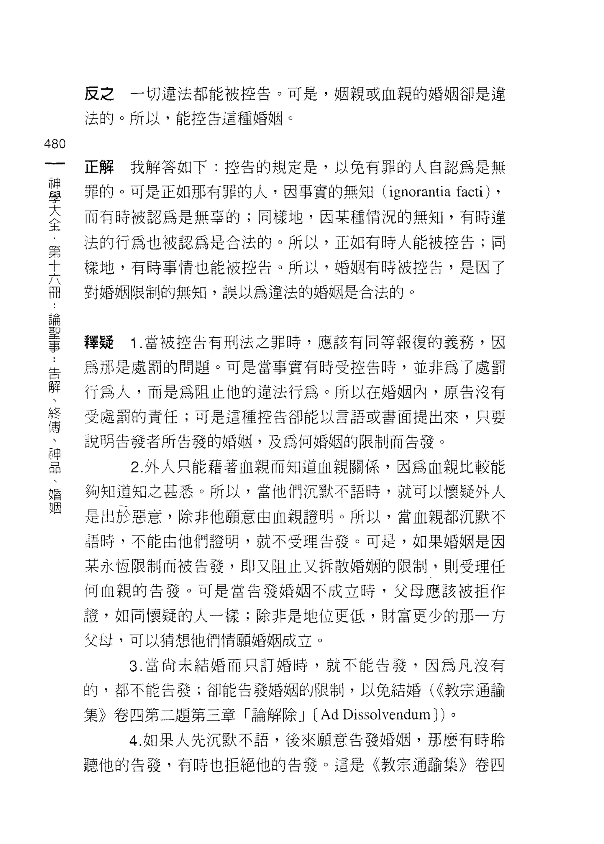 皮之   一切違法都能被控告。可是，姻親或血親的婚姻卻是違

      法的。所以，能控告這種婚姻。

480
      正解   我解答如下:控告的規定是，以免有罪的人自認為是無

甚     罪的。可是正如那有罪的人，因事實的無知( ignoran山 facti)    ,
三     而有時被認為是無辜的;同樣地，因某種情況的無知，有時違
第     法的行為也被認為是合法的。所以，正如有時人能被控告;同

士     樣地，有時事情也能被控告。所以，婚姻有時被控告，是因了

冊     對婚姻限制的無知，誤以為違法的婚姻是合法的。

自用
耳口

量     釋疑   1 .當被控告有刑法之罪時，應該有同等報復的義務，因
告     為那是處罰的問題。可是當事實有時受控告時，並非為了處罰
解
      行為人，而是為阻止他的違法行為。所以在婚姻內，原告法有
終     受處罰的責任;可是這種控告卻能以言語或書面提出來，只要
(專

      說明告發者所告發的婚姻，及為何婚姻的限制而告發。

且          2 外人只能藉著血親而知道血親關係，因為血親比較能
婚     夠知道知之甚悉。所以，當他們沉默不語時，就可以懷疑外人
姻
      是出於惡意，除非他願意由血親證明。所以，當血親都沉默不

      語時，不能由他們證明，就不受理告發。可是，如果婚姻是因

      某永恆限制而被告發，即又阻止又拆散婚姻的限制，貝 IJ 受理任

      何血親的告發。可是當告發婚姻不成立時，父母應該被拒作

      證，如同懷疑的人一樣;除非是地位更低，財富更少的那一方

      父母，可以猜想他們情願婚姻成立。

           3. 當尚未結婚而只訂婚時，就不能告發，因為凡沒有

      的，都不能告發;卻能告發婚姻的限制，以兔結婚( <<教宗通諭

      集》卷四第二題第三章「論解除 J (Ad Dissolvendum J)。
           4. 如果人先沉默不語，後來願意告發婚姻，那麼有時聆

      聽他的告搓，有時也拒絕他的告發。這是《教宗通諭集》卷四
 