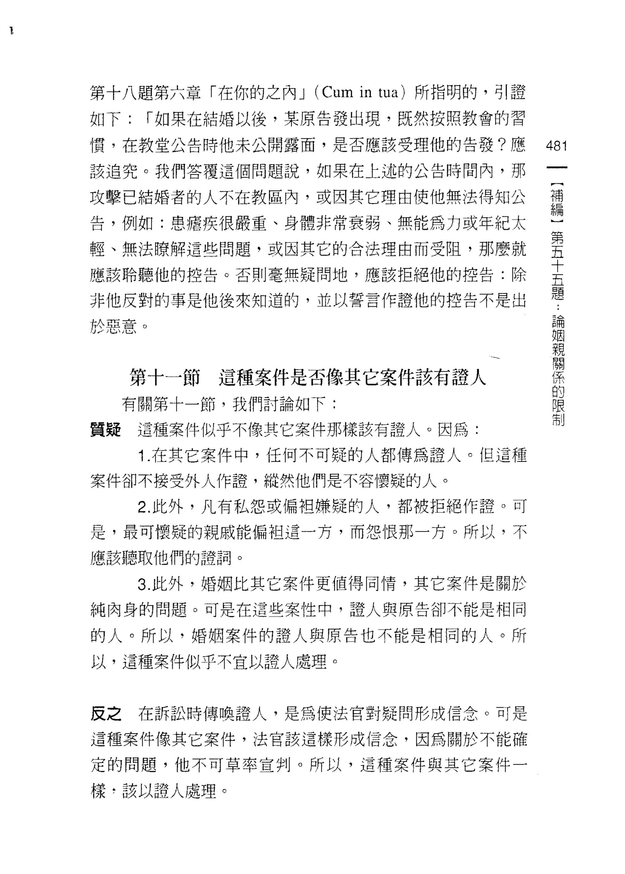 第十八題第六章「在你的之內 J (Cum in tua) 所指明的，可|證
如下:    r 如果在結婚以後，某原告發出現，既然按照教會的習

慣，在教堂公告時他未公開露面，是否應該受理他的告發?應             481

該追究。我們答覆這個問題說，如果在上述的公告時間內，那

攻擊巴結婚者的人不在教區內，或因其它理由使他無法得知公             補


告，例如:患罹疾很嚴重、身體非常衰弱、無能為力或年紀太             M~
輕、無法暸解這些問題，或因其它的合法理由而受阻，那麼就             喜
應該聆聽他的控告。否則毫無疑問地，應該拒絕他的控告:除             豈
非他反對的事是他後來知道的，並以誓言作證他的控告不是出             題
                                         論
於惡意。                                     姻
                                         親
                                         關
                                         係
     第十一節這種案件是否像其它案件該有證人                 的
                                         限
     有關第十一節，我們討論如下:                      制

質疑    這種案件似乎不像其它案件那樣該有證人。因為:

      1 .在其它案件中，任何不可疑的人都傳為證人。但這種
案件卻不接受外人作證，縱然他們是不容懷疑的人。

      2. 此外，凡有私怨或偏袒嫌疑的人，都被拒絕作證。可
是，最可懷疑的親戚能偏袒這一方，而怨恨那一方。所以‘不

應該聽取他們的證詞。

      3. 此外，婚姻比其它案件更值得同情，其它案件是關於

純肉身的問題。可是在這些案性中，證人與原告卻不能是相同

的人。所以，婚姻案件的證人與原告也不能是相同的人。所

以，這種案件似乎不宜以證人處理。


皮之    在訴訟時傳喚證人，是為使法官對疑問形成信念。可是

這種案件像其它案件，法官該這樣形成信念，因為關於不能確

定的問題，他不可草率宣判。所以，這種案件與其它案件一

樣﹒該以證人處理。
 