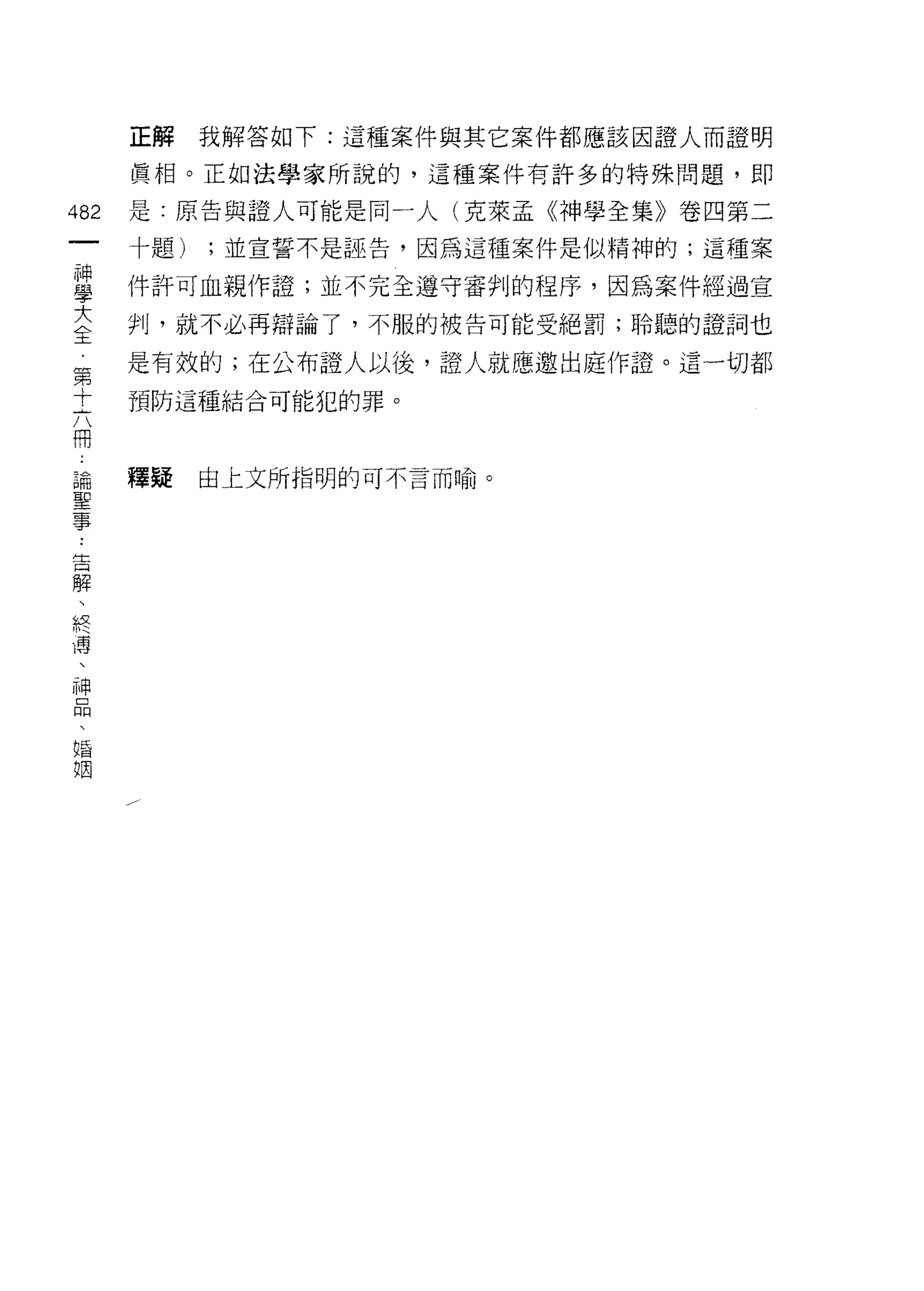 正解    我解答如下:這種案件與其它案件都應該因證人而證明

      真相。正如法學家所說的，這種案件有許多的特殊問題，即

482   是:原告與證人可能是同一人(克萊孟《神學全集》卷四第二
 一    十題)   ;並宣誓不是誣告，因為這種案件是似精神的;這種案
 神
 學    件訐可血親作證;並不完全遵守審判的程序，因為案件經過宣

 大    判，就不必再辯論了，不服的被告可能受絕罰;聆聽的證詞也
 全    是有殼的;在公布證人以後，證人就應邀出庭作證。這一切都
 第    預防這種結合可能犯的罪。
 十
 六
 冊    釋疑    由上文所指明的可不言而喻。

 論
 聖
 事
 告
 解
 、
 終
 濤
 、
 神
 口
 悶
 、
 婚
 姻
 