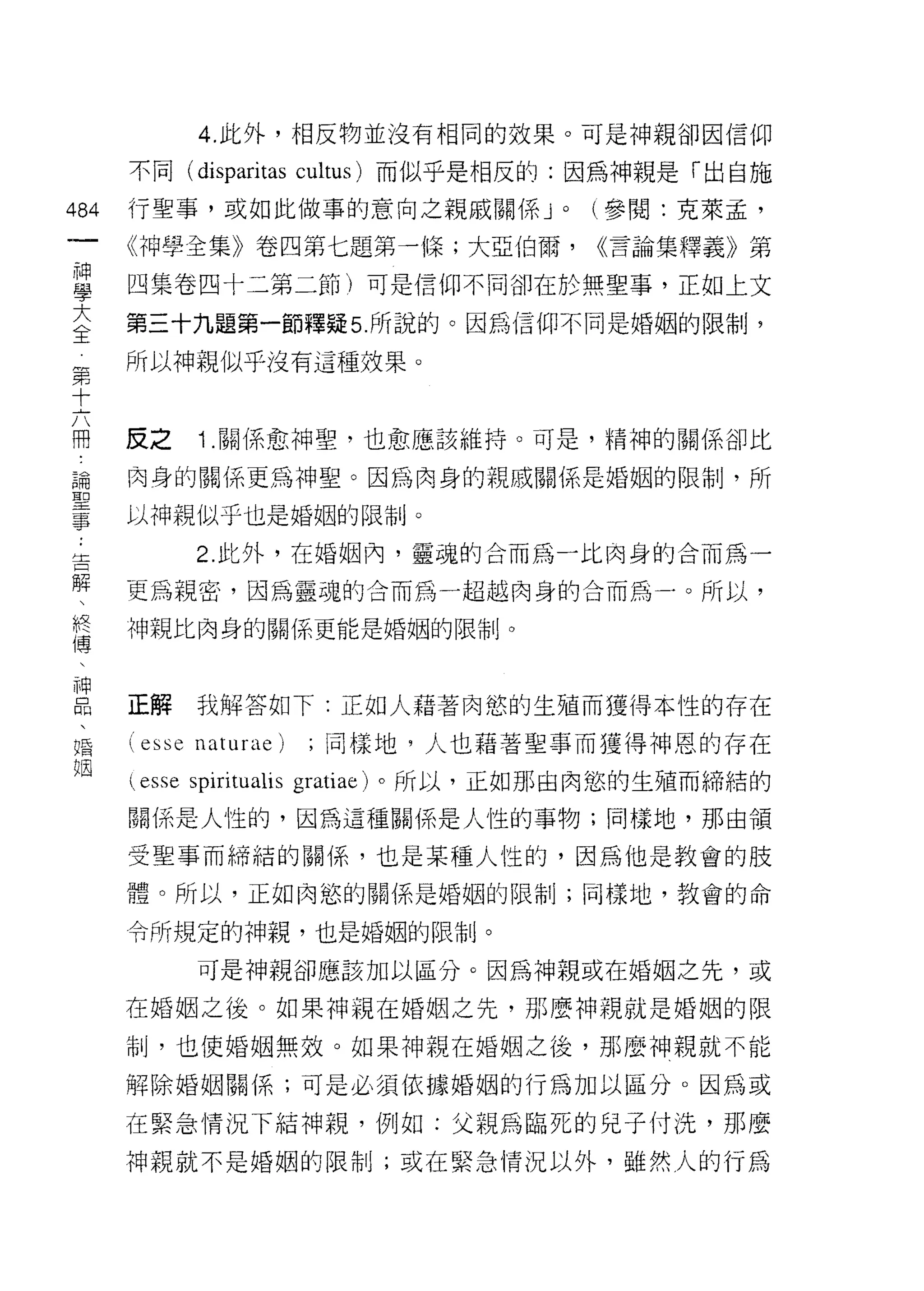4. 此外，相反物並沒有相同的效果。可是神親卻因信仰

         不同( dispari tas cultus) 而似乎是相反的:因為神親是「出自施

484      行聖事，或如此做事的意向之親戚關係 J                    (參閱:克萊孟，
     一
                                            0



         《神學全集》卷四第七題第一條;大亞伯爾，                   <<言論集釋義》第
     神
     學   四集卷四十二第二節)可是信仰不同卻在於無聖事，正如上文

     大   第三十九題第一節釋疑 5 所說的。因為信仰不同是婚姻的限制，

 第全      所以神親似乎沒有這種效果。
 十
 六
 冊
 論       反之      1 .關係愈神聖，也愈應該維持。可是，精神的關係卻比
 聖
         肉身的關係更為神聖。因為肉身的親戚關係是婚姻的限制，所
 事
 :       以神親似乎也是婚姻的限制。
 告
 解              2. 此外，在婚姻內，靈魂的合而為一比肉身的合而為一
 、
 終       更為親密，因為靈魂的合而為一超越肉身的合而為一﹒。所以，
 傳
        中申親比肉身的關係更能是婚姻的限制。
 神
 口
 悶       正解     我解答如下:正如人藉著肉慾的生殖而獲得本性的存在
 、
 婚       (esse naturae)       ;同樣地，人也藉著聖事而獲得神恩的存在
 姻
          esse spiritualis   gratiae) 。所以，正如那由肉慾的生殖而締結的

         閱(系是人性的，因為這種關係是人性的事物;同樣地，那由領

         受聖事而締結的關係，也是某種人性的，因為他是教會的肢
         體。所以，正如肉慾的關係是婚姻的限制;同樣地，教會的命

         令所規定的神親，也是婚姻的限制。

                可是神親卻應該加以區分。因為神親或在婚姻之先，或

         在婚姻之後。如果神親在婚姻之先，那麼神親就是婚姻的限

         制，也使婚姻無效。如果神親在婚姻之後，那麼神親就不能

         解除婚姻關係;可是必須依據婚姻的行為加以區分。因為或

         在緊急情況下結神親，例如:父親為臨死的兒子付洗，那麼

         神親就不是婚姻的限制;或在緊急情況以外，雖然人的行為
 