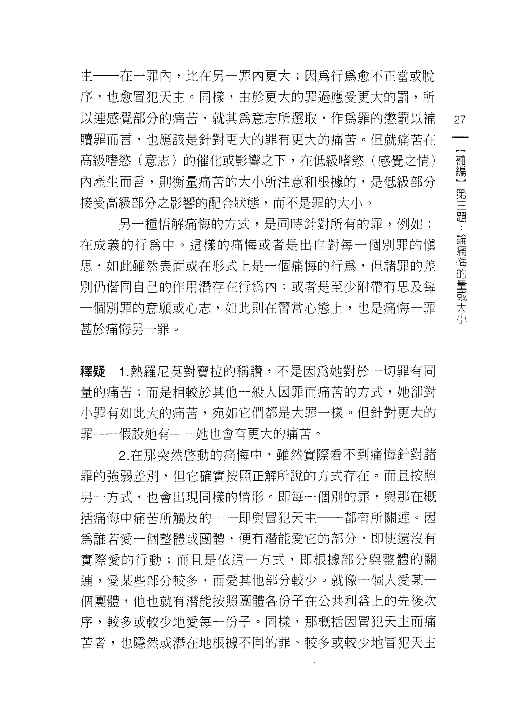 主    在一罪內，比在另一罪內更大;因為行為愈不正當或脫

序，也愈冒犯天主。同樣，由於更大的罪過應受更大的罰，所

以連感覺部分的痛苦，就其為意志所選取，作為罪的懲罰以補       27
贖罪而言，也應該是針對更大的罪有更大的痛苦。但就痛苦在

高級嗜慾(意志)的催化或影響之下，在低級嗜慾(感覺之情)      荷

內產生而言，則衡量痛苦的大小所注意和根據的，是低級部分       …第
                                   三
接受高級部分之影響的配合狀態，而不是罪的大小。            題
     另一種悟解痛悔的方式，是同時針對所有的罪，例如:

在成義的行為中。這樣的痛悔或者是出自對每一個別罪的↑買       書

思，如此雖然表面或在形式上是一個痛悔的行為，但諸罪的差       悔
                                  的
別仍偕同自己的作用潛存在行為內;或者是至少附帶有思及每       量
                                  或

一個別罪的意願或心志，如此則在習常心態上，也是痛悔一罪
                                  大
甚於痛悔另一罪。



釋疑   1 .熱羅尼莫對寶拉的稱讚，不是因為她對於一切罪有同
量的痛苦;而是相較於其他一般人因罪而痛苦的方式，她卻對

小罪有如此大的痛苦，宛如它們都是大罪一樣。但針對更大的

罪一一假設她有一←一她也會有更大的痛苦。

     2. 在那突然啟動的痛悔中，雖然實際看不到痛悔針對諸

罪的強弱差別，但它確實按照正解所說的方式存在。而且按照

男一方式，也會出現同樣的情形。即每'個別的罪，與那在概

括痛悔中痛苦所觸及的一一即與冒犯天主一一都有所關連 c 因

為誰若愛一個整體或團體，便有潛能愛它的部分，即使還沒有

實際愛的行動;而且是依這一方式，即根據部分與整體的關

連，愛某些部分較多，而愛其他部分較少。就像一個人愛某一
個團體，他也就有潛能按照團體各份子在公共利益上的先後次

序，較多或較少地愛每一份子。同樣，那概括因冒犯天主而痛

苦者，也隱然或潛在地根據不同的罪、較多或較少地冒犯天主
 