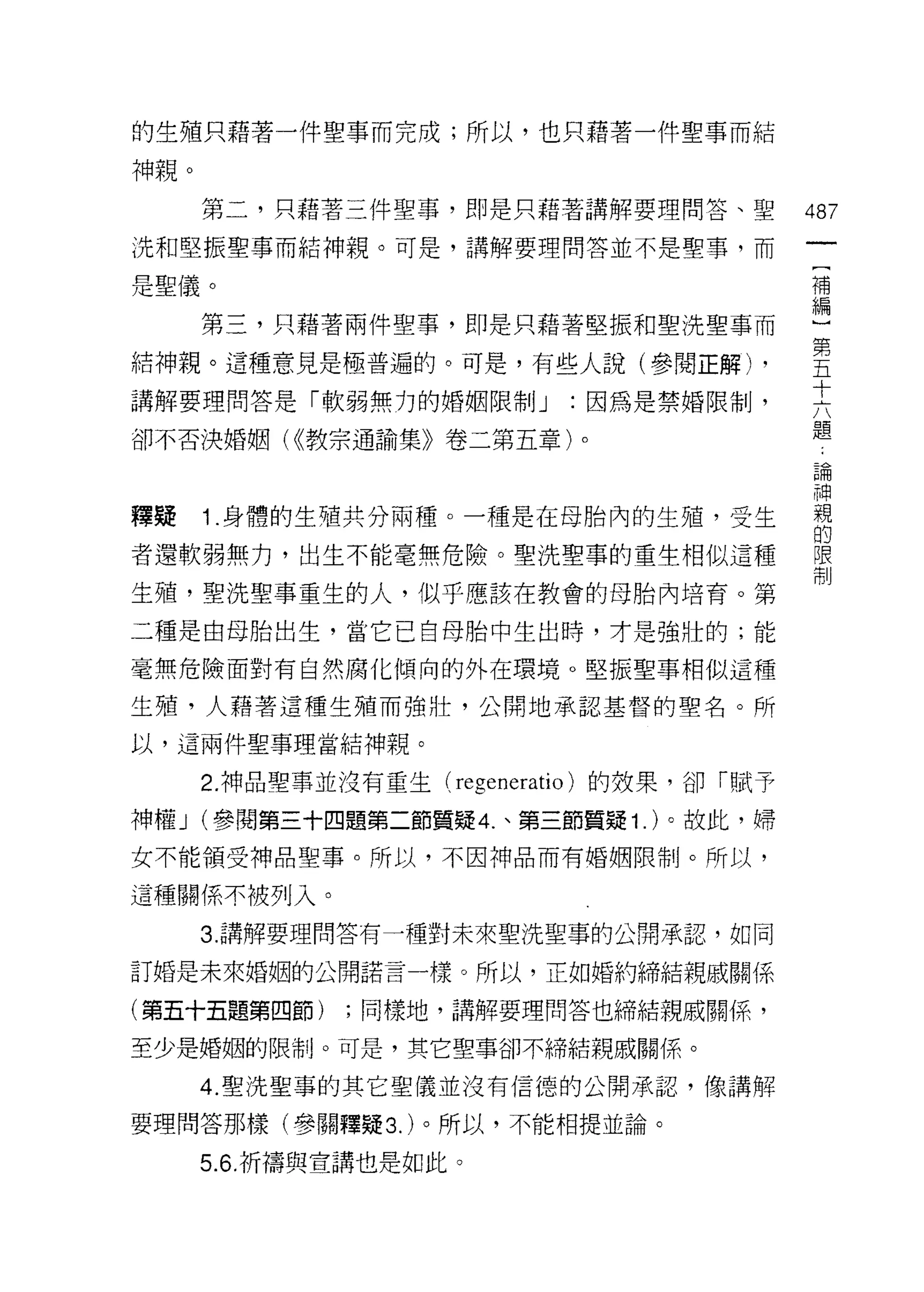 的生殖只藉著一件聖事而完成;所以，也只藉著一件聖事而結

神親。

      第二，只藉著三件聖事，即是只藉著講解要理問答、聖              487
洗和堅振聖事而結神親。可是，講解要理問答並不是聖事，而

是聖儀。                                        補


      第三，只藉著兩件聖事，即是只藉著堅振和聖洗聖事而              編第
                                             五
結神親。這種意見是極普遍的。可是，有些人說(參閱正解)             ,    十
                                             六
講解要理問答是「軟弱無力的婚姻限制 J         :因為是禁婚限制，        題
卻不否決婚姻( <<教宗通諭集》卷二第五章)。

                                            已開
                                            神
釋疑    1 .身體的生殖共分兩種。一種是在母胎內的生殖，受生            親
                                            的
者還軟弱無力，出生不能毫無危險。聖洗聖事的重生相似這種                 喂
                                            話IJ
生殖，聖洗聖事重生的人，似乎應該在教會的母胎內培育。第

二種是由母胎出生，當它已自母胎中生出時，才是強壯的;能

毫無危險面對有自然腐化傾向的外在環境。堅振聖事相似這種

生殖，人藉著這種生殖而強壯，公開地承認基督的聖名。所

以，這兩件聖事理當結神親。

      2. 神品聖事並沒有重生 (regeneratio) 的效果，卻「賦予

神權 J (參閱第三十四題第二節質疑 4. 、第三節質疑 1 . )。故此，婦
女不能領受神品聖事。所以，不因神品而有婚姻限制。所以，

這種關係不被列入。

      3. 講解要理問答有一種對未來聖洗聖事的公開承認，如同

訂婚是未來婚姻的公開諾言一樣。所以，正如婚約締結親戚關係

(第五十五題第四節)    ;同樣地，講解要理問答也締結親戚關{系，

至少是婚姻的限制。可是，其它聖事卻不締結親戚關係。

      4. 聖洗聖事的其它聖儀並沒有信德的公開承認，像講解

要理問答那樣(參閱釋疑 3. )。所以，不能相提並論。

      5.6. 祈禱與宣講也是如此。
 